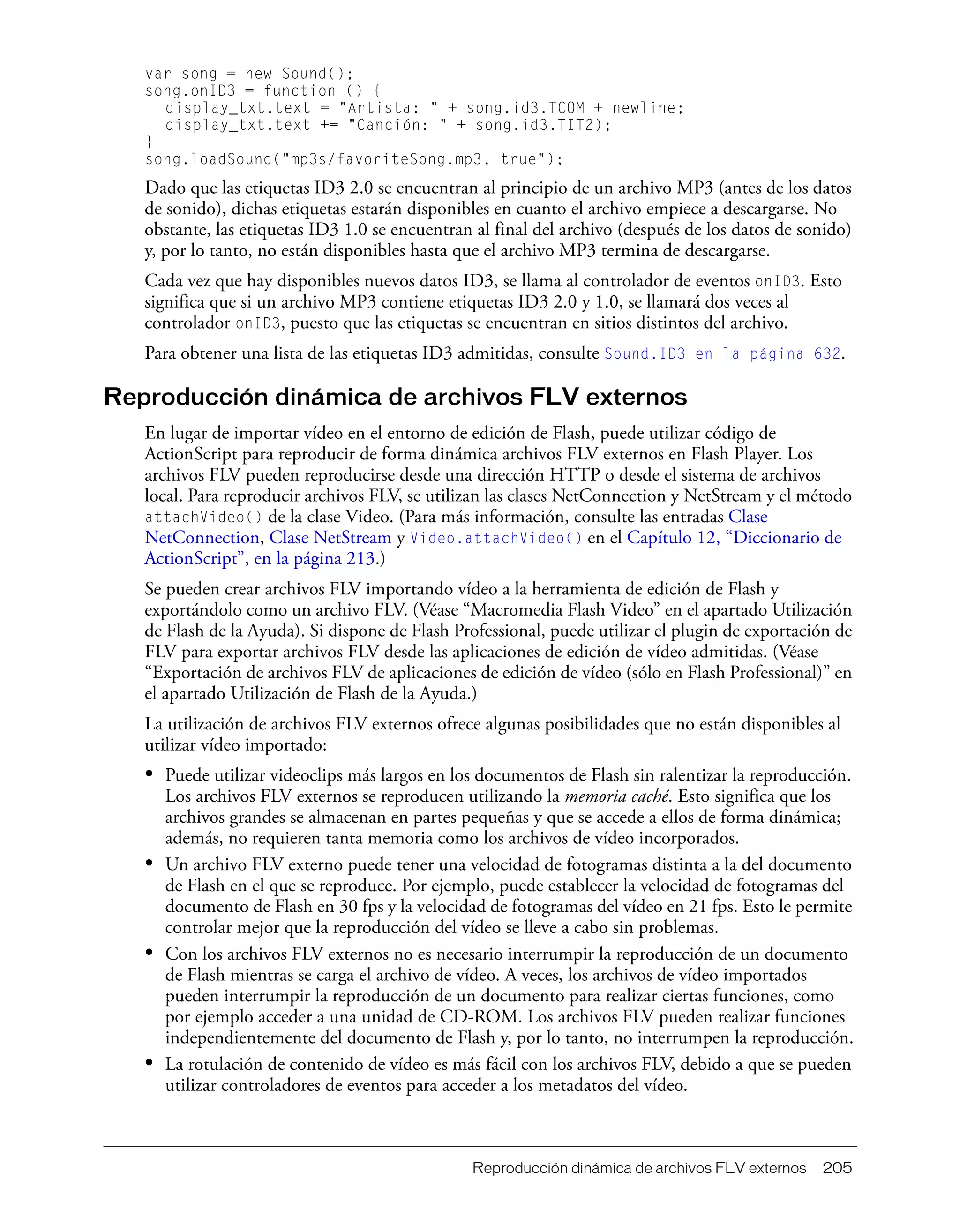 Reproducción dinámica de archivos FLV externos 205
var song = new Sound();
song.onID3 = function () {
display_txt.text = "Artista: " + song.id3.TCOM + newline;
display_txt.text += "Canción: " + song.id3.TIT2);
}
song.loadSound("mp3s/favoriteSong.mp3, true");
Dado que las etiquetas ID3 2.0 se encuentran al principio de un archivo MP3 (antes de los datos
de sonido), dichas etiquetas estarán disponibles en cuanto el archivo empiece a descargarse. No
obstante, las etiquetas ID3 1.0 se encuentran al final del archivo (después de los datos de sonido)
y, por lo tanto, no están disponibles hasta que el archivo MP3 termina de descargarse.
Cada vez que hay disponibles nuevos datos ID3, se llama al controlador de eventos onID3. Esto
significa que si un archivo MP3 contiene etiquetas ID3 2.0 y 1.0, se llamará dos veces al
controlador onID3, puesto que las etiquetas se encuentran en sitios distintos del archivo.
Para obtener una lista de las etiquetas ID3 admitidas, consulte Sound.ID3 en la página 632.
Reproducción dinámica de archivos FLV externos
En lugar de importar vídeo en el entorno de edición de Flash, puede utilizar código de
ActionScript para reproducir de forma dinámica archivos FLV externos en Flash Player. Los
archivos FLV pueden reproducirse desde una dirección HTTP o desde el sistema de archivos
local. Para reproducir archivos FLV, se utilizan las clases NetConnection y NetStream y el método
attachVideo() de la clase Video. (Para más información, consulte las entradas Clase
NetConnection, Clase NetStream y Video.attachVideo() en el Capítulo 12, “Diccionario de
ActionScript”, en la página 213.)
Se pueden crear archivos FLV importando vídeo a la herramienta de edición de Flash y
exportándolo como un archivo FLV. (Véase “Macromedia Flash Video” en el apartado Utilización
de Flash de la Ayuda). Si dispone de Flash Professional, puede utilizar el plugin de exportación de
FLV para exportar archivos FLV desde las aplicaciones de edición de vídeo admitidas. (Véase
“Exportación de archivos FLV de aplicaciones de edición de vídeo (sólo en Flash Professional)” en
el apartado Utilización de Flash de la Ayuda.)
La utilización de archivos FLV externos ofrece algunas posibilidades que no están disponibles al
utilizar vídeo importado:
• Puede utilizar videoclips más largos en los documentos de Flash sin ralentizar la reproducción.
Los archivos FLV externos se reproducen utilizando la memoria caché. Esto significa que los
archivos grandes se almacenan en partes pequeñas y que se accede a ellos de forma dinámica;
además, no requieren tanta memoria como los archivos de vídeo incorporados.
• Un archivo FLV externo puede tener una velocidad de fotogramas distinta a la del documento
de Flash en el que se reproduce. Por ejemplo, puede establecer la velocidad de fotogramas del
documento de Flash en 30 fps y la velocidad de fotogramas del vídeo en 21 fps. Esto le permite
controlar mejor que la reproducción del vídeo se lleve a cabo sin problemas.
• Con los archivos FLV externos no es necesario interrumpir la reproducción de un documento
de Flash mientras se carga el archivo de vídeo. A veces, los archivos de vídeo importados
pueden interrumpir la reproducción de un documento para realizar ciertas funciones, como
por ejemplo acceder a una unidad de CD-ROM. Los archivos FLV pueden realizar funciones
independientemente del documento de Flash y, por lo tanto, no interrumpen la reproducción.
• La rotulación de contenido de vídeo es más fácil con los archivos FLV, debido a que se pueden
utilizar controladores de eventos para acceder a los metadatos del vídeo.
 