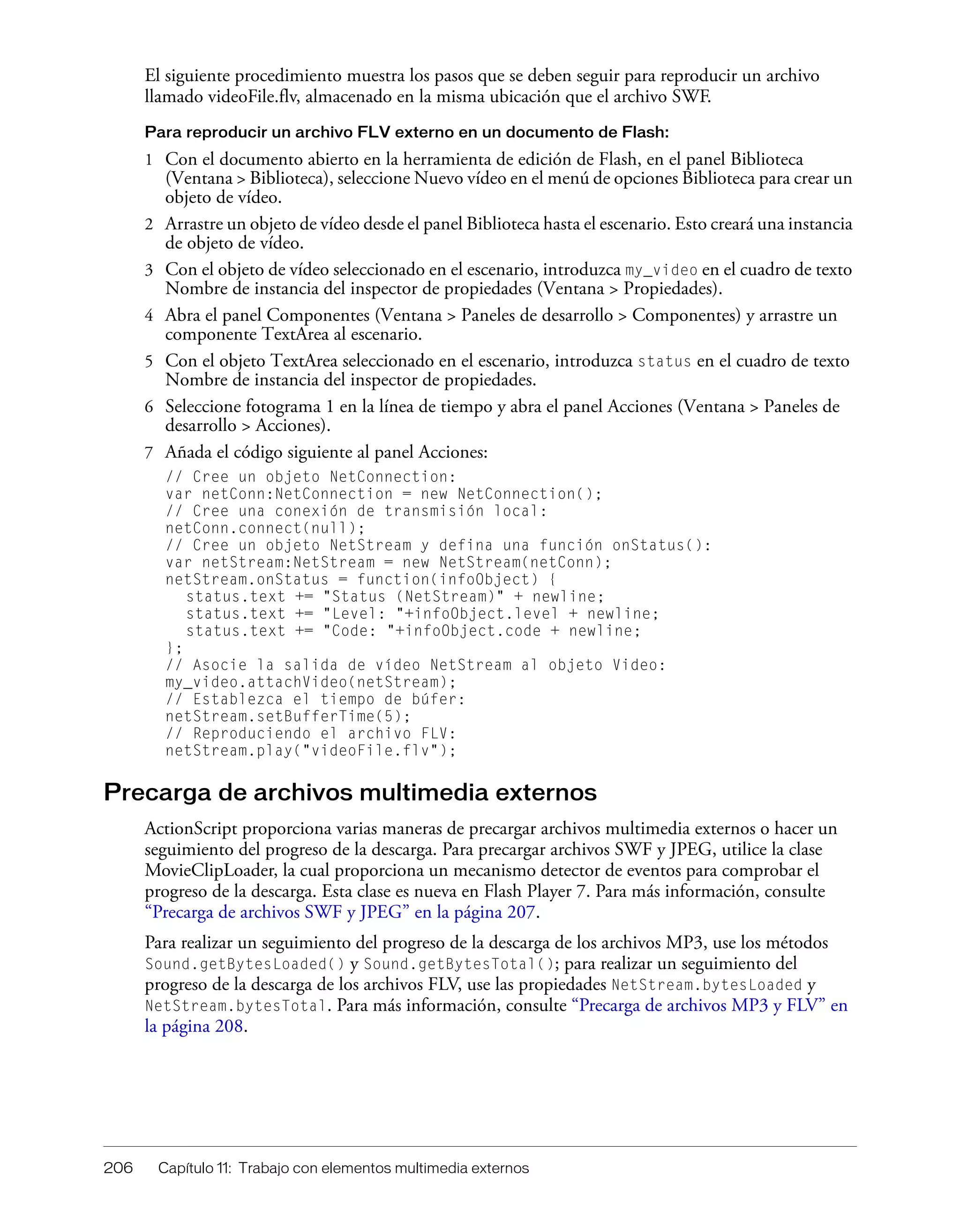 206 Capítulo 11: Trabajo con elementos multimedia externos
El siguiente procedimiento muestra los pasos que se deben seguir para reproducir un archivo
llamado videoFile.flv, almacenado en la misma ubicación que el archivo SWF.
Para reproducir un archivo FLV externo en un documento de Flash:
1 Con el documento abierto en la herramienta de edición de Flash, en el panel Biblioteca
(Ventana > Biblioteca), seleccione Nuevo vídeo en el menú de opciones Biblioteca para crear un
objeto de vídeo.
2 Arrastre un objeto de vídeo desde el panel Biblioteca hasta el escenario. Esto creará una instancia
de objeto de vídeo.
3 Con el objeto de vídeo seleccionado en el escenario, introduzca my_video en el cuadro de texto
Nombre de instancia del inspector de propiedades (Ventana > Propiedades).
4 Abra el panel Componentes (Ventana > Paneles de desarrollo > Componentes) y arrastre un
componente TextArea al escenario.
5 Con el objeto TextArea seleccionado en el escenario, introduzca status en el cuadro de texto
Nombre de instancia del inspector de propiedades.
6 Seleccione fotograma 1 en la línea de tiempo y abra el panel Acciones (Ventana > Paneles de
desarrollo > Acciones).
7 Añada el código siguiente al panel Acciones:
// Cree un objeto NetConnection:
var netConn:NetConnection = new NetConnection();
// Cree una conexión de transmisión local:
netConn.connect(null);
// Cree un objeto NetStream y defina una función onStatus():
var netStream:NetStream = new NetStream(netConn);
netStream.onStatus = function(infoObject) {
status.text += "Status (NetStream)" + newline;
status.text += "Level: "+infoObject.level + newline;
status.text += "Code: "+infoObject.code + newline;
};
// Asocie la salida de vídeo NetStream al objeto Video:
my_video.attachVideo(netStream);
// Establezca el tiempo de búfer:
netStream.setBufferTime(5);
// Reproduciendo el archivo FLV:
netStream.play("videoFile.flv");
Precarga de archivos multimedia externos
ActionScript proporciona varias maneras de precargar archivos multimedia externos o hacer un
seguimiento del progreso de la descarga. Para precargar archivos SWF y JPEG, utilice la clase
MovieClipLoader, la cual proporciona un mecanismo detector de eventos para comprobar el
progreso de la descarga. Esta clase es nueva en Flash Player 7. Para más información, consulte
“Precarga de archivos SWF y JPEG” en la página 207.
Para realizar un seguimiento del progreso de la descarga de los archivos MP3, use los métodos
Sound.getBytesLoaded() y Sound.getBytesTotal(); para realizar un seguimiento del
progreso de la descarga de los archivos FLV, use las propiedades NetStream.bytesLoaded y
NetStream.bytesTotal. Para más información, consulte “Precarga de archivos MP3 y FLV” en
la página 208.
 