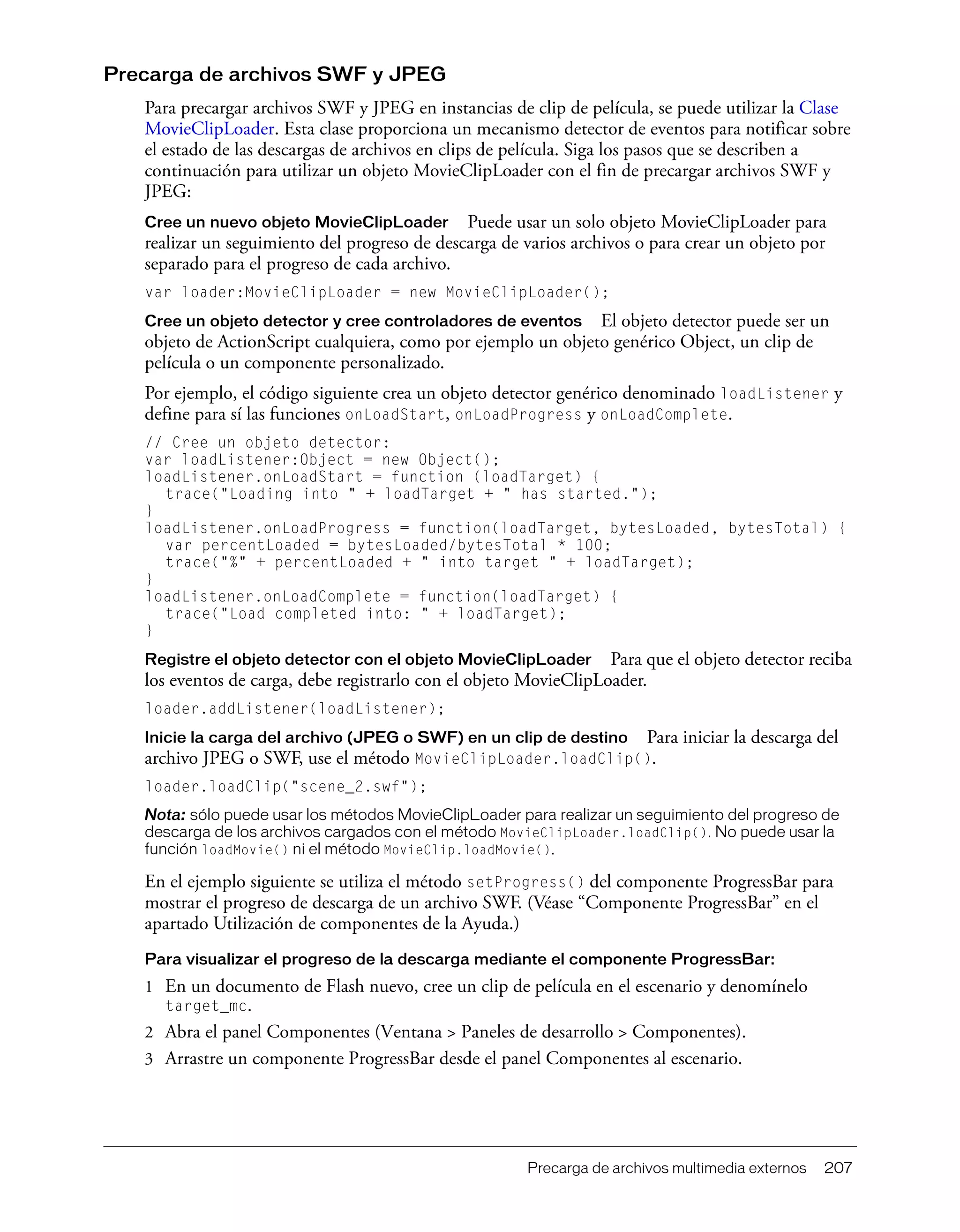 Precarga de archivos multimedia externos 207
Precarga de archivos SWF y JPEG
Para precargar archivos SWF y JPEG en instancias de clip de película, se puede utilizar la Clase
MovieClipLoader. Esta clase proporciona un mecanismo detector de eventos para notificar sobre
el estado de las descargas de archivos en clips de película. Siga los pasos que se describen a
continuación para utilizar un objeto MovieClipLoader con el fin de precargar archivos SWF y
JPEG:
Cree un nuevo objeto MovieClipLoader Puede usar un solo objeto MovieClipLoader para
realizar un seguimiento del progreso de descarga de varios archivos o para crear un objeto por
separado para el progreso de cada archivo.
var loader:MovieClipLoader = new MovieClipLoader();
Cree un objeto detector y cree controladores de eventos El objeto detector puede ser un
objeto de ActionScript cualquiera, como por ejemplo un objeto genérico Object, un clip de
película o un componente personalizado.
Por ejemplo, el código siguiente crea un objeto detector genérico denominado loadListener y
define para sí las funciones onLoadStart, onLoadProgress y onLoadComplete.
// Cree un objeto detector:
var loadListener:Object = new Object();
loadListener.onLoadStart = function (loadTarget) {
trace("Loading into " + loadTarget + " has started.");
}
loadListener.onLoadProgress = function(loadTarget, bytesLoaded, bytesTotal) {
var percentLoaded = bytesLoaded/bytesTotal * 100;
trace("%" + percentLoaded + " into target " + loadTarget);
}
loadListener.onLoadComplete = function(loadTarget) {
trace("Load completed into: " + loadTarget);
}
Registre el objeto detector con el objeto MovieClipLoader Para que el objeto detector reciba
los eventos de carga, debe registrarlo con el objeto MovieClipLoader.
loader.addListener(loadListener);
Inicie la carga del archivo (JPEG o SWF) en un clip de destino Para iniciar la descarga del
archivo JPEG o SWF, use el método MovieClipLoader.loadClip().
loader.loadClip("scene_2.swf");
Nota: sólo puede usar los métodos MovieClipLoader para realizar un seguimiento del progreso de
descarga de los archivos cargados con el método MovieClipLoader.loadClip(). No puede usar la
función loadMovie() ni el método MovieClip.loadMovie().
En el ejemplo siguiente se utiliza el método setProgress() del componente ProgressBar para
mostrar el progreso de descarga de un archivo SWF. (Véase “Componente ProgressBar” en el
apartado Utilización de componentes de la Ayuda.)
Para visualizar el progreso de la descarga mediante el componente ProgressBar:
1 En un documento de Flash nuevo, cree un clip de película en el escenario y denomínelo
target_mc.
2 Abra el panel Componentes (Ventana > Paneles de desarrollo > Componentes).
3 Arrastre un componente ProgressBar desde el panel Componentes al escenario.
 