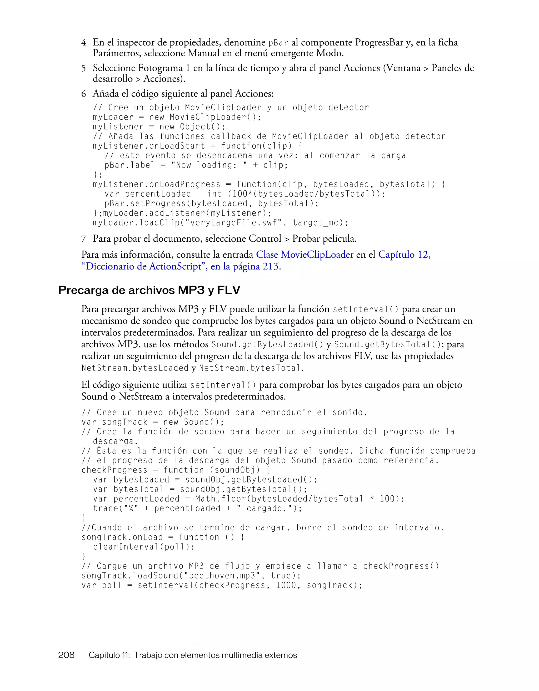 208 Capítulo 11: Trabajo con elementos multimedia externos
4 En el inspector de propiedades, denomine pBar al componente ProgressBar y, en la ficha
Parámetros, seleccione Manual en el menú emergente Modo.
5 Seleccione Fotograma 1 en la línea de tiempo y abra el panel Acciones (Ventana > Paneles de
desarrollo > Acciones).
6 Añada el código siguiente al panel Acciones:
// Cree un objeto MovieClipLoader y un objeto detector
myLoader = new MovieClipLoader();
myListener = new Object();
// Añada las funciones callback de MovieClipLoader al objeto detector
myListener.onLoadStart = function(clip) {
// este evento se desencadena una vez: al comenzar la carga
pBar.label = "Now loading: " + clip;
};
myListener.onLoadProgress = function(clip, bytesLoaded, bytesTotal) {
var percentLoaded = int (100*(bytesLoaded/bytesTotal));
pBar.setProgress(bytesLoaded, bytesTotal);
};myLoader.addListener(myListener);
myLoader.loadClip("veryLargeFile.swf", target_mc);
7 Para probar el documento, seleccione Control > Probar película.
Para más información, consulte la entrada Clase MovieClipLoader en el Capítulo 12,
“Diccionario de ActionScript”, en la página 213.
Precarga de archivos MP3 y FLV
Para precargar archivos MP3 y FLV puede utilizar la función setInterval() para crear un
mecanismo de sondeo que compruebe los bytes cargados para un objeto Sound o NetStream en
intervalos predeterminados. Para realizar un seguimiento del progreso de la descarga de los
archivos MP3, use los métodos Sound.getBytesLoaded() y Sound.getBytesTotal(); para
realizar un seguimiento del progreso de la descarga de los archivos FLV, use las propiedades
NetStream.bytesLoaded y NetStream.bytesTotal.
El código siguiente utiliza setInterval() para comprobar los bytes cargados para un objeto
Sound o NetStream a intervalos predeterminados.
// Cree un nuevo objeto Sound para reproducir el sonido.
var songTrack = new Sound();
// Cree la función de sondeo para hacer un seguimiento del progreso de la
descarga.
// Ésta es la función con la que se realiza el sondeo. Dicha función comprueba
// el progreso de la descarga del objeto Sound pasado como referencia.
checkProgress = function (soundObj) {
var bytesLoaded = soundObj.getBytesLoaded();
var bytesTotal = soundObj.getBytesTotal();
var percentLoaded = Math.floor(bytesLoaded/bytesTotal * 100);
trace("%" + percentLoaded + " cargado.");
}
//Cuando el archivo se termine de cargar, borre el sondeo de intervalo.
songTrack.onLoad = function () {
clearInterval(poll);
}
// Cargue un archivo MP3 de flujo y empiece a llamar a checkProgress()
songTrack.loadSound("beethoven.mp3", true);
var poll = setInterval(checkProgress, 1000, songTrack);
 