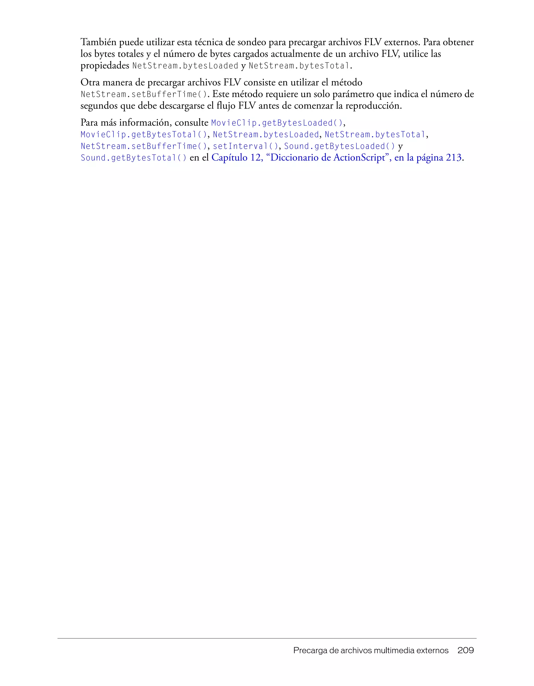 Precarga de archivos multimedia externos 209
También puede utilizar esta técnica de sondeo para precargar archivos FLV externos. Para obtener
los bytes totales y el número de bytes cargados actualmente de un archivo FLV, utilice las
propiedades NetStream.bytesLoaded y NetStream.bytesTotal.
Otra manera de precargar archivos FLV consiste en utilizar el método
NetStream.setBufferTime(). Este método requiere un solo parámetro que indica el número de
segundos que debe descargarse el flujo FLV antes de comenzar la reproducción.
Para más información, consulte MovieClip.getBytesLoaded(),
MovieClip.getBytesTotal(), NetStream.bytesLoaded, NetStream.bytesTotal,
NetStream.setBufferTime(), setInterval(), Sound.getBytesLoaded() y
Sound.getBytesTotal() en el Capítulo 12, “Diccionario de ActionScript”, en la página 213.
 
