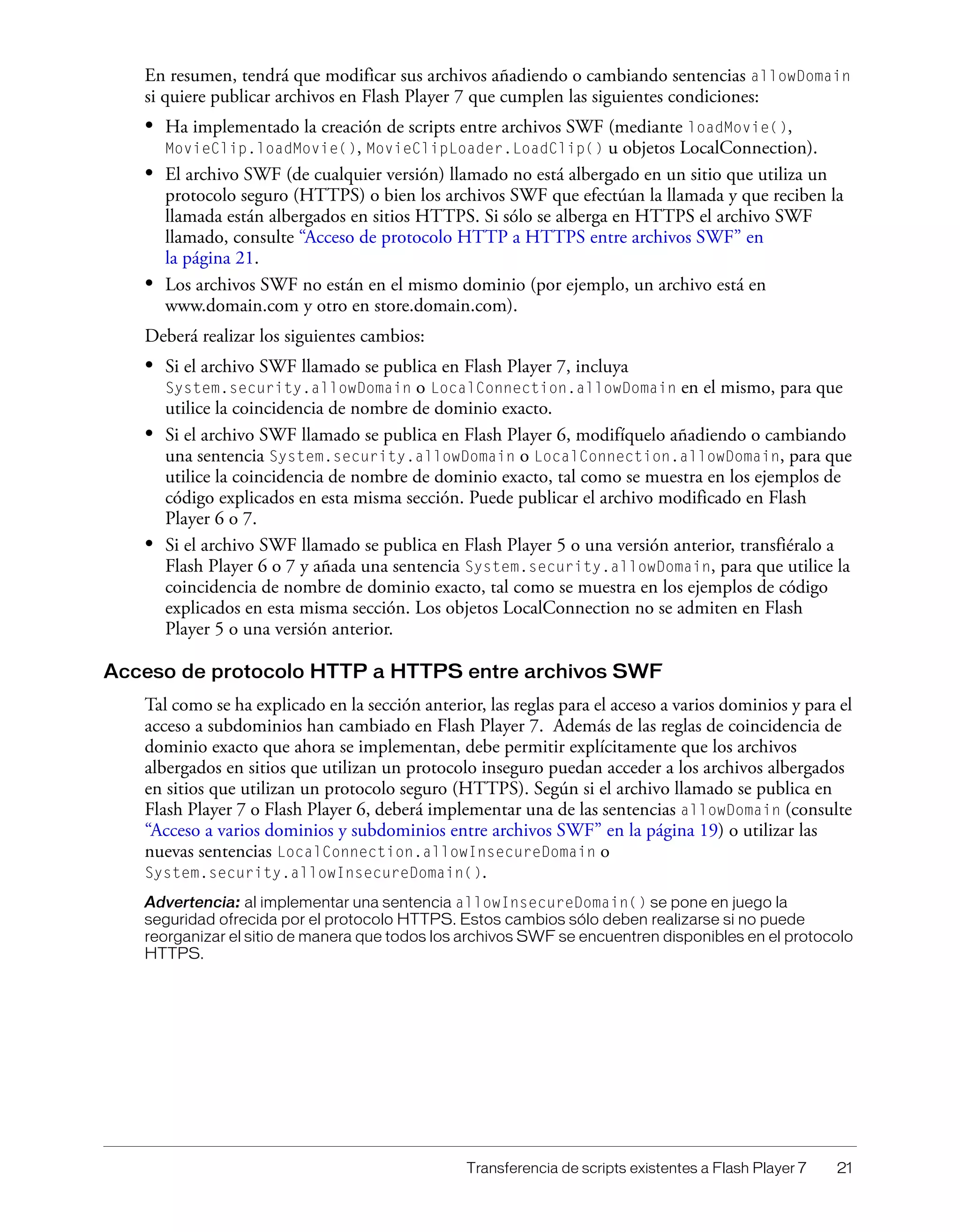 Transferencia de scripts existentes a Flash Player 7 21
En resumen, tendrá que modificar sus archivos añadiendo o cambiando sentencias allowDomain
si quiere publicar archivos en Flash Player 7 que cumplen las siguientes condiciones:
• Ha implementado la creación de scripts entre archivos SWF (mediante loadMovie(),
MovieClip.loadMovie(), MovieClipLoader.LoadClip() u objetos LocalConnection).
• El archivo SWF (de cualquier versión) llamado no está albergado en un sitio que utiliza un
protocolo seguro (HTTPS) o bien los archivos SWF que efectúan la llamada y que reciben la
llamada están albergados en sitios HTTPS. Si sólo se alberga en HTTPS el archivo SWF
llamado, consulte “Acceso de protocolo HTTP a HTTPS entre archivos SWF” en
la página 21.
• Los archivos SWF no están en el mismo dominio (por ejemplo, un archivo está en
www.domain.com y otro en store.domain.com).
Deberá realizar los siguientes cambios:
• Si el archivo SWF llamado se publica en Flash Player 7, incluya
System.security.allowDomain o LocalConnection.allowDomain en el mismo, para que
utilice la coincidencia de nombre de dominio exacto.
• Si el archivo SWF llamado se publica en Flash Player 6, modifíquelo añadiendo o cambiando
una sentencia System.security.allowDomain o LocalConnection.allowDomain, para que
utilice la coincidencia de nombre de dominio exacto, tal como se muestra en los ejemplos de
código explicados en esta misma sección. Puede publicar el archivo modificado en Flash
Player 6 o 7.
• Si el archivo SWF llamado se publica en Flash Player 5 o una versión anterior, transfiéralo a
Flash Player 6 o 7 y añada una sentencia System.security.allowDomain, para que utilice la
coincidencia de nombre de dominio exacto, tal como se muestra en los ejemplos de código
explicados en esta misma sección. Los objetos LocalConnection no se admiten en Flash
Player 5 o una versión anterior.
Acceso de protocolo HTTP a HTTPS entre archivos SWF
Tal como se ha explicado en la sección anterior, las reglas para el acceso a varios dominios y para el
acceso a subdominios han cambiado en Flash Player 7. Además de las reglas de coincidencia de
dominio exacto que ahora se implementan, debe permitir explícitamente que los archivos
albergados en sitios que utilizan un protocolo inseguro puedan acceder a los archivos albergados
en sitios que utilizan un protocolo seguro (HTTPS). Según si el archivo llamado se publica en
Flash Player 7 o Flash Player 6, deberá implementar una de las sentencias allowDomain (consulte
“Acceso a varios dominios y subdominios entre archivos SWF” en la página 19) o utilizar las
nuevas sentencias LocalConnection.allowInsecureDomain o
System.security.allowInsecureDomain().
Advertencia: al implementar una sentencia allowInsecureDomain() se pone en juego la
seguridad ofrecida por el protocolo HTTPS. Estos cambios sólo deben realizarse si no puede
reorganizar el sitio de manera que todos los archivos SWF se encuentren disponibles en el protocolo
HTTPS.
 