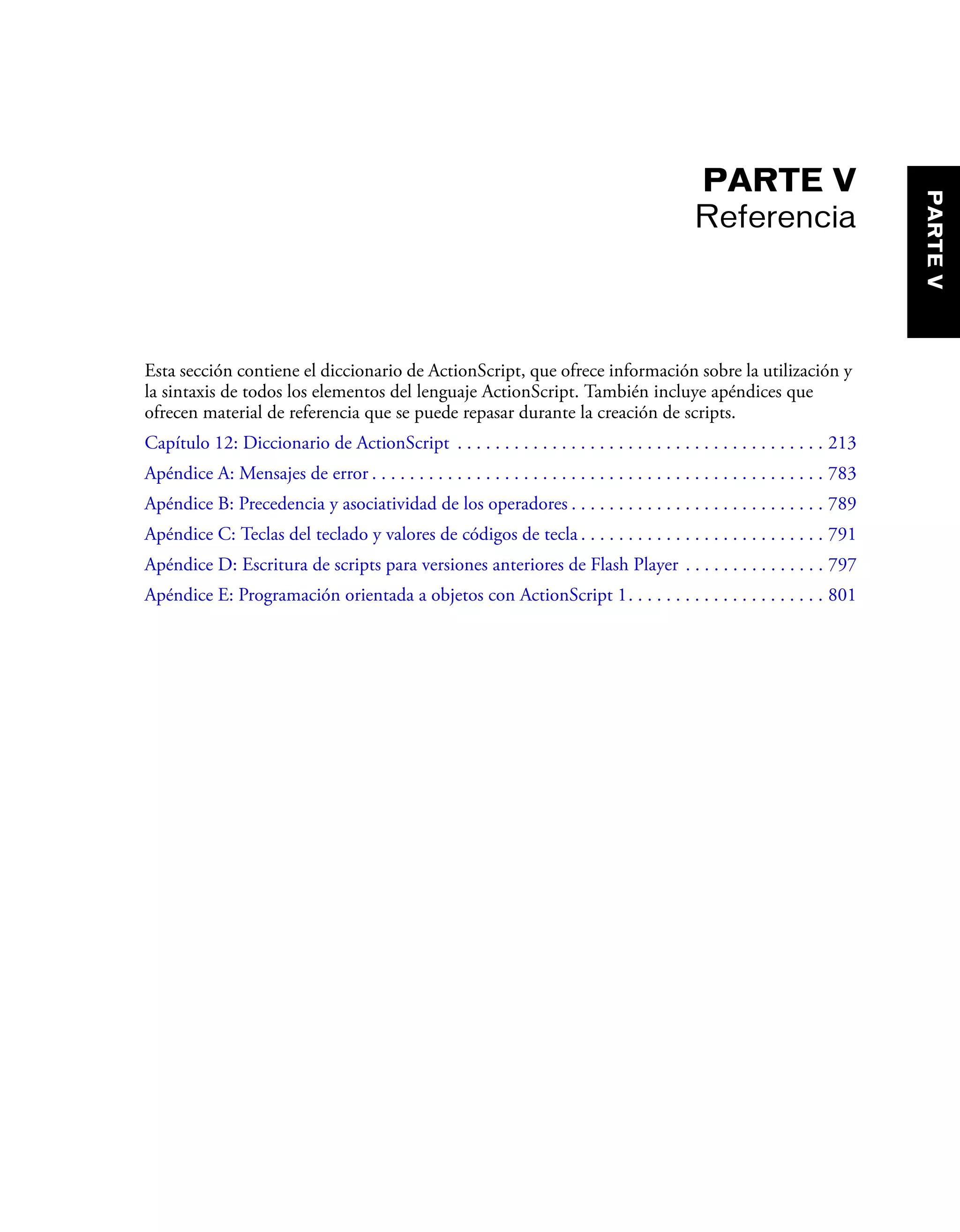 PARTE V
Referencia
Esta sección contiene el diccionario de ActionScript, que ofrece información sobre la utilización y
la sintaxis de todos los elementos del lenguaje ActionScript. También incluye apéndices que
ofrecen material de referencia que se puede repasar durante la creación de scripts.
Capítulo 12: Diccionario de ActionScript . . . . . . . . . . . . . . . . . . . . . . . . . . . . . . . . . . . . . . . 213
Apéndice A: Mensajes de error . . . . . . . . . . . . . . . . . . . . . . . . . . . . . . . . . . . . . . . . . . . . . . . . 783
Apéndice B: Precedencia y asociatividad de los operadores . . . . . . . . . . . . . . . . . . . . . . . . . . . 789
Apéndice C: Teclas del teclado y valores de códigos de tecla . . . . . . . . . . . . . . . . . . . . . . . . . . 791
Apéndice D: Escritura de scripts para versiones anteriores de Flash Player . . . . . . . . . . . . . . . 797
Apéndice E: Programación orientada a objetos con ActionScript 1. . . . . . . . . . . . . . . . . . . . . 801
PARTEV
 