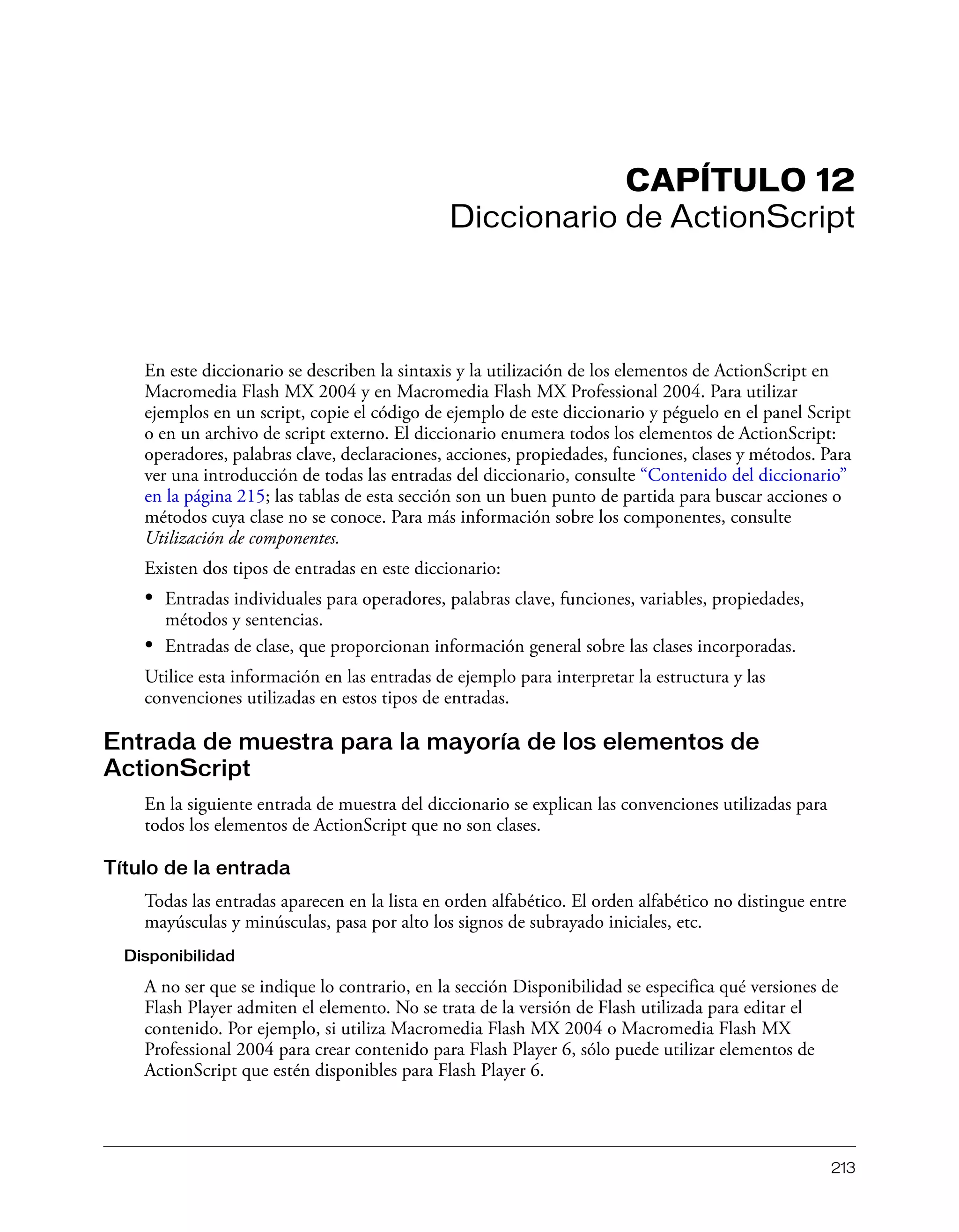 213
CAPÍTULO 12
Diccionario de ActionScript
En este diccionario se describen la sintaxis y la utilización de los elementos de ActionScript en
Macromedia Flash MX 2004 y en Macromedia Flash MX Professional 2004. Para utilizar
ejemplos en un script, copie el código de ejemplo de este diccionario y péguelo en el panel Script
o en un archivo de script externo. El diccionario enumera todos los elementos de ActionScript:
operadores, palabras clave, declaraciones, acciones, propiedades, funciones, clases y métodos. Para
ver una introducción de todas las entradas del diccionario, consulte “Contenido del diccionario”
en la página 215; las tablas de esta sección son un buen punto de partida para buscar acciones o
métodos cuya clase no se conoce. Para más información sobre los componentes, consulte
Utilización de componentes.
Existen dos tipos de entradas en este diccionario:
• Entradas individuales para operadores, palabras clave, funciones, variables, propiedades,
métodos y sentencias.
• Entradas de clase, que proporcionan información general sobre las clases incorporadas.
Utilice esta información en las entradas de ejemplo para interpretar la estructura y las
convenciones utilizadas en estos tipos de entradas.
Entrada de muestra para la mayoría de los elementos de
ActionScript
En la siguiente entrada de muestra del diccionario se explican las convenciones utilizadas para
todos los elementos de ActionScript que no son clases.
Título de la entrada
Todas las entradas aparecen en la lista en orden alfabético. El orden alfabético no distingue entre
mayúsculas y minúsculas, pasa por alto los signos de subrayado iniciales, etc.
Disponibilidad
A no ser que se indique lo contrario, en la sección Disponibilidad se especifica qué versiones de
Flash Player admiten el elemento. No se trata de la versión de Flash utilizada para editar el
contenido. Por ejemplo, si utiliza Macromedia Flash MX 2004 o Macromedia Flash MX
Professional 2004 para crear contenido para Flash Player 6, sólo puede utilizar elementos de
ActionScript que estén disponibles para Flash Player 6.
 