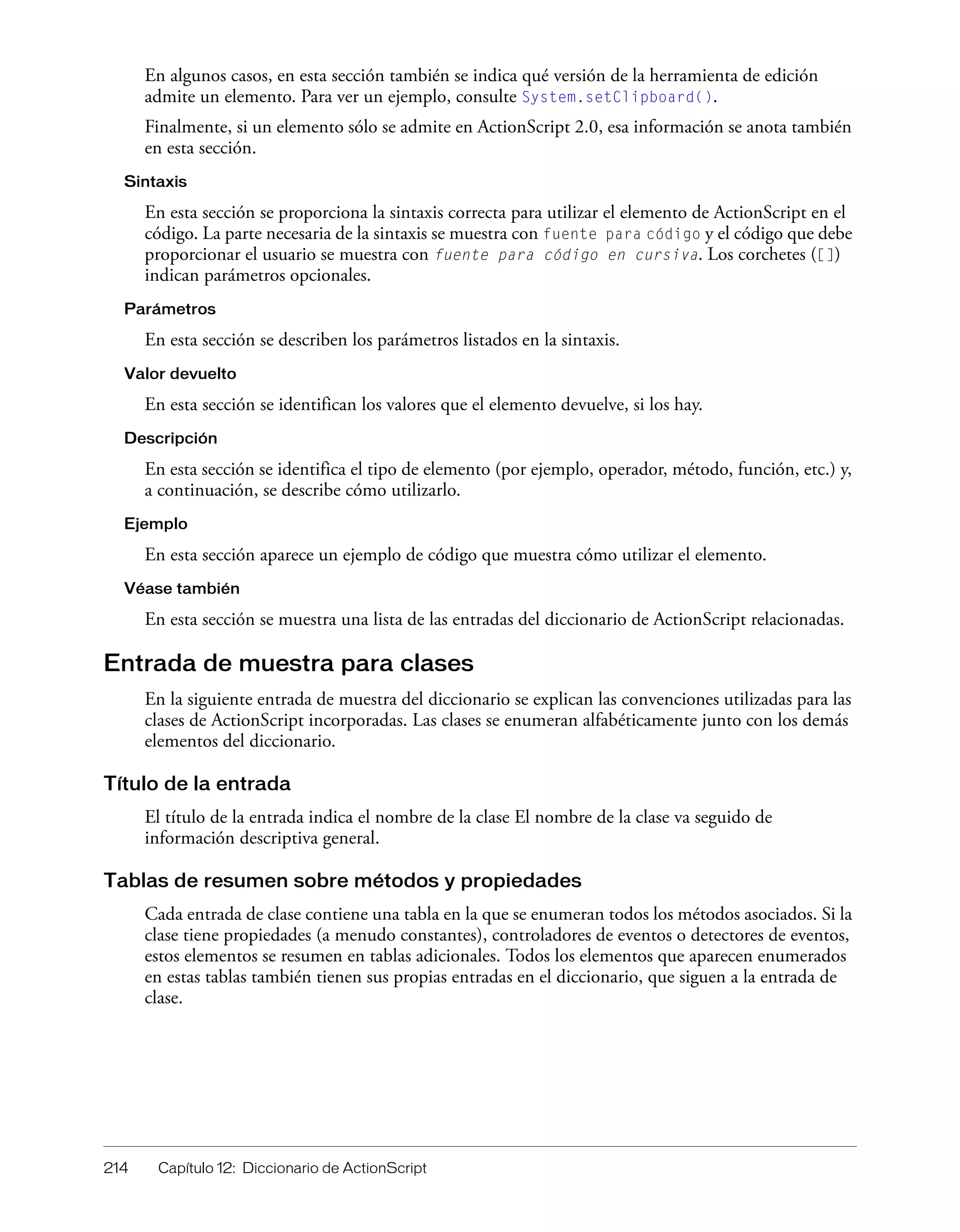 214 Capítulo 12: Diccionario de ActionScript
En algunos casos, en esta sección también se indica qué versión de la herramienta de edición
admite un elemento. Para ver un ejemplo, consulte System.setClipboard().
Finalmente, si un elemento sólo se admite en ActionScript 2.0, esa información se anota también
en esta sección.
Sintaxis
En esta sección se proporciona la sintaxis correcta para utilizar el elemento de ActionScript en el
código. La parte necesaria de la sintaxis se muestra con fuente para código y el código que debe
proporcionar el usuario se muestra con fuente para código en cursiva. Los corchetes ([])
indican parámetros opcionales.
Parámetros
En esta sección se describen los parámetros listados en la sintaxis.
Valor devuelto
En esta sección se identifican los valores que el elemento devuelve, si los hay.
Descripción
En esta sección se identifica el tipo de elemento (por ejemplo, operador, método, función, etc.) y,
a continuación, se describe cómo utilizarlo.
Ejemplo
En esta sección aparece un ejemplo de código que muestra cómo utilizar el elemento.
Véase también
En esta sección se muestra una lista de las entradas del diccionario de ActionScript relacionadas.
Entrada de muestra para clases
En la siguiente entrada de muestra del diccionario se explican las convenciones utilizadas para las
clases de ActionScript incorporadas. Las clases se enumeran alfabéticamente junto con los demás
elementos del diccionario.
Título de la entrada
El título de la entrada indica el nombre de la clase El nombre de la clase va seguido de
información descriptiva general.
Tablas de resumen sobre métodos y propiedades
Cada entrada de clase contiene una tabla en la que se enumeran todos los métodos asociados. Si la
clase tiene propiedades (a menudo constantes), controladores de eventos o detectores de eventos,
estos elementos se resumen en tablas adicionales. Todos los elementos que aparecen enumerados
en estas tablas también tienen sus propias entradas en el diccionario, que siguen a la entrada de
clase.
 