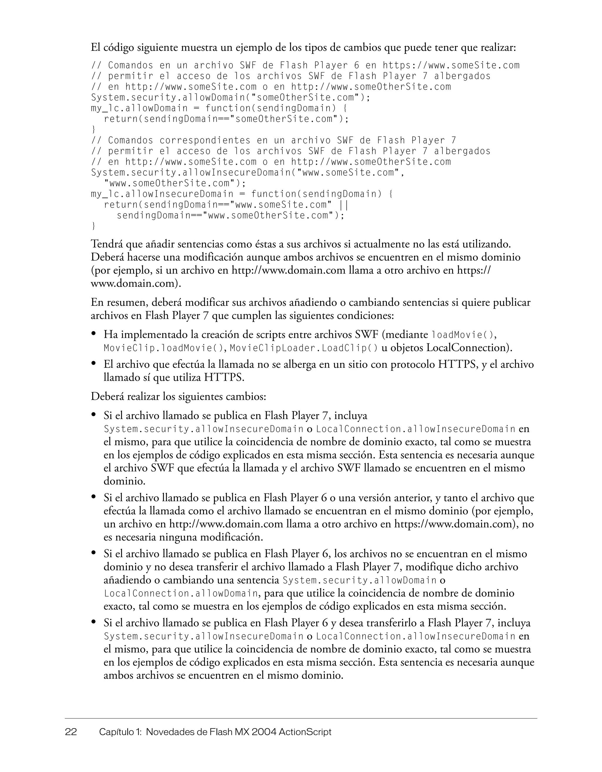 22 Capítulo 1: Novedades de Flash MX 2004 ActionScript
El código siguiente muestra un ejemplo de los tipos de cambios que puede tener que realizar:
// Comandos en un archivo SWF de Flash Player 6 en https://www.someSite.com
// permitir el acceso de los archivos SWF de Flash Player 7 albergados
// en http://www.someSite.com o en http://www.someOtherSite.com
System.security.allowDomain("someOtherSite.com");
my_lc.allowDomain = function(sendingDomain) {
return(sendingDomain=="someOtherSite.com");
}
// Comandos correspondientes en un archivo SWF de Flash Player 7
// permitir el acceso de los archivos SWF de Flash Player 7 albergados
// en http://www.someSite.com o en http://www.someOtherSite.com
System.security.allowInsecureDomain("www.someSite.com",
"www.someOtherSite.com");
my_lc.allowInsecureDomain = function(sendingDomain) {
return(sendingDomain=="www.someSite.com" ||
sendingDomain=="www.someOtherSite.com");
}
Tendrá que añadir sentencias como éstas a sus archivos si actualmente no las está utilizando.
Deberá hacerse una modificación aunque ambos archivos se encuentren en el mismo dominio
(por ejemplo, si un archivo en http://www.domain.com llama a otro archivo en https://
www.domain.com).
En resumen, deberá modificar sus archivos añadiendo o cambiando sentencias si quiere publicar
archivos en Flash Player 7 que cumplen las siguientes condiciones:
• Ha implementado la creación de scripts entre archivos SWF (mediante loadMovie(),
MovieClip.loadMovie(), MovieClipLoader.LoadClip() u objetos LocalConnection).
• El archivo que efectúa la llamada no se alberga en un sitio con protocolo HTTPS, y el archivo
llamado sí que utiliza HTTPS.
Deberá realizar los siguientes cambios:
• Si el archivo llamado se publica en Flash Player 7, incluya
System.security.allowInsecureDomain o LocalConnection.allowInsecureDomain en
el mismo, para que utilice la coincidencia de nombre de dominio exacto, tal como se muestra
en los ejemplos de código explicados en esta misma sección. Esta sentencia es necesaria aunque
el archivo SWF que efectúa la llamada y el archivo SWF llamado se encuentren en el mismo
dominio.
• Si el archivo llamado se publica en Flash Player 6 o una versión anterior, y tanto el archivo que
efectúa la llamada como el archivo llamado se encuentran en el mismo dominio (por ejemplo,
un archivo en http://www.domain.com llama a otro archivo en https://www.domain.com), no
es necesaria ninguna modificación.
• Si el archivo llamado se publica en Flash Player 6, los archivos no se encuentran en el mismo
dominio y no desea transferir el archivo llamado a Flash Player 7, modifique dicho archivo
añadiendo o cambiando una sentencia System.security.allowDomain o
LocalConnection.allowDomain, para que utilice la coincidencia de nombre de dominio
exacto, tal como se muestra en los ejemplos de código explicados en esta misma sección.
• Si el archivo llamado se publica en Flash Player 6 y desea transferirlo a Flash Player 7, incluya
System.security.allowInsecureDomain o LocalConnection.allowInsecureDomain en
el mismo, para que utilice la coincidencia de nombre de dominio exacto, tal como se muestra
en los ejemplos de código explicados en esta misma sección. Esta sentencia es necesaria aunque
ambos archivos se encuentren en el mismo dominio.
 