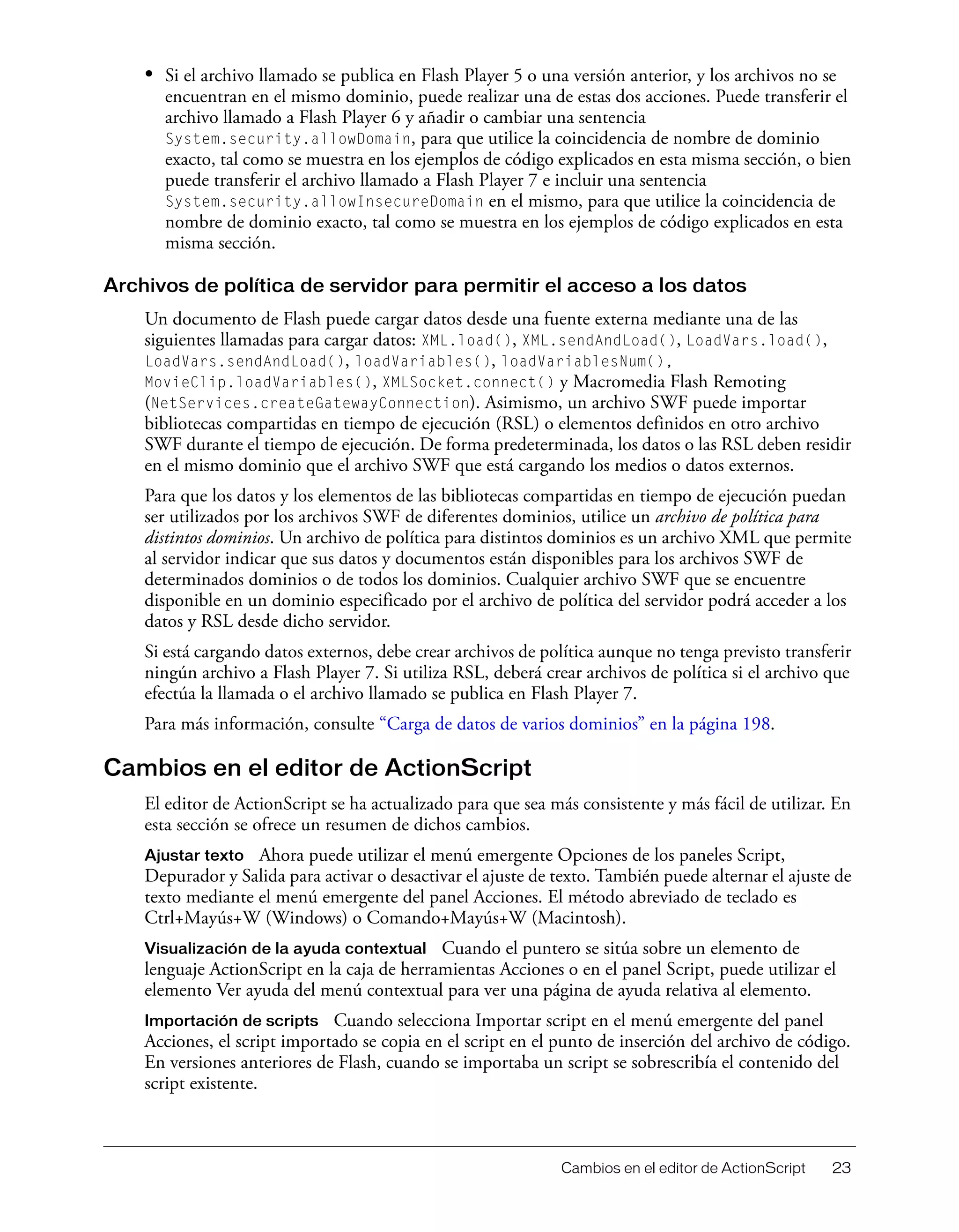 Cambios en el editor de ActionScript 23
• Si el archivo llamado se publica en Flash Player 5 o una versión anterior, y los archivos no se
encuentran en el mismo dominio, puede realizar una de estas dos acciones. Puede transferir el
archivo llamado a Flash Player 6 y añadir o cambiar una sentencia
System.security.allowDomain, para que utilice la coincidencia de nombre de dominio
exacto, tal como se muestra en los ejemplos de código explicados en esta misma sección, o bien
puede transferir el archivo llamado a Flash Player 7 e incluir una sentencia
System.security.allowInsecureDomain en el mismo, para que utilice la coincidencia de
nombre de dominio exacto, tal como se muestra en los ejemplos de código explicados en esta
misma sección.
Archivos de política de servidor para permitir el acceso a los datos
Un documento de Flash puede cargar datos desde una fuente externa mediante una de las
siguientes llamadas para cargar datos: XML.load(), XML.sendAndLoad(), LoadVars.load(),
LoadVars.sendAndLoad(), loadVariables(), loadVariablesNum(),
MovieClip.loadVariables(), XMLSocket.connect() y Macromedia Flash Remoting
(NetServices.createGatewayConnection). Asimismo, un archivo SWF puede importar
bibliotecas compartidas en tiempo de ejecución (RSL) o elementos definidos en otro archivo
SWF durante el tiempo de ejecución. De forma predeterminada, los datos o las RSL deben residir
en el mismo dominio que el archivo SWF que está cargando los medios o datos externos.
Para que los datos y los elementos de las bibliotecas compartidas en tiempo de ejecución puedan
ser utilizados por los archivos SWF de diferentes dominios, utilice un archivo de política para
distintos dominios. Un archivo de política para distintos dominios es un archivo XML que permite
al servidor indicar que sus datos y documentos están disponibles para los archivos SWF de
determinados dominios o de todos los dominios. Cualquier archivo SWF que se encuentre
disponible en un dominio especificado por el archivo de política del servidor podrá acceder a los
datos y RSL desde dicho servidor.
Si está cargando datos externos, debe crear archivos de política aunque no tenga previsto transferir
ningún archivo a Flash Player 7. Si utiliza RSL, deberá crear archivos de política si el archivo que
efectúa la llamada o el archivo llamado se publica en Flash Player 7.
Para más información, consulte “Carga de datos de varios dominios” en la página 198.
Cambios en el editor de ActionScript
El editor de ActionScript se ha actualizado para que sea más consistente y más fácil de utilizar. En
esta sección se ofrece un resumen de dichos cambios.
Ajustar texto Ahora puede utilizar el menú emergente Opciones de los paneles Script,
Depurador y Salida para activar o desactivar el ajuste de texto. También puede alternar el ajuste de
texto mediante el menú emergente del panel Acciones. El método abreviado de teclado es
Ctrl+Mayús+W (Windows) o Comando+Mayús+W (Macintosh).
Visualización de la ayuda contextual Cuando el puntero se sitúa sobre un elemento de
lenguaje ActionScript en la caja de herramientas Acciones o en el panel Script, puede utilizar el
elemento Ver ayuda del menú contextual para ver una página de ayuda relativa al elemento.
Importación de scripts Cuando selecciona Importar script en el menú emergente del panel
Acciones, el script importado se copia en el script en el punto de inserción del archivo de código.
En versiones anteriores de Flash, cuando se importaba un script se sobrescribía el contenido del
script existente.
 