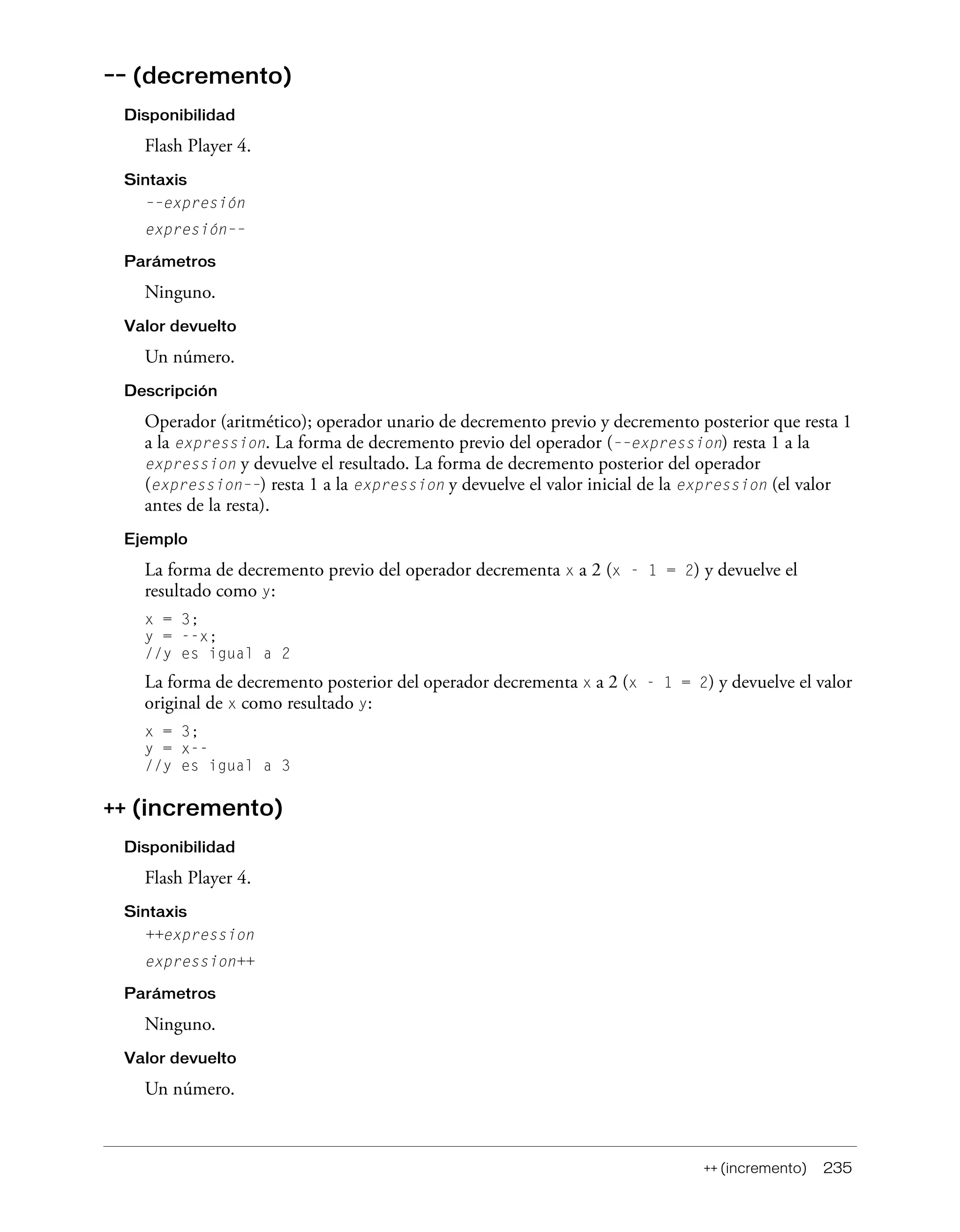 ++ (incremento) 235
–– (decremento)
Disponibilidad
Flash Player 4.
Sintaxis
––expresión
expresión––
Parámetros
Ninguno.
Valor devuelto
Un número.
Descripción
Operador (aritmético); operador unario de decremento previo y decremento posterior que resta 1
a la expression. La forma de decremento previo del operador (––expression) resta 1 a la
expression y devuelve el resultado. La forma de decremento posterior del operador
(expression––) resta 1 a la expression y devuelve el valor inicial de la expression (el valor
antes de la resta).
Ejemplo
La forma de decremento previo del operador decrementa x a 2 (x - 1 = 2) y devuelve el
resultado como y:
x = 3;
y = --x;
//y es igual a 2
La forma de decremento posterior del operador decrementa x a 2 (x - 1 = 2) y devuelve el valor
original de x como resultado y:
x = 3;
y = x--
//y es igual a 3
++ (incremento)
Disponibilidad
Flash Player 4.
Sintaxis
++expression
expression++
Parámetros
Ninguno.
Valor devuelto
Un número.
 