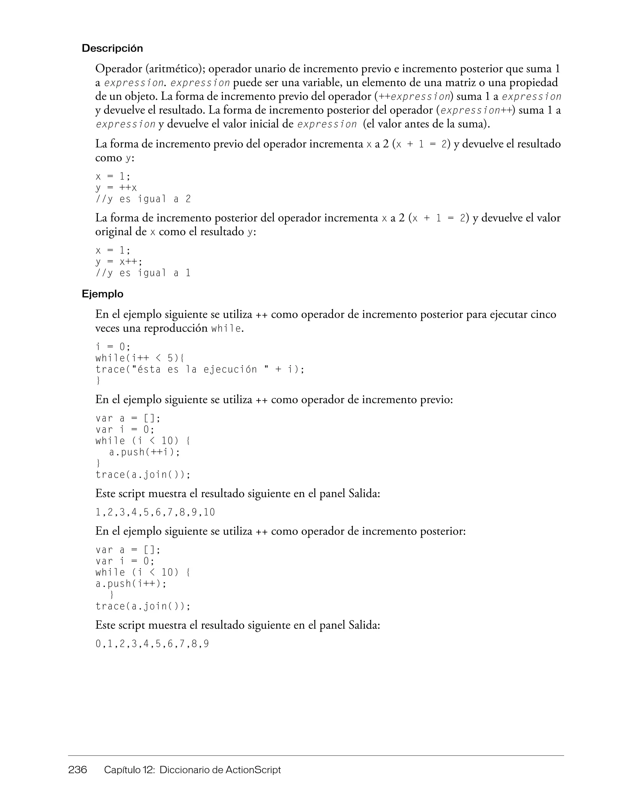 236 Capítulo 12: Diccionario de ActionScript
Descripción
Operador (aritmético); operador unario de incremento previo e incremento posterior que suma 1
a expression. expression puede ser una variable, un elemento de una matriz o una propiedad
de un objeto. La forma de incremento previo del operador (++expression) suma 1 a expression
y devuelve el resultado. La forma de incremento posterior del operador (expression++) suma 1 a
expression y devuelve el valor inicial de expression (el valor antes de la suma).
La forma de incremento previo del operador incrementa x a 2 (x + 1 = 2) y devuelve el resultado
como y:
x = 1;
y = ++x
//y es igual a 2
La forma de incremento posterior del operador incrementa x a 2 (x + 1 = 2) y devuelve el valor
original de x como el resultado y:
x = 1;
y = x++;
//y es igual a 1
Ejemplo
En el ejemplo siguiente se utiliza ++ como operador de incremento posterior para ejecutar cinco
veces una reproducción while.
i = 0;
while(i++ < 5){
trace("ésta es la ejecución " + i);
}
En el ejemplo siguiente se utiliza ++ como operador de incremento previo:
var a = [];
var i = 0;
while (i < 10) {
a.push(++i);
}
trace(a.join());
Este script muestra el resultado siguiente en el panel Salida:
1,2,3,4,5,6,7,8,9,10
En el ejemplo siguiente se utiliza ++ como operador de incremento posterior:
var a = [];
var i = 0;
while (i < 10) {
a.push(i++);
}
trace(a.join());
Este script muestra el resultado siguiente en el panel Salida:
0,1,2,3,4,5,6,7,8,9
 