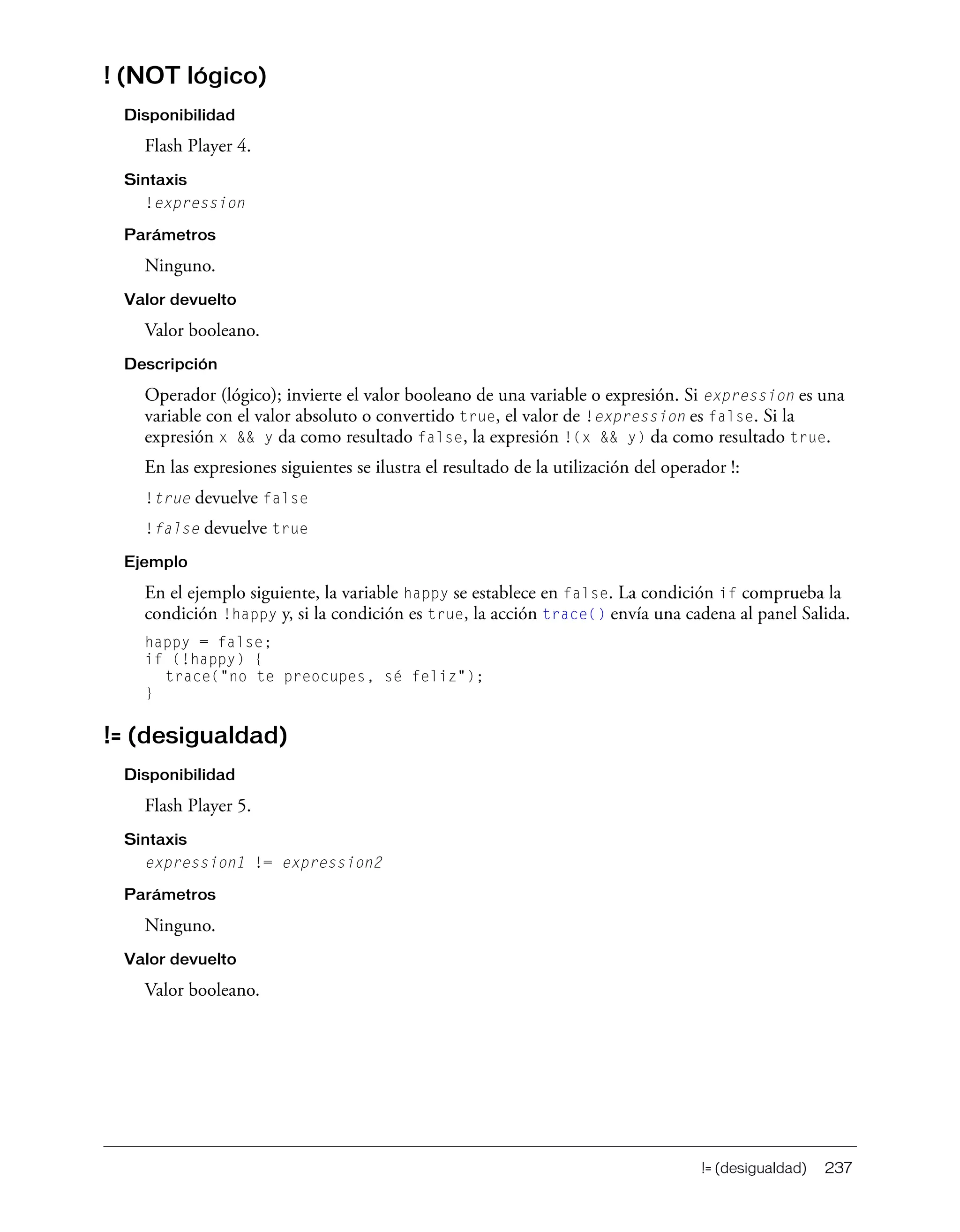 != (desigualdad) 237
! (NOT lógico)
Disponibilidad
Flash Player 4.
Sintaxis
!expression
Parámetros
Ninguno.
Valor devuelto
Valor booleano.
Descripción
Operador (lógico); invierte el valor booleano de una variable o expresión. Si expression es una
variable con el valor absoluto o convertido true, el valor de !expression es false. Si la
expresión x && y da como resultado false, la expresión !(x && y) da como resultado true.
En las expresiones siguientes se ilustra el resultado de la utilización del operador !:
!true devuelve false
!false devuelve true
Ejemplo
En el ejemplo siguiente, la variable happy se establece en false. La condición if comprueba la
condición !happy y, si la condición es true, la acción trace() envía una cadena al panel Salida.
happy = false;
if (!happy) {
trace("no te preocupes, sé feliz");
}
!= (desigualdad)
Disponibilidad
Flash Player 5.
Sintaxis
expression1 != expression2
Parámetros
Ninguno.
Valor devuelto
Valor booleano.
 