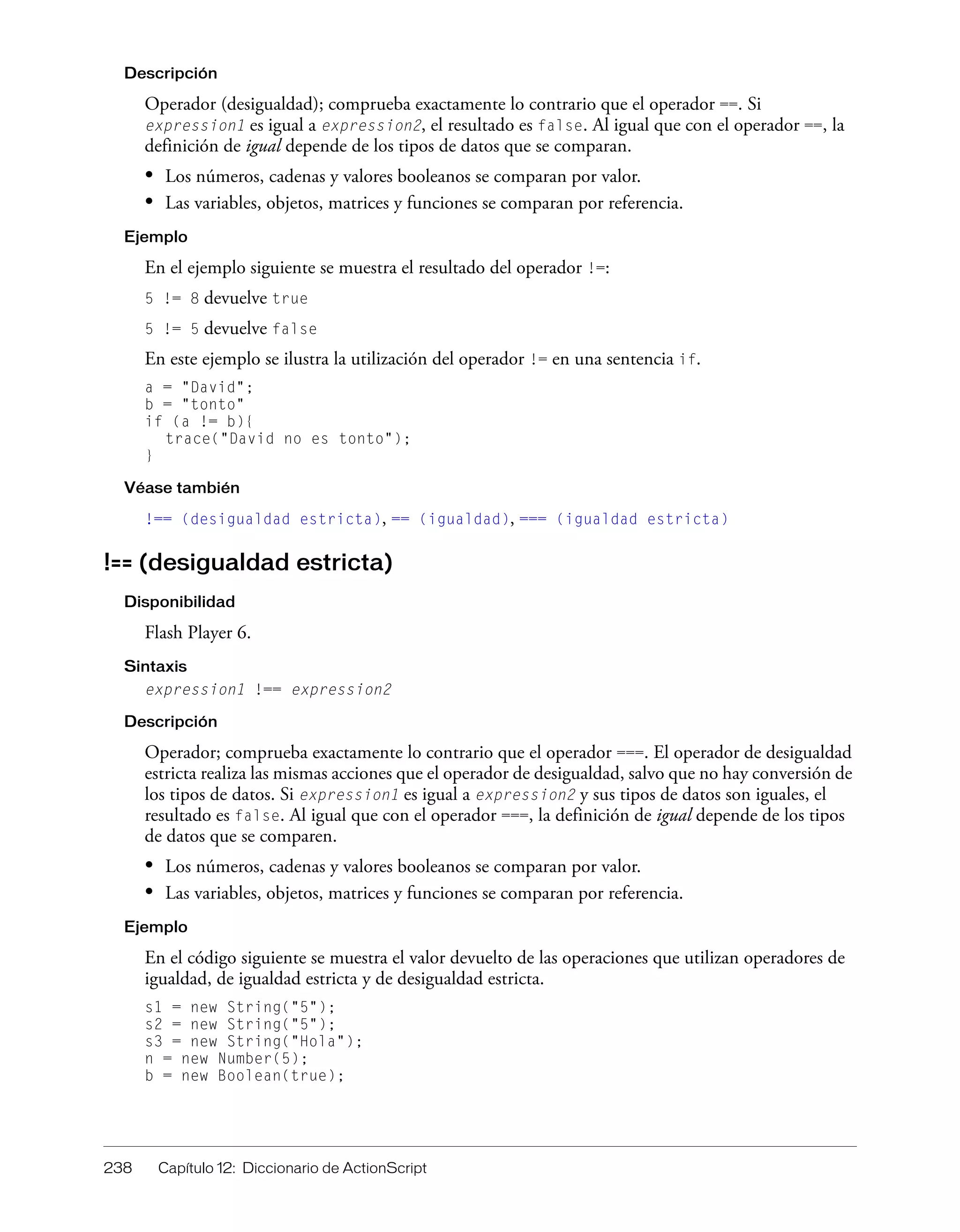 238 Capítulo 12: Diccionario de ActionScript
Descripción
Operador (desigualdad); comprueba exactamente lo contrario que el operador ==. Si
expression1 es igual a expression2, el resultado es false. Al igual que con el operador ==, la
definición de igual depende de los tipos de datos que se comparan.
• Los números, cadenas y valores booleanos se comparan por valor.
• Las variables, objetos, matrices y funciones se comparan por referencia.
Ejemplo
En el ejemplo siguiente se muestra el resultado del operador !=:
5 != 8 devuelve true
5 != 5 devuelve false
En este ejemplo se ilustra la utilización del operador != en una sentencia if.
a = "David";
b = "tonto"
if (a != b){
trace("David no es tonto");
}
Véase también
!== (desigualdad estricta), == (igualdad), === (igualdad estricta)
!== (desigualdad estricta)
Disponibilidad
Flash Player 6.
Sintaxis
expression1 !== expression2
Descripción
Operador; comprueba exactamente lo contrario que el operador ===. El operador de desigualdad
estricta realiza las mismas acciones que el operador de desigualdad, salvo que no hay conversión de
los tipos de datos. Si expression1 es igual a expression2 y sus tipos de datos son iguales, el
resultado es false. Al igual que con el operador ===, la definición de igual depende de los tipos
de datos que se comparen.
• Los números, cadenas y valores booleanos se comparan por valor.
• Las variables, objetos, matrices y funciones se comparan por referencia.
Ejemplo
En el código siguiente se muestra el valor devuelto de las operaciones que utilizan operadores de
igualdad, de igualdad estricta y de desigualdad estricta.
s1 = new String("5");
s2 = new String("5");
s3 = new String("Hola");
n = new Number(5);
b = new Boolean(true);
 