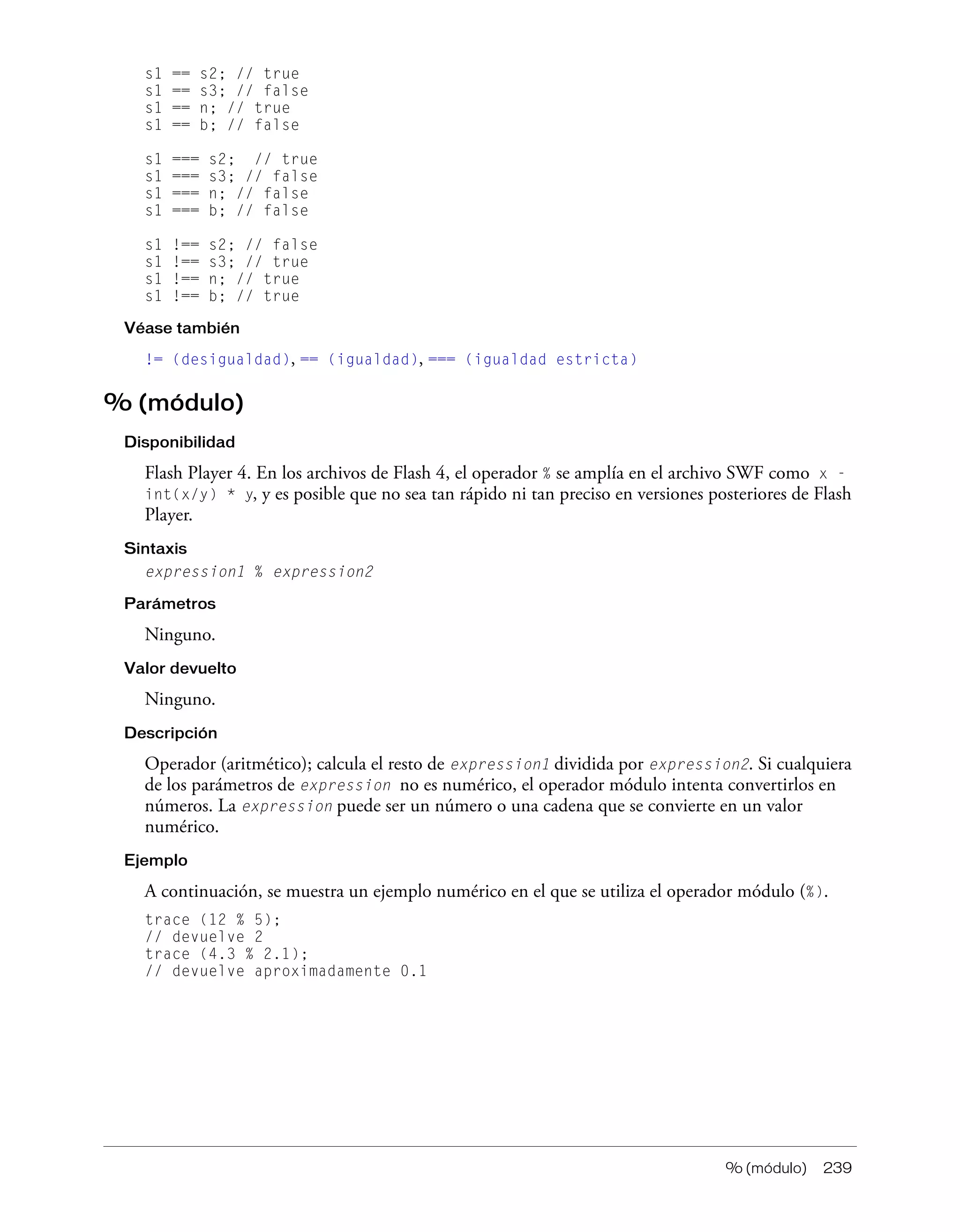 % (módulo) 239
s1 == s2; // true
s1 == s3; // false
s1 == n; // true
s1 == b; // false
s1 === s2; // true
s1 === s3; // false
s1 === n; // false
s1 === b; // false
s1 !== s2; // false
s1 !== s3; // true
s1 !== n; // true
s1 !== b; // true
Véase también
!= (desigualdad), == (igualdad), === (igualdad estricta)
% (módulo)
Disponibilidad
Flash Player 4. En los archivos de Flash 4, el operador % se amplía en el archivo SWF como x -
int(x/y) * y, y es posible que no sea tan rápido ni tan preciso en versiones posteriores de Flash
Player.
Sintaxis
expression1 % expression2
Parámetros
Ninguno.
Valor devuelto
Ninguno.
Descripción
Operador (aritmético); calcula el resto de expression1 dividida por expression2. Si cualquiera
de los parámetros de expression no es numérico, el operador módulo intenta convertirlos en
números. La expression puede ser un número o una cadena que se convierte en un valor
numérico.
Ejemplo
A continuación, se muestra un ejemplo numérico en el que se utiliza el operador módulo (%).
trace (12 % 5);
// devuelve 2
trace (4.3 % 2.1);
// devuelve aproximadamente 0.1
 