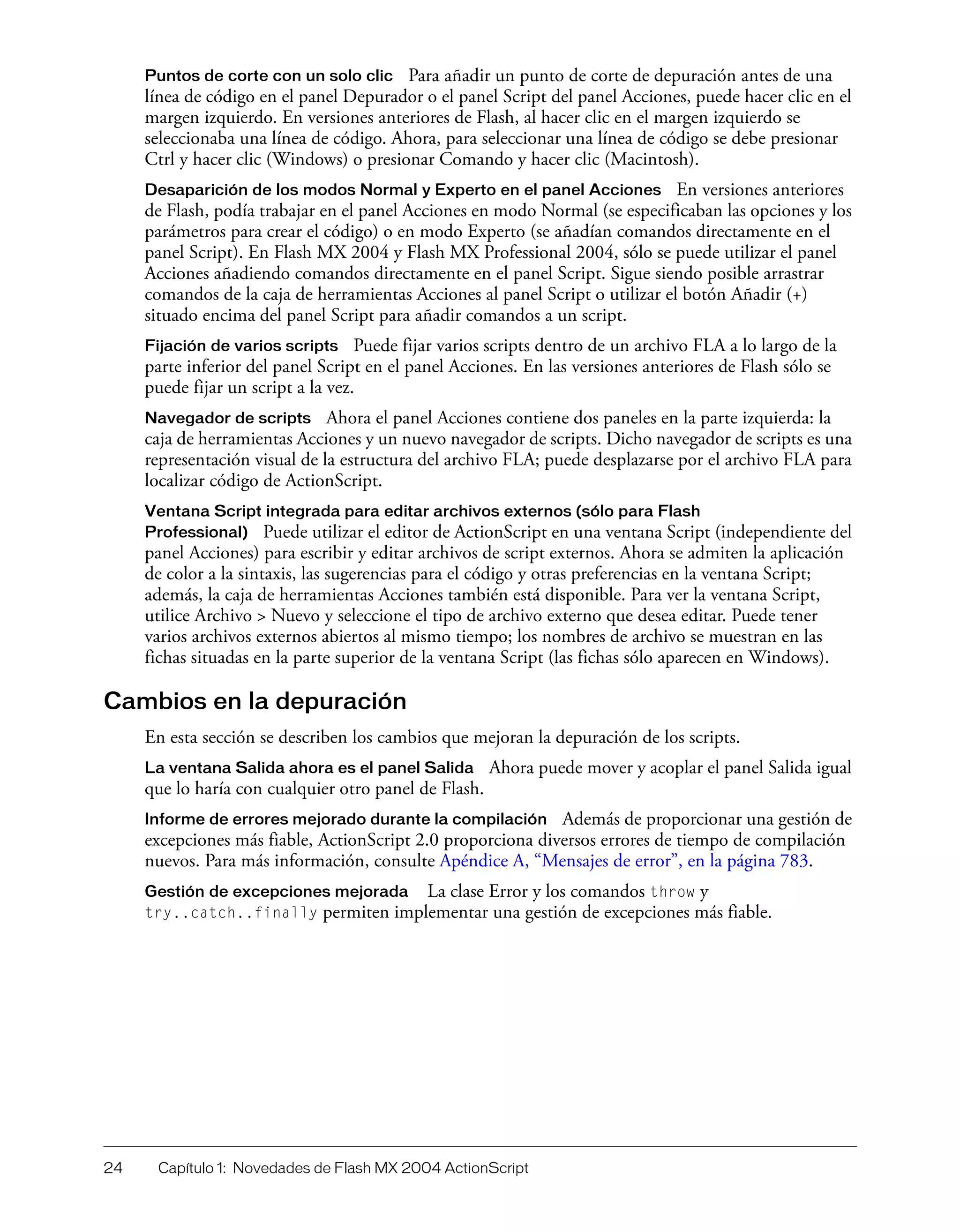 24 Capítulo 1: Novedades de Flash MX 2004 ActionScript
Puntos de corte con un solo clic Para añadir un punto de corte de depuración antes de una
línea de código en el panel Depurador o el panel Script del panel Acciones, puede hacer clic en el
margen izquierdo. En versiones anteriores de Flash, al hacer clic en el margen izquierdo se
seleccionaba una línea de código. Ahora, para seleccionar una línea de código se debe presionar
Ctrl y hacer clic (Windows) o presionar Comando y hacer clic (Macintosh).
Desaparición de los modos Normal y Experto en el panel Acciones En versiones anteriores
de Flash, podía trabajar en el panel Acciones en modo Normal (se especificaban las opciones y los
parámetros para crear el código) o en modo Experto (se añadían comandos directamente en el
panel Script). En Flash MX 2004 y Flash MX Professional 2004, sólo se puede utilizar el panel
Acciones añadiendo comandos directamente en el panel Script. Sigue siendo posible arrastrar
comandos de la caja de herramientas Acciones al panel Script o utilizar el botón Añadir (+)
situado encima del panel Script para añadir comandos a un script.
Fijación de varios scripts Puede fijar varios scripts dentro de un archivo FLA a lo largo de la
parte inferior del panel Script en el panel Acciones. En las versiones anteriores de Flash sólo se
puede fijar un script a la vez.
Navegador de scripts Ahora el panel Acciones contiene dos paneles en la parte izquierda: la
caja de herramientas Acciones y un nuevo navegador de scripts. Dicho navegador de scripts es una
representación visual de la estructura del archivo FLA; puede desplazarse por el archivo FLA para
localizar código de ActionScript.
Ventana Script integrada para editar archivos externos (sólo para Flash
Professional) Puede utilizar el editor de ActionScript en una ventana Script (independiente del
panel Acciones) para escribir y editar archivos de script externos. Ahora se admiten la aplicación
de color a la sintaxis, las sugerencias para el código y otras preferencias en la ventana Script;
además, la caja de herramientas Acciones también está disponible. Para ver la ventana Script,
utilice Archivo > Nuevo y seleccione el tipo de archivo externo que desea editar. Puede tener
varios archivos externos abiertos al mismo tiempo; los nombres de archivo se muestran en las
fichas situadas en la parte superior de la ventana Script (las fichas sólo aparecen en Windows).
Cambios en la depuración
En esta sección se describen los cambios que mejoran la depuración de los scripts.
La ventana Salida ahora es el panel Salida Ahora puede mover y acoplar el panel Salida igual
que lo haría con cualquier otro panel de Flash.
Informe de errores mejorado durante la compilación Además de proporcionar una gestión de
excepciones más fiable, ActionScript 2.0 proporciona diversos errores de tiempo de compilación
nuevos. Para más información, consulte Apéndice A, “Mensajes de error”, en la página 783.
Gestión de excepciones mejorada La clase Error y los comandos throw y
try..catch..finally permiten implementar una gestión de excepciones más fiable.
 
