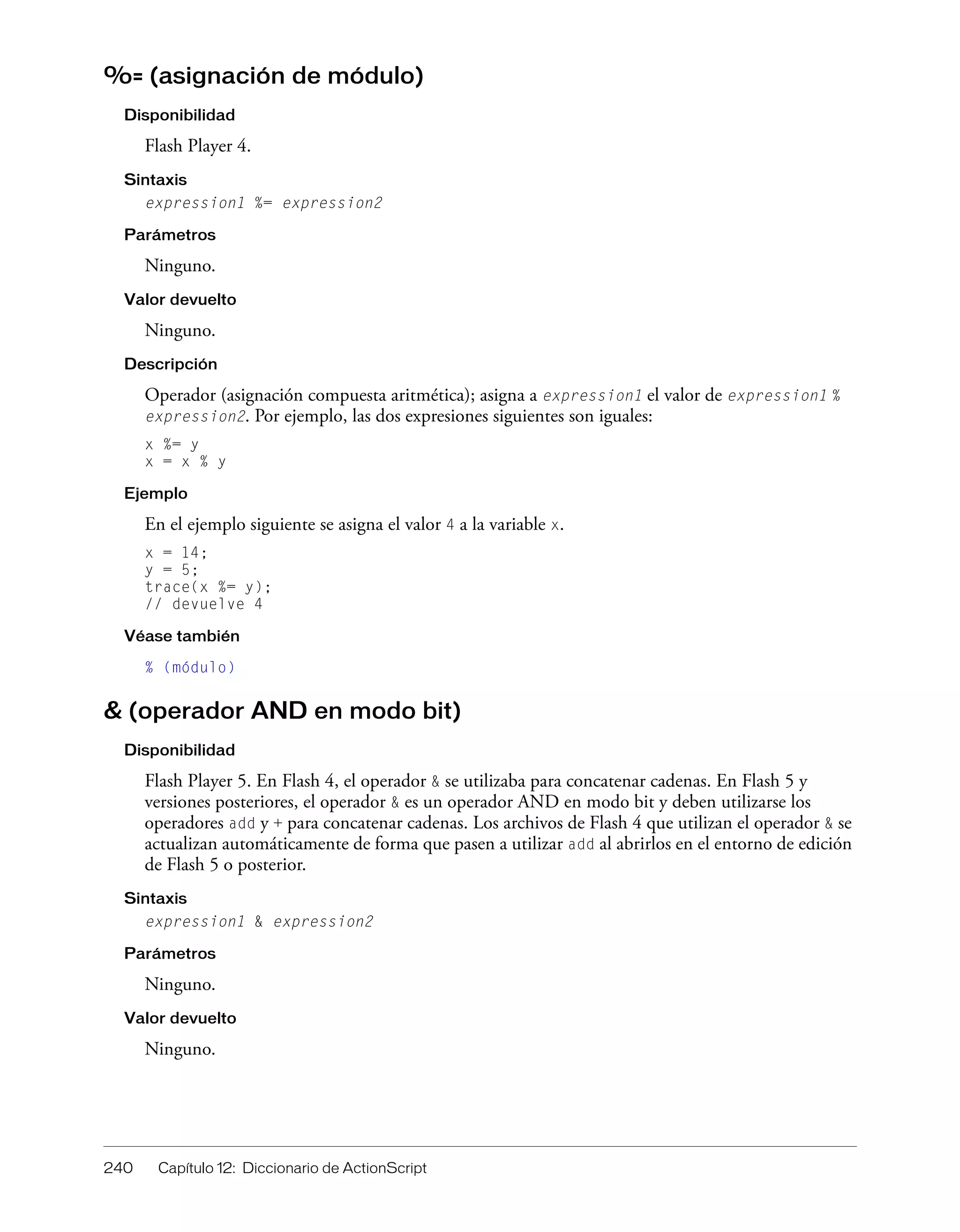 240 Capítulo 12: Diccionario de ActionScript
%= (asignación de módulo)
Disponibilidad
Flash Player 4.
Sintaxis
expression1 %= expression2
Parámetros
Ninguno.
Valor devuelto
Ninguno.
Descripción
Operador (asignación compuesta aritmética); asigna a expression1 el valor de expression1 %
expression2. Por ejemplo, las dos expresiones siguientes son iguales:
x %= y
x = x % y
Ejemplo
En el ejemplo siguiente se asigna el valor 4 a la variable x.
x = 14;
y = 5;
trace(x %= y);
// devuelve 4
Véase también
% (módulo)
& (operador AND en modo bit)
Disponibilidad
Flash Player 5. En Flash 4, el operador & se utilizaba para concatenar cadenas. En Flash 5 y
versiones posteriores, el operador & es un operador AND en modo bit y deben utilizarse los
operadores add y + para concatenar cadenas. Los archivos de Flash 4 que utilizan el operador & se
actualizan automáticamente de forma que pasen a utilizar add al abrirlos en el entorno de edición
de Flash 5 o posterior.
Sintaxis
expression1 & expression2
Parámetros
Ninguno.
Valor devuelto
Ninguno.
 