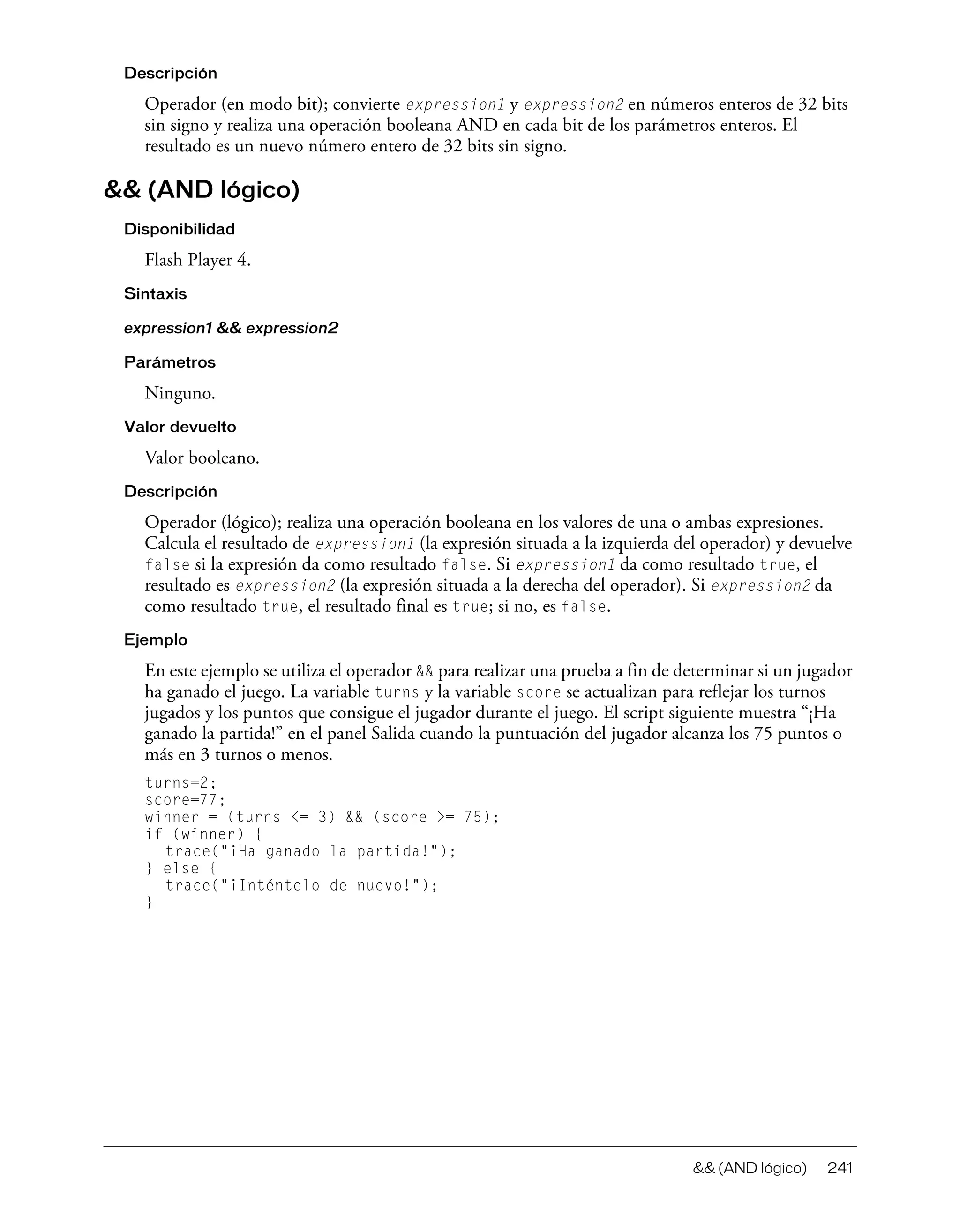 && (AND lógico) 241
Descripción
Operador (en modo bit); convierte expression1 y expression2 en números enteros de 32 bits
sin signo y realiza una operación booleana AND en cada bit de los parámetros enteros. El
resultado es un nuevo número entero de 32 bits sin signo.
&& (AND lógico)
Disponibilidad
Flash Player 4.
Sintaxis
expression1 && expression2
Parámetros
Ninguno.
Valor devuelto
Valor booleano.
Descripción
Operador (lógico); realiza una operación booleana en los valores de una o ambas expresiones.
Calcula el resultado de expression1 (la expresión situada a la izquierda del operador) y devuelve
false si la expresión da como resultado false. Si expression1 da como resultado true, el
resultado es expression2 (la expresión situada a la derecha del operador). Si expression2 da
como resultado true, el resultado final es true; si no, es false.
Ejemplo
En este ejemplo se utiliza el operador && para realizar una prueba a fin de determinar si un jugador
ha ganado el juego. La variable turns y la variable score se actualizan para reflejar los turnos
jugados y los puntos que consigue el jugador durante el juego. El script siguiente muestra “¡Ha
ganado la partida!” en el panel Salida cuando la puntuación del jugador alcanza los 75 puntos o
más en 3 turnos o menos.
turns=2;
score=77;
winner = (turns <= 3) && (score >= 75);
if (winner) {
trace("¡Ha ganado la partida!");
} else {
trace("¡Inténtelo de nuevo!");
}
 