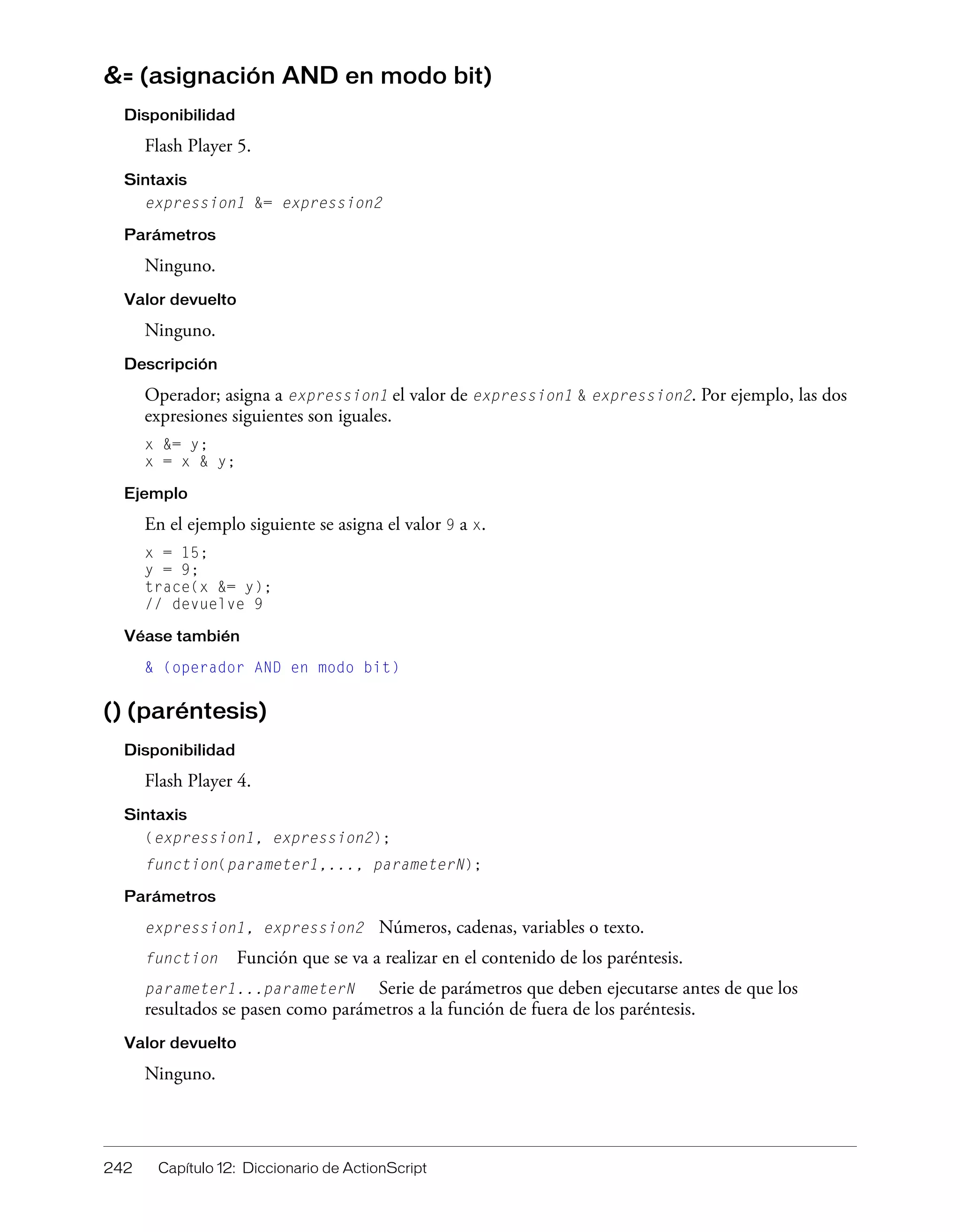 242 Capítulo 12: Diccionario de ActionScript
&= (asignación AND en modo bit)
Disponibilidad
Flash Player 5.
Sintaxis
expression1 &= expression2
Parámetros
Ninguno.
Valor devuelto
Ninguno.
Descripción
Operador; asigna a expression1 el valor de expression1 & expression2. Por ejemplo, las dos
expresiones siguientes son iguales.
x &= y;
x = x & y;
Ejemplo
En el ejemplo siguiente se asigna el valor 9 a x.
x = 15;
y = 9;
trace(x &= y);
// devuelve 9
Véase también
& (operador AND en modo bit)
() (paréntesis)
Disponibilidad
Flash Player 4.
Sintaxis
(expression1, expression2);
function(parameter1,..., parameterN);
Parámetros
expression1, expression2 Números, cadenas, variables o texto.
function Función que se va a realizar en el contenido de los paréntesis.
parameter1...parameterN Serie de parámetros que deben ejecutarse antes de que los
resultados se pasen como parámetros a la función de fuera de los paréntesis.
Valor devuelto
Ninguno.
 