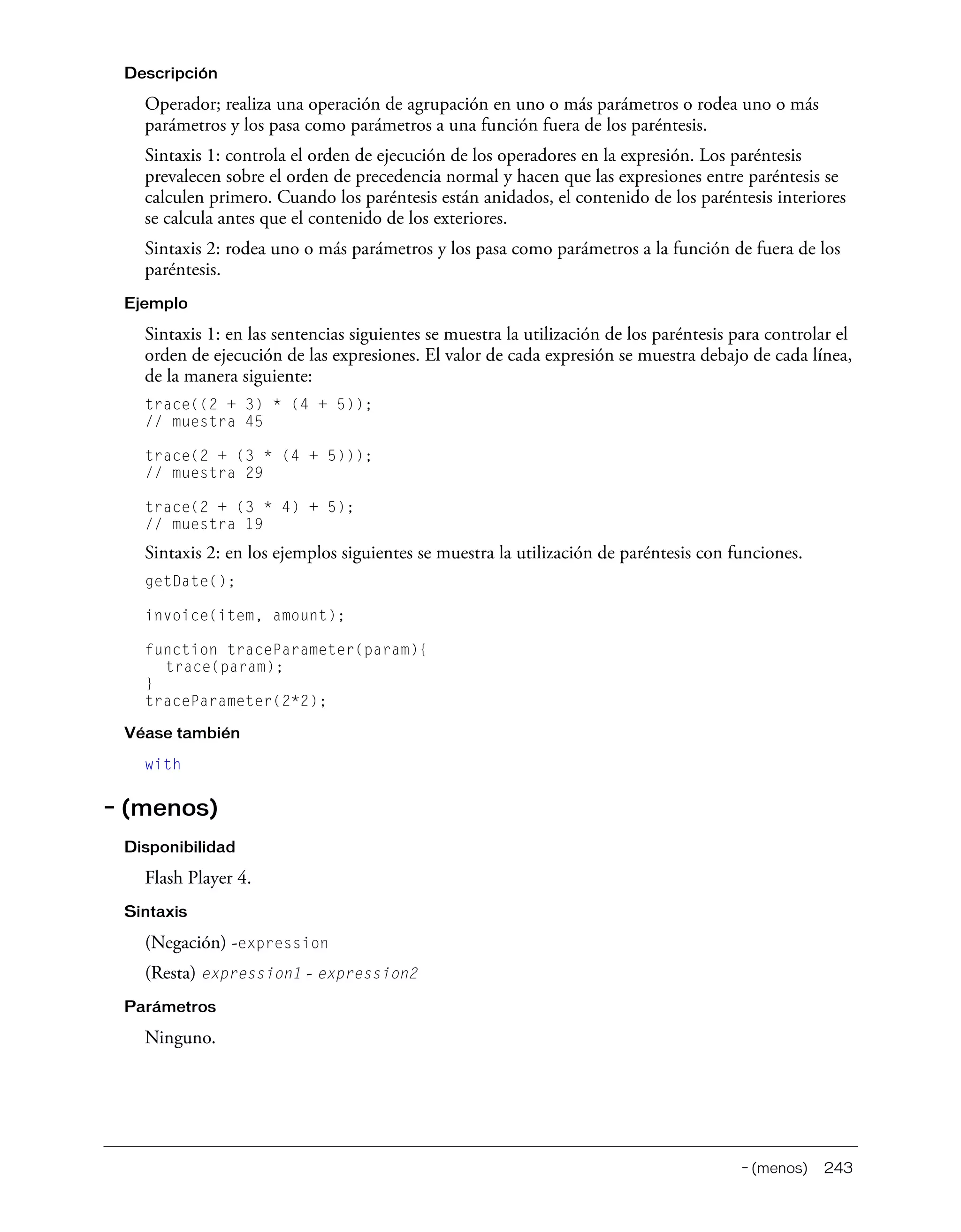 – (menos) 243
Descripción
Operador; realiza una operación de agrupación en uno o más parámetros o rodea uno o más
parámetros y los pasa como parámetros a una función fuera de los paréntesis.
Sintaxis 1: controla el orden de ejecución de los operadores en la expresión. Los paréntesis
prevalecen sobre el orden de precedencia normal y hacen que las expresiones entre paréntesis se
calculen primero. Cuando los paréntesis están anidados, el contenido de los paréntesis interiores
se calcula antes que el contenido de los exteriores.
Sintaxis 2: rodea uno o más parámetros y los pasa como parámetros a la función de fuera de los
paréntesis.
Ejemplo
Sintaxis 1: en las sentencias siguientes se muestra la utilización de los paréntesis para controlar el
orden de ejecución de las expresiones. El valor de cada expresión se muestra debajo de cada línea,
de la manera siguiente:
trace((2 + 3) * (4 + 5));
// muestra 45
trace(2 + (3 * (4 + 5)));
// muestra 29
trace(2 + (3 * 4) + 5);
// muestra 19
Sintaxis 2: en los ejemplos siguientes se muestra la utilización de paréntesis con funciones.
getDate();
invoice(item, amount);
function traceParameter(param){
trace(param);
}
traceParameter(2*2);
Véase también
with
– (menos)
Disponibilidad
Flash Player 4.
Sintaxis
(Negación) -expression
(Resta) expression1 - expression2
Parámetros
Ninguno.
 