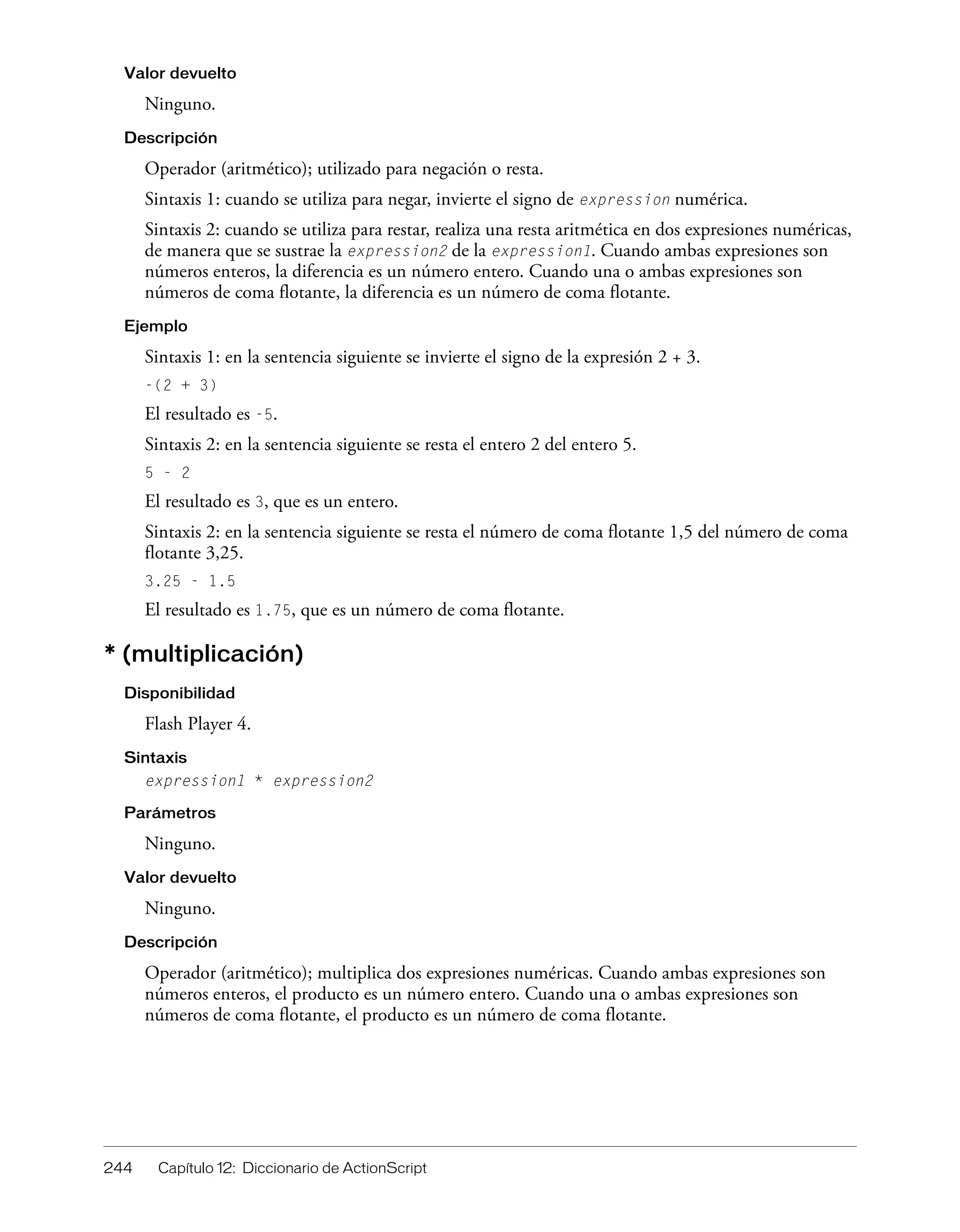 244 Capítulo 12: Diccionario de ActionScript
Valor devuelto
Ninguno.
Descripción
Operador (aritmético); utilizado para negación o resta.
Sintaxis 1: cuando se utiliza para negar, invierte el signo de expression numérica.
Sintaxis 2: cuando se utiliza para restar, realiza una resta aritmética en dos expresiones numéricas,
de manera que se sustrae la expression2 de la expression1. Cuando ambas expresiones son
números enteros, la diferencia es un número entero. Cuando una o ambas expresiones son
números de coma flotante, la diferencia es un número de coma flotante.
Ejemplo
Sintaxis 1: en la sentencia siguiente se invierte el signo de la expresión 2 + 3.
-(2 + 3)
El resultado es -5.
Sintaxis 2: en la sentencia siguiente se resta el entero 2 del entero 5.
5 - 2
El resultado es 3, que es un entero.
Sintaxis 2: en la sentencia siguiente se resta el número de coma flotante 1,5 del número de coma
flotante 3,25.
3.25 - 1.5
El resultado es 1.75, que es un número de coma flotante.
* (multiplicación)
Disponibilidad
Flash Player 4.
Sintaxis
expression1 * expression2
Parámetros
Ninguno.
Valor devuelto
Ninguno.
Descripción
Operador (aritmético); multiplica dos expresiones numéricas. Cuando ambas expresiones son
números enteros, el producto es un número entero. Cuando una o ambas expresiones son
números de coma flotante, el producto es un número de coma flotante.
 