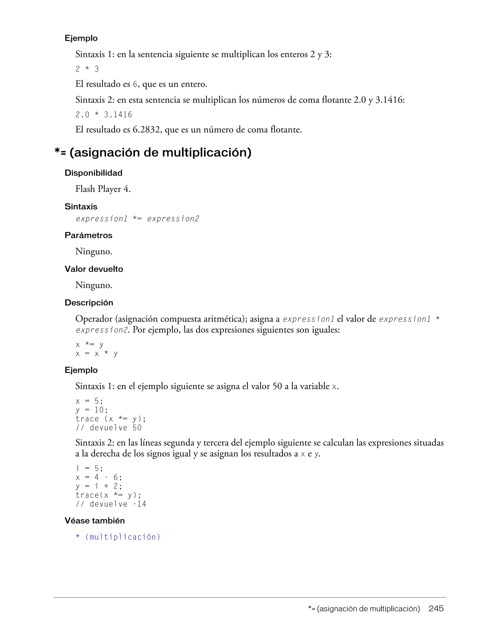 *= (asignación de multiplicación) 245
Ejemplo
Sintaxis 1: en la sentencia siguiente se multiplican los enteros 2 y 3:
2 * 3
El resultado es 6, que es un entero.
Sintaxis 2: en esta sentencia se multiplican los números de coma flotante 2.0 y 3.1416:
2.0 * 3.1416
El resultado es 6.2832, que es un número de coma flotante.
*= (asignación de multiplicación)
Disponibilidad
Flash Player 4.
Sintaxis
expression1 *= expression2
Parámetros
Ninguno.
Valor devuelto
Ninguno.
Descripción
Operador (asignación compuesta aritmética); asigna a expression1 el valor de expression1 *
expression2. Por ejemplo, las dos expresiones siguientes son iguales:
x *= y
x = x * y
Ejemplo
Sintaxis 1: en el ejemplo siguiente se asigna el valor 50 a la variable x.
x = 5;
y = 10;
trace (x *= y);
// devuelve 50
Sintaxis 2: en las líneas segunda y tercera del ejemplo siguiente se calculan las expresiones situadas
a la derecha de los signos igual y se asignan los resultados a x e y.
i = 5;
x = 4 - 6;
y = i + 2;
trace(x *= y);
// devuelve -14
Véase también
* (multiplicación)
 