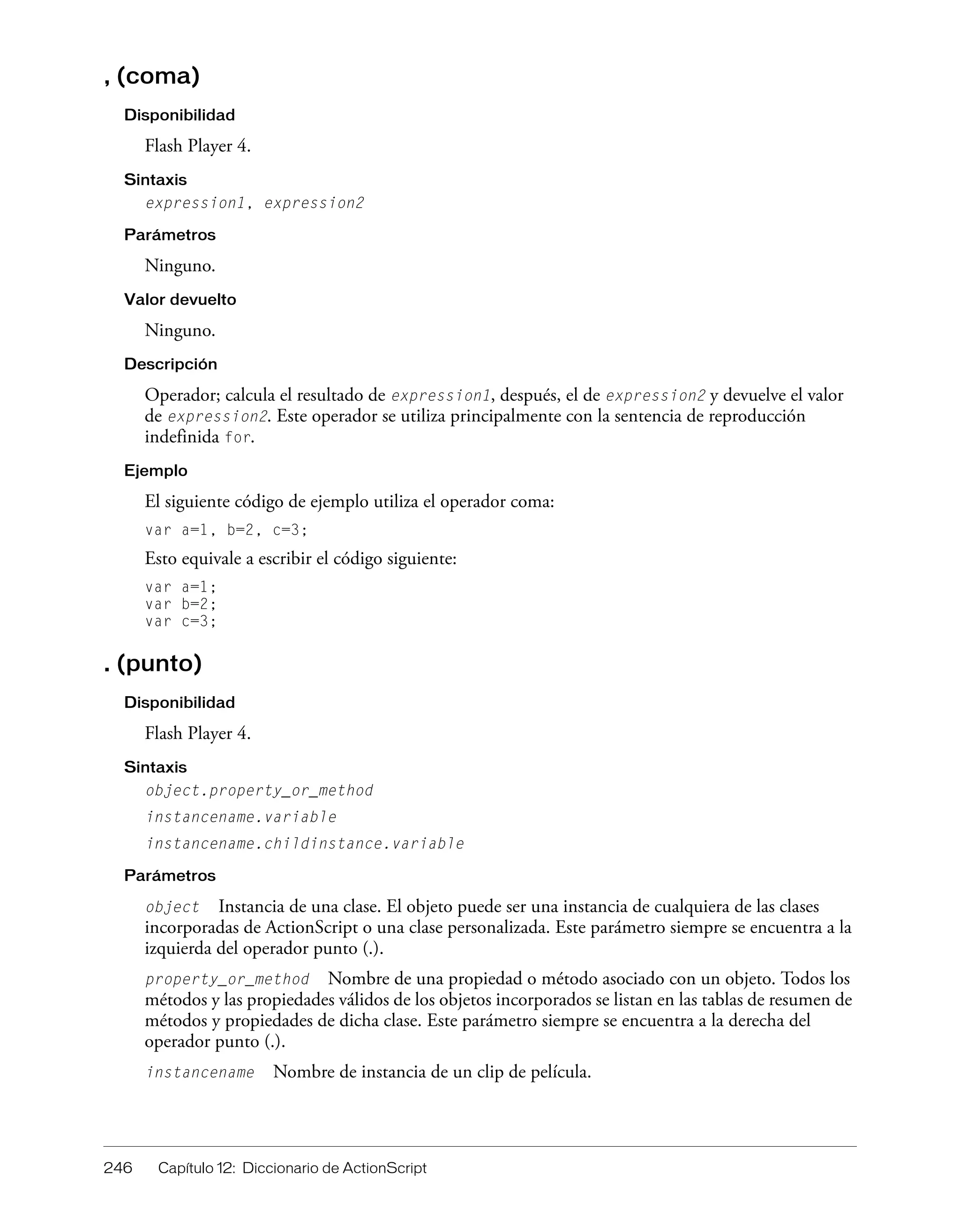 246 Capítulo 12: Diccionario de ActionScript
, (coma)
Disponibilidad
Flash Player 4.
Sintaxis
expression1, expression2
Parámetros
Ninguno.
Valor devuelto
Ninguno.
Descripción
Operador; calcula el resultado de expression1, después, el de expression2 y devuelve el valor
de expression2. Este operador se utiliza principalmente con la sentencia de reproducción
indefinida for.
Ejemplo
El siguiente código de ejemplo utiliza el operador coma:
var a=1, b=2, c=3;
Esto equivale a escribir el código siguiente:
var a=1;
var b=2;
var c=3;
. (punto)
Disponibilidad
Flash Player 4.
Sintaxis
object.property_or_method
instancename.variable
instancename.childinstance.variable
Parámetros
object Instancia de una clase. El objeto puede ser una instancia de cualquiera de las clases
incorporadas de ActionScript o una clase personalizada. Este parámetro siempre se encuentra a la
izquierda del operador punto (.).
property_or_method Nombre de una propiedad o método asociado con un objeto. Todos los
métodos y las propiedades válidos de los objetos incorporados se listan en las tablas de resumen de
métodos y propiedades de dicha clase. Este parámetro siempre se encuentra a la derecha del
operador punto (.).
instancename Nombre de instancia de un clip de película.
 
