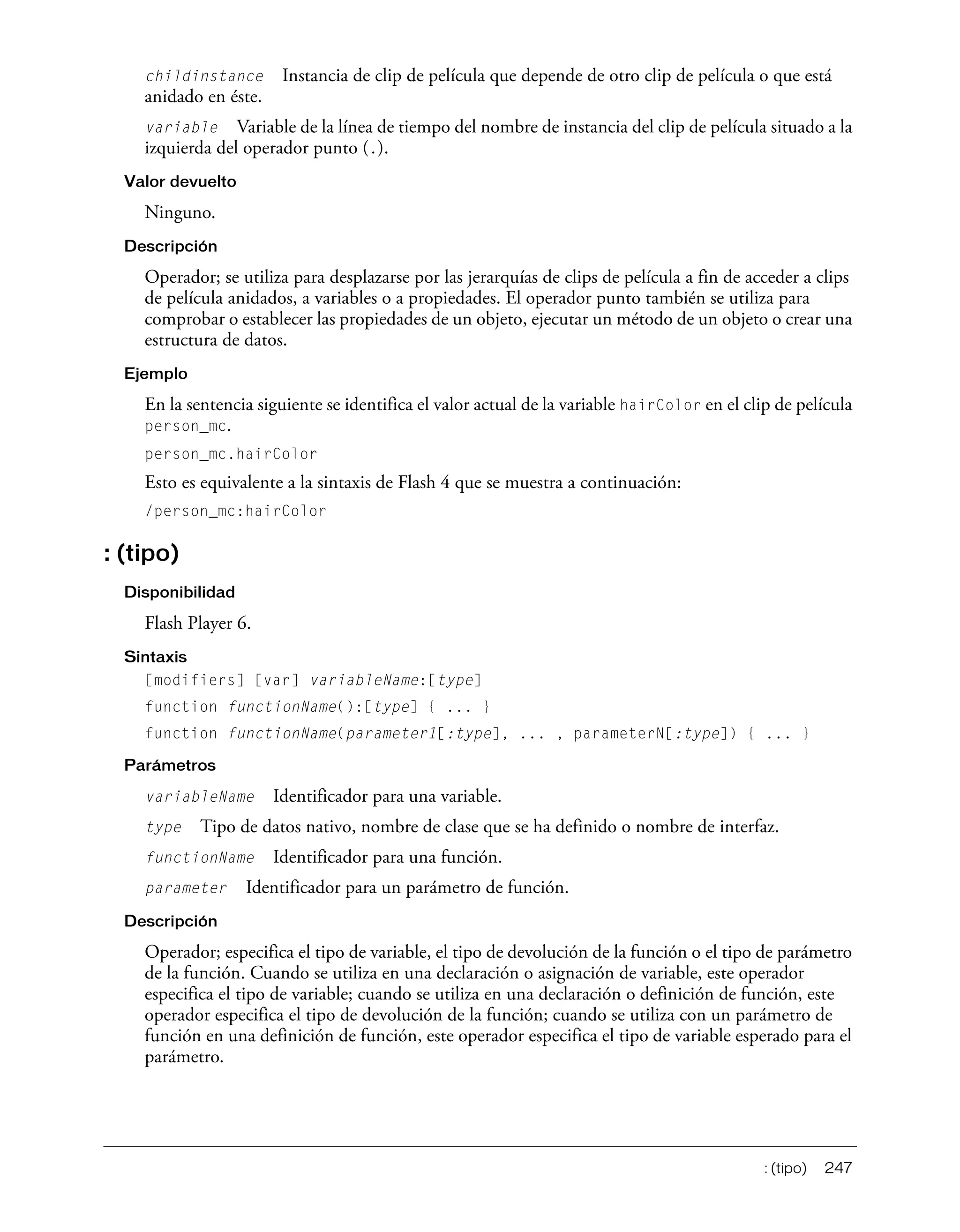 : (tipo) 247
childinstance Instancia de clip de película que depende de otro clip de película o que está
anidado en éste.
variable Variable de la línea de tiempo del nombre de instancia del clip de película situado a la
izquierda del operador punto (.).
Valor devuelto
Ninguno.
Descripción
Operador; se utiliza para desplazarse por las jerarquías de clips de película a fin de acceder a clips
de película anidados, a variables o a propiedades. El operador punto también se utiliza para
comprobar o establecer las propiedades de un objeto, ejecutar un método de un objeto o crear una
estructura de datos.
Ejemplo
En la sentencia siguiente se identifica el valor actual de la variable hairColor en el clip de película
person_mc.
person_mc.hairColor
Esto es equivalente a la sintaxis de Flash 4 que se muestra a continuación:
/person_mc:hairColor
: (tipo)
Disponibilidad
Flash Player 6.
Sintaxis
[modifiers] [var] variableName:[type]
function functionName():[type] { ... }
function functionName(parameter1[:type], ... , parameterN[:type]) { ... }
Parámetros
variableName Identificador para una variable.
type Tipo de datos nativo, nombre de clase que se ha definido o nombre de interfaz.
functionName Identificador para una función.
parameter Identificador para un parámetro de función.
Descripción
Operador; especifica el tipo de variable, el tipo de devolución de la función o el tipo de parámetro
de la función. Cuando se utiliza en una declaración o asignación de variable, este operador
especifica el tipo de variable; cuando se utiliza en una declaración o definición de función, este
operador especifica el tipo de devolución de la función; cuando se utiliza con un parámetro de
función en una definición de función, este operador especifica el tipo de variable esperado para el
parámetro.
 