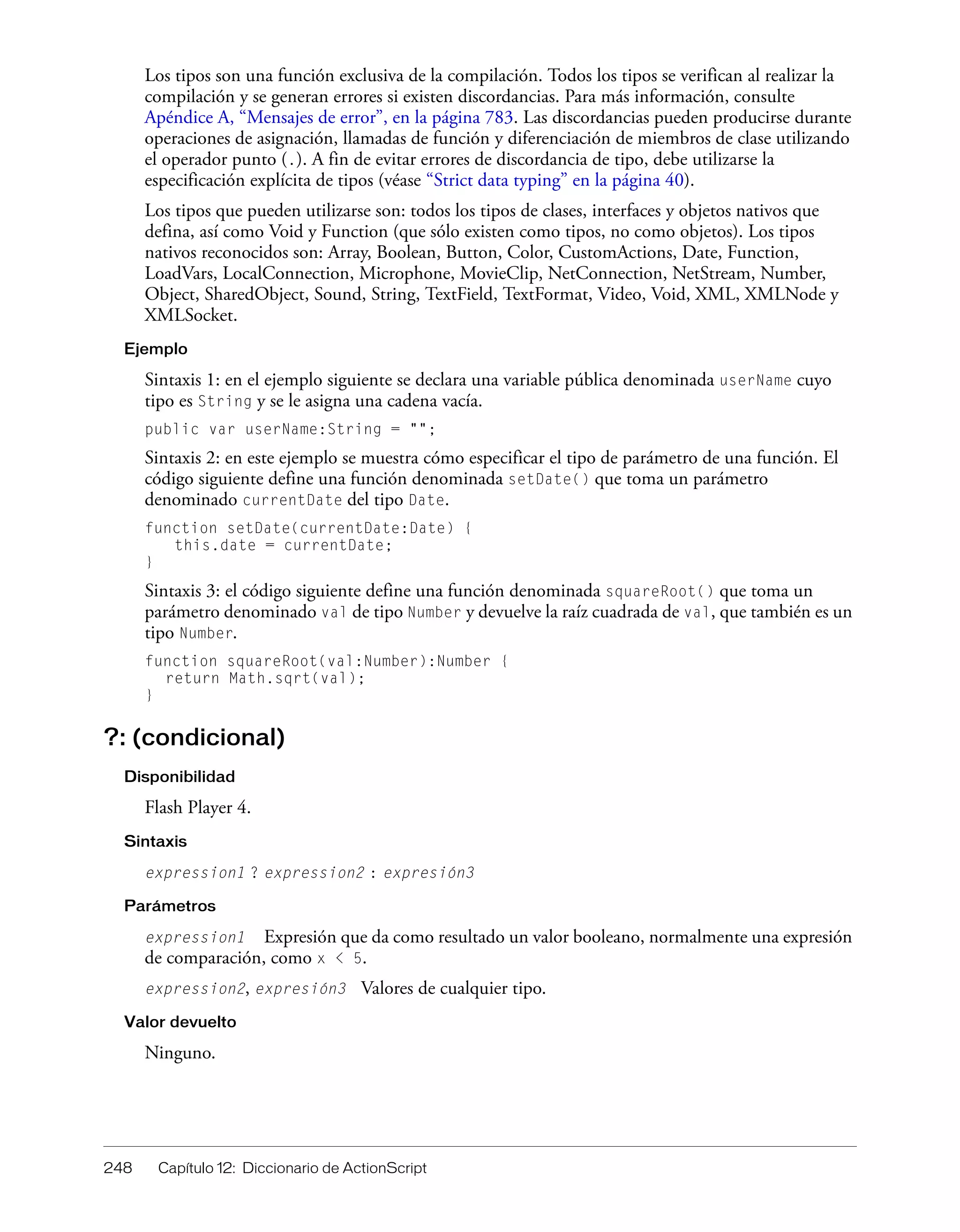 248 Capítulo 12: Diccionario de ActionScript
Los tipos son una función exclusiva de la compilación. Todos los tipos se verifican al realizar la
compilación y se generan errores si existen discordancias. Para más información, consulte
Apéndice A, “Mensajes de error”, en la página 783. Las discordancias pueden producirse durante
operaciones de asignación, llamadas de función y diferenciación de miembros de clase utilizando
el operador punto (.). A fin de evitar errores de discordancia de tipo, debe utilizarse la
especificación explícita de tipos (véase “Strict data typing” en la página 40).
Los tipos que pueden utilizarse son: todos los tipos de clases, interfaces y objetos nativos que
defina, así como Void y Function (que sólo existen como tipos, no como objetos). Los tipos
nativos reconocidos son: Array, Boolean, Button, Color, CustomActions, Date, Function,
LoadVars, LocalConnection, Microphone, MovieClip, NetConnection, NetStream, Number,
Object, SharedObject, Sound, String, TextField, TextFormat, Video, Void, XML, XMLNode y
XMLSocket.
Ejemplo
Sintaxis 1: en el ejemplo siguiente se declara una variable pública denominada userName cuyo
tipo es String y se le asigna una cadena vacía.
public var userName:String = "";
Sintaxis 2: en este ejemplo se muestra cómo especificar el tipo de parámetro de una función. El
código siguiente define una función denominada setDate() que toma un parámetro
denominado currentDate del tipo Date.
function setDate(currentDate:Date) {
this.date = currentDate;
}
Sintaxis 3: el código siguiente define una función denominada squareRoot() que toma un
parámetro denominado val de tipo Number y devuelve la raíz cuadrada de val, que también es un
tipo Number.
function squareRoot(val:Number):Number {
return Math.sqrt(val);
}
?: (condicional)
Disponibilidad
Flash Player 4.
Sintaxis
expression1 ? expression2 : expresión3
Parámetros
expression1 Expresión que da como resultado un valor booleano, normalmente una expresión
de comparación, como x < 5.
expression2, expresión3 Valores de cualquier tipo.
Valor devuelto
Ninguno.
 