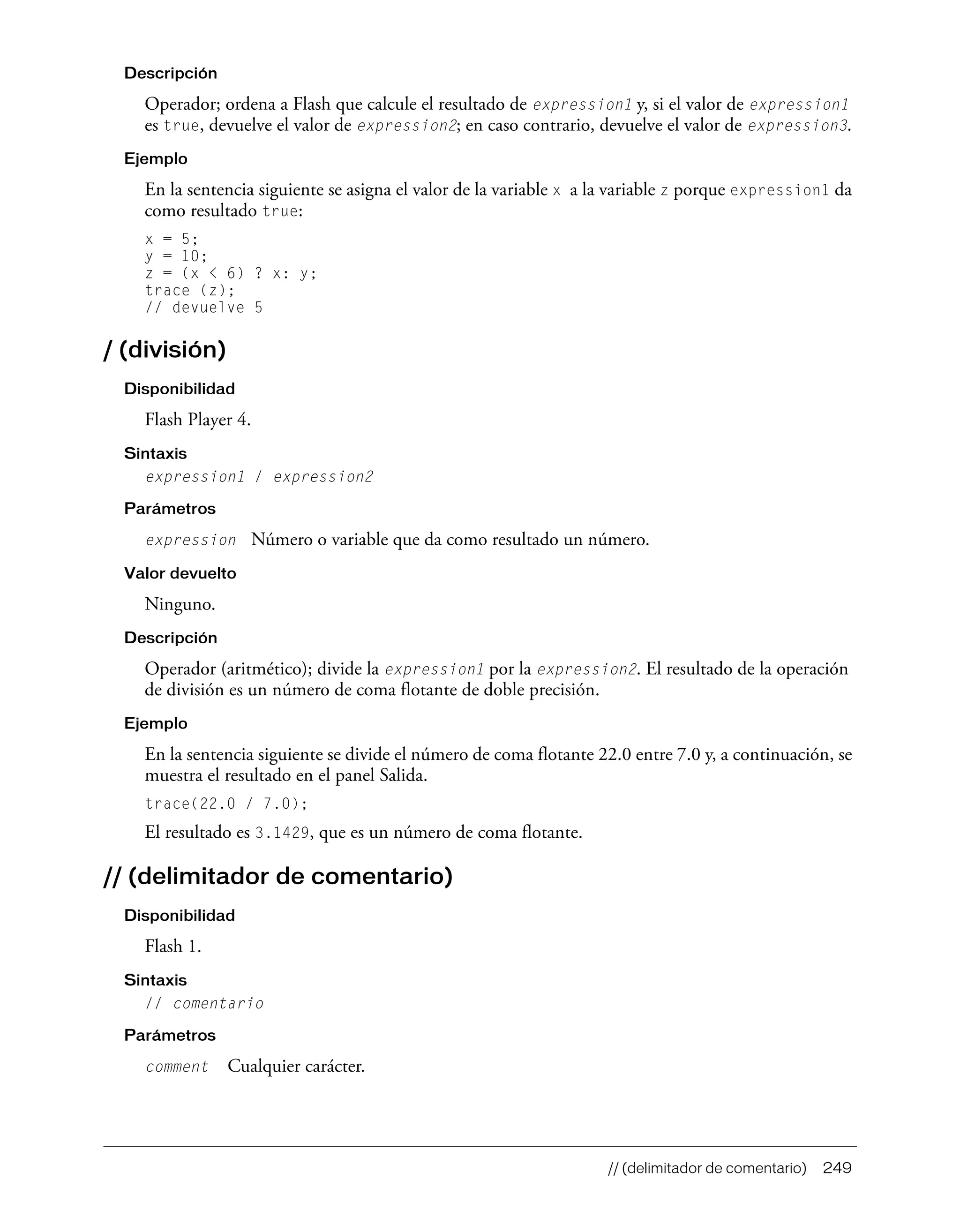 // (delimitador de comentario) 249
Descripción
Operador; ordena a Flash que calcule el resultado de expression1 y, si el valor de expression1
es true, devuelve el valor de expression2; en caso contrario, devuelve el valor de expression3.
Ejemplo
En la sentencia siguiente se asigna el valor de la variable x a la variable z porque expression1 da
como resultado true:
x = 5;
y = 10;
z = (x < 6) ? x: y;
trace (z);
// devuelve 5
/ (división)
Disponibilidad
Flash Player 4.
Sintaxis
expression1 / expression2
Parámetros
expression Número o variable que da como resultado un número.
Valor devuelto
Ninguno.
Descripción
Operador (aritmético); divide la expression1 por la expression2. El resultado de la operación
de división es un número de coma flotante de doble precisión.
Ejemplo
En la sentencia siguiente se divide el número de coma flotante 22.0 entre 7.0 y, a continuación, se
muestra el resultado en el panel Salida.
trace(22.0 / 7.0);
El resultado es 3.1429, que es un número de coma flotante.
// (delimitador de comentario)
Disponibilidad
Flash 1.
Sintaxis
// comentario
Parámetros
comment Cualquier carácter.
 