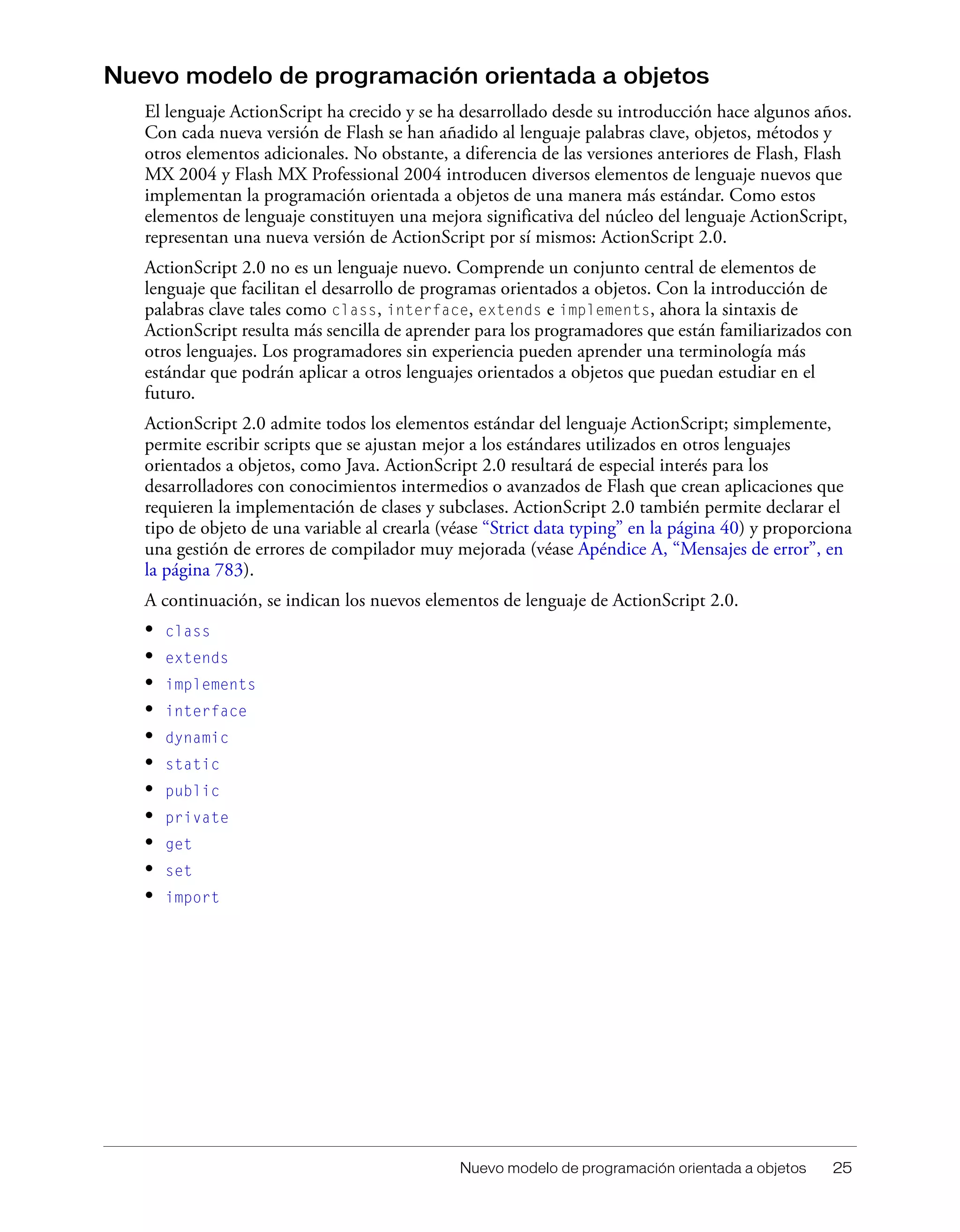 Nuevo modelo de programación orientada a objetos 25
Nuevo modelo de programación orientada a objetos
El lenguaje ActionScript ha crecido y se ha desarrollado desde su introducción hace algunos años.
Con cada nueva versión de Flash se han añadido al lenguaje palabras clave, objetos, métodos y
otros elementos adicionales. No obstante, a diferencia de las versiones anteriores de Flash, Flash
MX 2004 y Flash MX Professional 2004 introducen diversos elementos de lenguaje nuevos que
implementan la programación orientada a objetos de una manera más estándar. Como estos
elementos de lenguaje constituyen una mejora significativa del núcleo del lenguaje ActionScript,
representan una nueva versión de ActionScript por sí mismos: ActionScript 2.0.
ActionScript 2.0 no es un lenguaje nuevo. Comprende un conjunto central de elementos de
lenguaje que facilitan el desarrollo de programas orientados a objetos. Con la introducción de
palabras clave tales como class, interface, extends e implements, ahora la sintaxis de
ActionScript resulta más sencilla de aprender para los programadores que están familiarizados con
otros lenguajes. Los programadores sin experiencia pueden aprender una terminología más
estándar que podrán aplicar a otros lenguajes orientados a objetos que puedan estudiar en el
futuro.
ActionScript 2.0 admite todos los elementos estándar del lenguaje ActionScript; simplemente,
permite escribir scripts que se ajustan mejor a los estándares utilizados en otros lenguajes
orientados a objetos, como Java. ActionScript 2.0 resultará de especial interés para los
desarrolladores con conocimientos intermedios o avanzados de Flash que crean aplicaciones que
requieren la implementación de clases y subclases. ActionScript 2.0 también permite declarar el
tipo de objeto de una variable al crearla (véase “Strict data typing” en la página 40) y proporciona
una gestión de errores de compilador muy mejorada (véase Apéndice A, “Mensajes de error”, en
la página 783).
A continuación, se indican los nuevos elementos de lenguaje de ActionScript 2.0.
• class
• extends
• implements
• interface
• dynamic
• static
• public
• private
• get
• set
• import
 