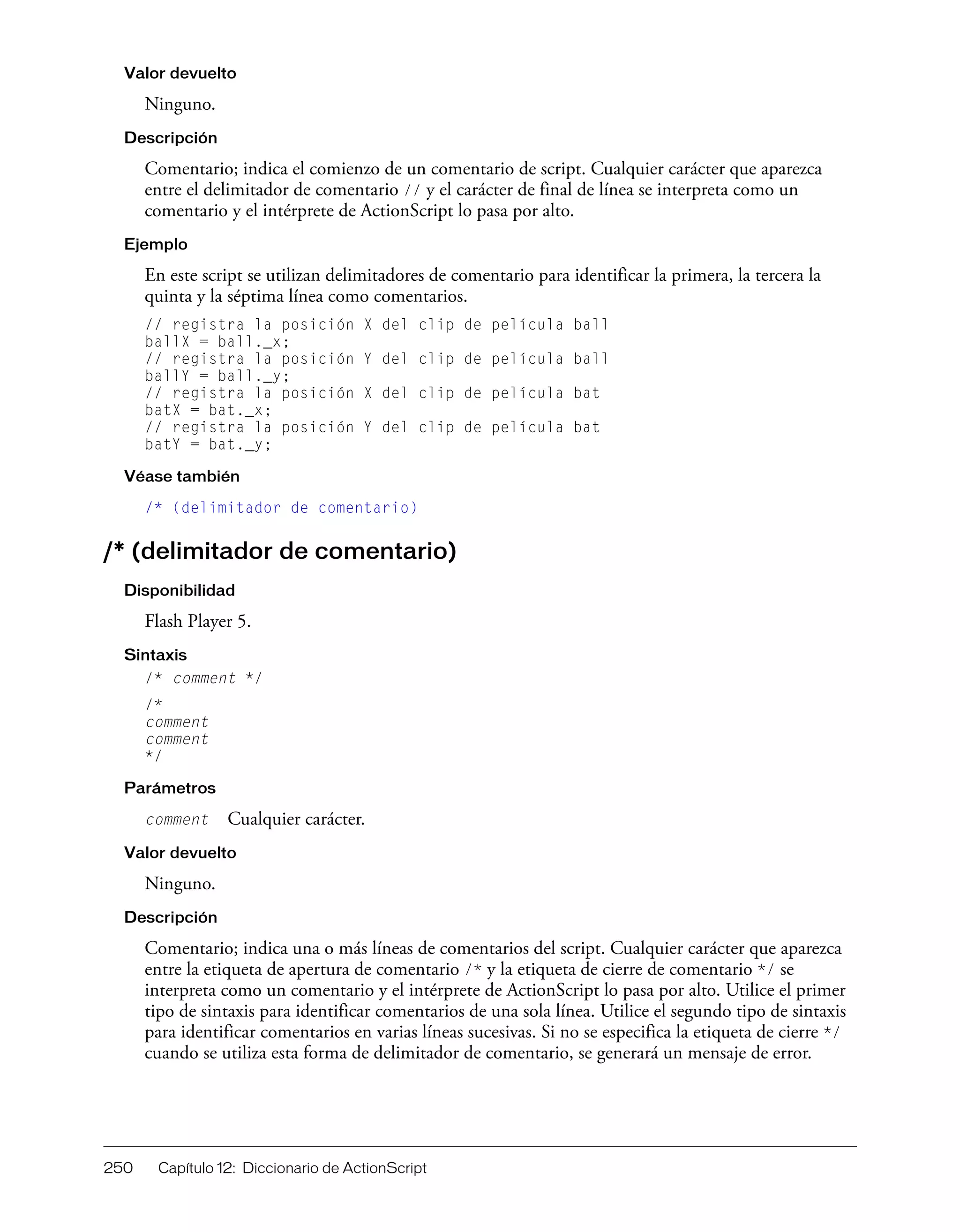 250 Capítulo 12: Diccionario de ActionScript
Valor devuelto
Ninguno.
Descripción
Comentario; indica el comienzo de un comentario de script. Cualquier carácter que aparezca
entre el delimitador de comentario // y el carácter de final de línea se interpreta como un
comentario y el intérprete de ActionScript lo pasa por alto.
Ejemplo
En este script se utilizan delimitadores de comentario para identificar la primera, la tercera la
quinta y la séptima línea como comentarios.
// registra la posición X del clip de película ball
ballX = ball._x;
// registra la posición Y del clip de película ball
ballY = ball._y;
// registra la posición X del clip de película bat
batX = bat._x;
// registra la posición Y del clip de película bat
batY = bat._y;
Véase también
/* (delimitador de comentario)
/* (delimitador de comentario)
Disponibilidad
Flash Player 5.
Sintaxis
/* comment */
/*
comment
comment
*/
Parámetros
comment Cualquier carácter.
Valor devuelto
Ninguno.
Descripción
Comentario; indica una o más líneas de comentarios del script. Cualquier carácter que aparezca
entre la etiqueta de apertura de comentario /* y la etiqueta de cierre de comentario */ se
interpreta como un comentario y el intérprete de ActionScript lo pasa por alto. Utilice el primer
tipo de sintaxis para identificar comentarios de una sola línea. Utilice el segundo tipo de sintaxis
para identificar comentarios en varias líneas sucesivas. Si no se especifica la etiqueta de cierre */
cuando se utiliza esta forma de delimitador de comentario, se generará un mensaje de error.
 