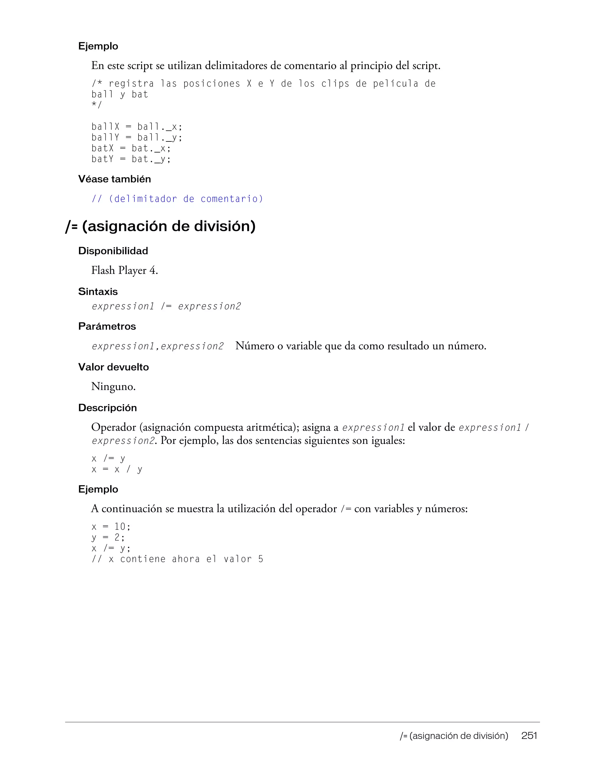 /= (asignación de división) 251
Ejemplo
En este script se utilizan delimitadores de comentario al principio del script.
/* registra las posiciones X e Y de los clips de película de
ball y bat
*/
ballX = ball._x;
ballY = ball._y;
batX = bat._x;
batY = bat._y;
Véase también
// (delimitador de comentario)
/= (asignación de división)
Disponibilidad
Flash Player 4.
Sintaxis
expression1 /= expression2
Parámetros
expression1,expression2 Número o variable que da como resultado un número.
Valor devuelto
Ninguno.
Descripción
Operador (asignación compuesta aritmética); asigna a expression1 el valor de expression1 /
expression2. Por ejemplo, las dos sentencias siguientes son iguales:
x /= y
x = x / y
Ejemplo
A continuación se muestra la utilización del operador /= con variables y números:
x = 10;
y = 2;
x /= y;
// x contiene ahora el valor 5
 