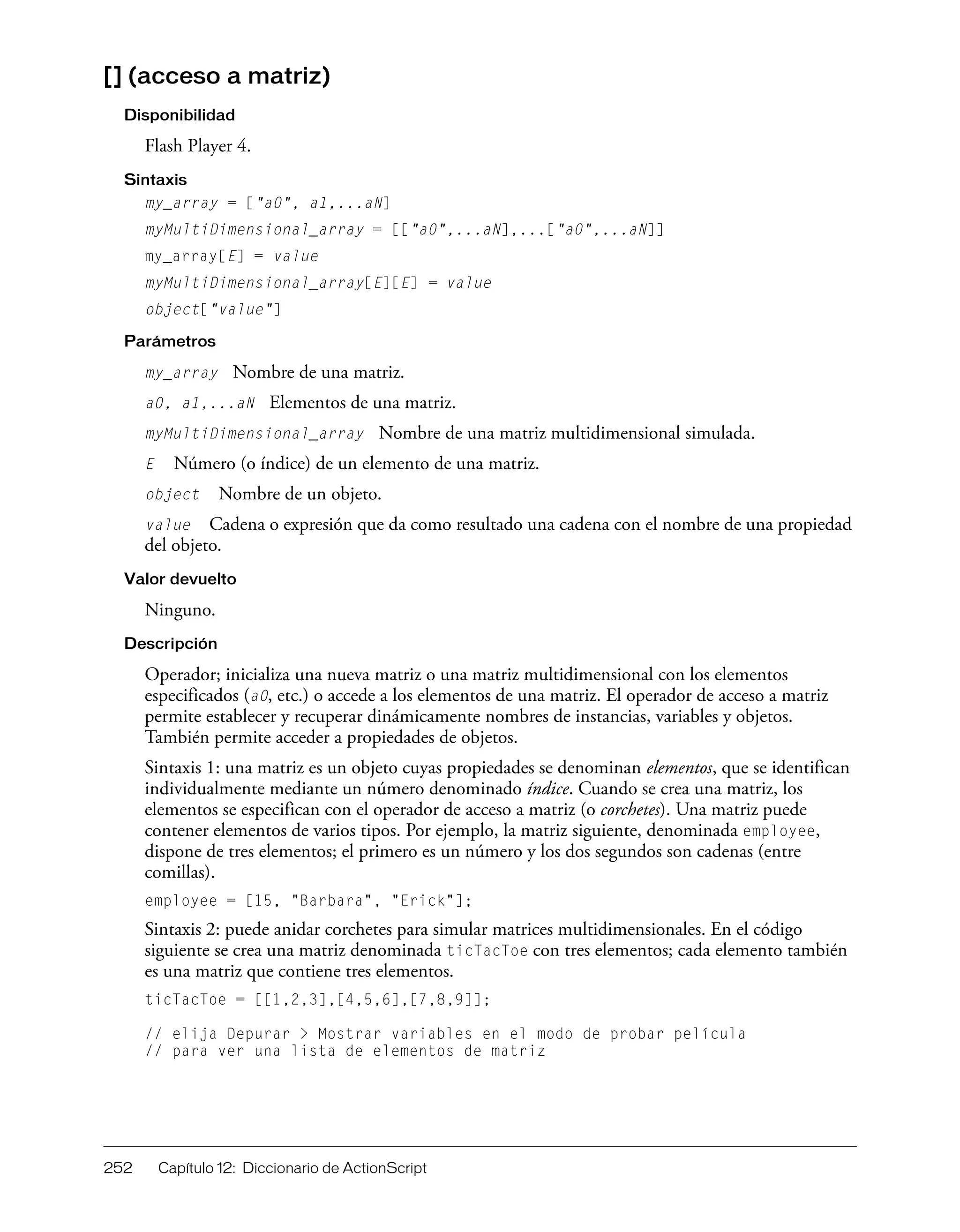 252 Capítulo 12: Diccionario de ActionScript
[] (acceso a matriz)
Disponibilidad
Flash Player 4.
Sintaxis
my_array = ["a0", a1,...aN]
myMultiDimensional_array = [["a0",...aN],...["a0",...aN]]
my_array[E] = value
myMultiDimensional_array[E][E] = value
object["value"]
Parámetros
my_array Nombre de una matriz.
a0, a1,...aN Elementos de una matriz.
myMultiDimensional_array Nombre de una matriz multidimensional simulada.
E Número (o índice) de un elemento de una matriz.
object Nombre de un objeto.
value Cadena o expresión que da como resultado una cadena con el nombre de una propiedad
del objeto.
Valor devuelto
Ninguno.
Descripción
Operador; inicializa una nueva matriz o una matriz multidimensional con los elementos
especificados (a0, etc.) o accede a los elementos de una matriz. El operador de acceso a matriz
permite establecer y recuperar dinámicamente nombres de instancias, variables y objetos.
También permite acceder a propiedades de objetos.
Sintaxis 1: una matriz es un objeto cuyas propiedades se denominan elementos, que se identifican
individualmente mediante un número denominado índice. Cuando se crea una matriz, los
elementos se especifican con el operador de acceso a matriz (o corchetes). Una matriz puede
contener elementos de varios tipos. Por ejemplo, la matriz siguiente, denominada employee,
dispone de tres elementos; el primero es un número y los dos segundos son cadenas (entre
comillas).
employee = [15, "Barbara", "Erick"];
Sintaxis 2: puede anidar corchetes para simular matrices multidimensionales. En el código
siguiente se crea una matriz denominada ticTacToe con tres elementos; cada elemento también
es una matriz que contiene tres elementos.
ticTacToe = [[1,2,3],[4,5,6],[7,8,9]];
// elija Depurar > Mostrar variables en el modo de probar película
// para ver una lista de elementos de matriz
 