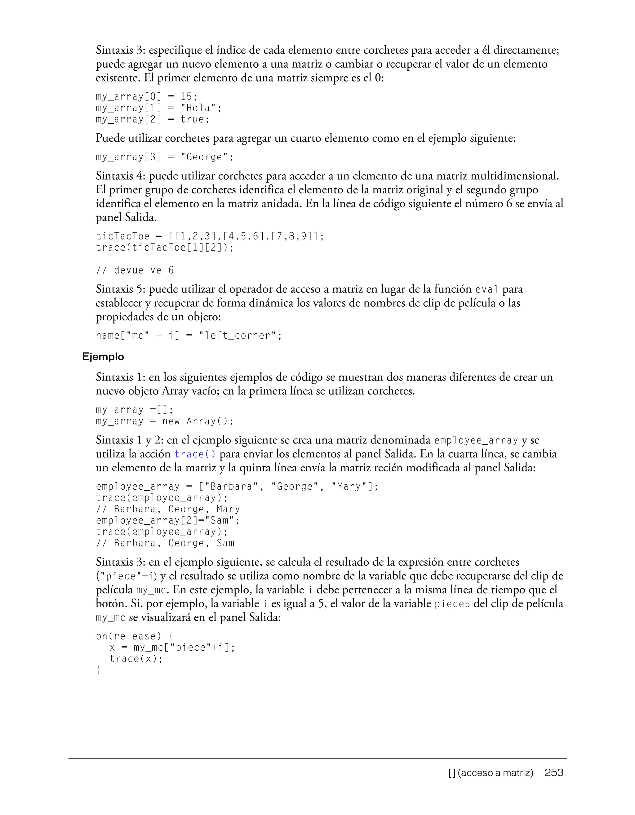 [] (acceso a matriz) 253
Sintaxis 3: especifique el índice de cada elemento entre corchetes para acceder a él directamente;
puede agregar un nuevo elemento a una matriz o cambiar o recuperar el valor de un elemento
existente. El primer elemento de una matriz siempre es el 0:
my_array[0] = 15;
my_array[1] = "Hola";
my_array[2] = true;
Puede utilizar corchetes para agregar un cuarto elemento como en el ejemplo siguiente:
my_array[3] = "George";
Sintaxis 4: puede utilizar corchetes para acceder a un elemento de una matriz multidimensional.
El primer grupo de corchetes identifica el elemento de la matriz original y el segundo grupo
identifica el elemento en la matriz anidada. En la línea de código siguiente el número 6 se envía al
panel Salida.
ticTacToe = [[1,2,3],[4,5,6],[7,8,9]];
trace(ticTacToe[1][2]);
// devuelve 6
Sintaxis 5: puede utilizar el operador de acceso a matriz en lugar de la función eval para
establecer y recuperar de forma dinámica los valores de nombres de clip de película o las
propiedades de un objeto:
name["mc" + i] = "left_corner";
Ejemplo
Sintaxis 1: en los siguientes ejemplos de código se muestran dos maneras diferentes de crear un
nuevo objeto Array vacío; en la primera línea se utilizan corchetes.
my_array =[];
my_array = new Array();
Sintaxis 1 y 2: en el ejemplo siguiente se crea una matriz denominada employee_array y se
utiliza la acción trace() para enviar los elementos al panel Salida. En la cuarta línea, se cambia
un elemento de la matriz y la quinta línea envía la matriz recién modificada al panel Salida:
employee_array = ["Barbara", "George", "Mary"];
trace(employee_array);
// Barbara, George, Mary
employee_array[2]="Sam";
trace(employee_array);
// Barbara, George, Sam
Sintaxis 3: en el ejemplo siguiente, se calcula el resultado de la expresión entre corchetes
("piece"+i) y el resultado se utiliza como nombre de la variable que debe recuperarse del clip de
película my_mc. En este ejemplo, la variable i debe pertenecer a la misma línea de tiempo que el
botón. Si, por ejemplo, la variable i es igual a 5, el valor de la variable piece5 del clip de película
my_mc se visualizará en el panel Salida:
on(release) {
x = my_mc["piece"+i];
trace(x);
}
 
