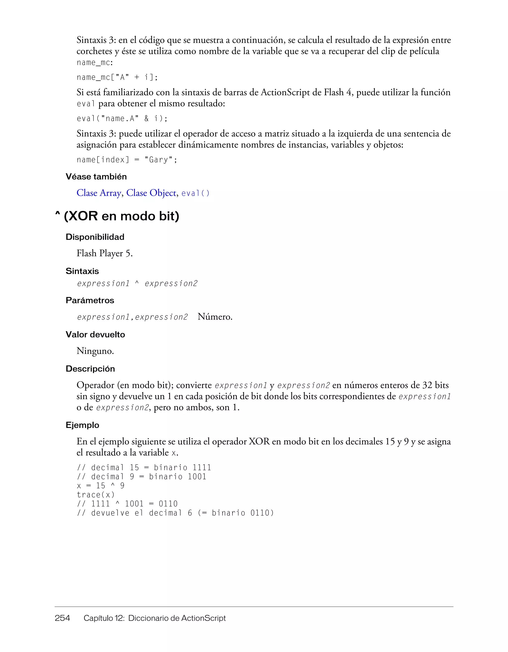 254 Capítulo 12: Diccionario de ActionScript
Sintaxis 3: en el código que se muestra a continuación, se calcula el resultado de la expresión entre
corchetes y éste se utiliza como nombre de la variable que se va a recuperar del clip de película
name_mc:
name_mc["A" + i];
Si está familiarizado con la sintaxis de barras de ActionScript de Flash 4, puede utilizar la función
eval para obtener el mismo resultado:
eval("name.A" & i);
Sintaxis 3: puede utilizar el operador de acceso a matriz situado a la izquierda de una sentencia de
asignación para establecer dinámicamente nombres de instancias, variables y objetos:
name[index] = "Gary";
Véase también
Clase Array, Clase Object, eval()
^ (XOR en modo bit)
Disponibilidad
Flash Player 5.
Sintaxis
expression1 ^ expression2
Parámetros
expression1,expression2 Número.
Valor devuelto
Ninguno.
Descripción
Operador (en modo bit); convierte expression1 y expression2 en números enteros de 32 bits
sin signo y devuelve un 1 en cada posición de bit donde los bits correspondientes de expression1
o de expression2, pero no ambos, son 1.
Ejemplo
En el ejemplo siguiente se utiliza el operador XOR en modo bit en los decimales 15 y 9 y se asigna
el resultado a la variable x.
// decimal 15 = binario 1111
// decimal 9 = binario 1001
x = 15 ^ 9
trace(x)
// 1111 ^ 1001 = 0110
// devuelve el decimal 6 (= binario 0110)
 