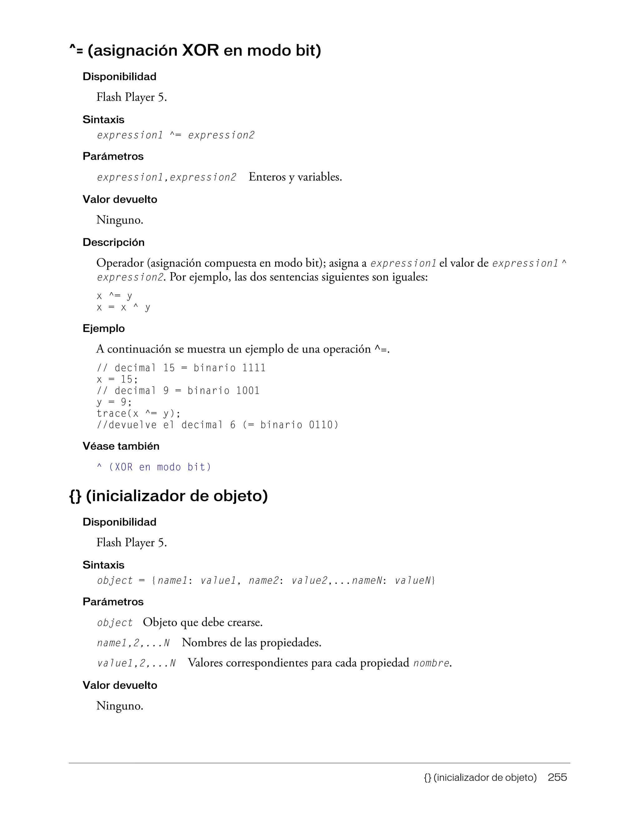 {} (inicializador de objeto) 255
^= (asignación XOR en modo bit)
Disponibilidad
Flash Player 5.
Sintaxis
expression1 ^= expression2
Parámetros
expression1,expression2 Enteros y variables.
Valor devuelto
Ninguno.
Descripción
Operador (asignación compuesta en modo bit); asigna a expression1 el valor de expression1 ^
expression2. Por ejemplo, las dos sentencias siguientes son iguales:
x ^= y
x = x ^ y
Ejemplo
A continuación se muestra un ejemplo de una operación ^=.
// decimal 15 = binario 1111
x = 15;
// decimal 9 = binario 1001
y = 9;
trace(x ^= y);
//devuelve el decimal 6 (= binario 0110)
Véase también
^ (XOR en modo bit)
{} (inicializador de objeto)
Disponibilidad
Flash Player 5.
Sintaxis
object = {name1: value1, name2: value2,...nameN: valueN}
Parámetros
object Objeto que debe crearse.
name1,2,...N Nombres de las propiedades.
value1,2,...N Valores correspondientes para cada propiedad nombre.
Valor devuelto
Ninguno.
 