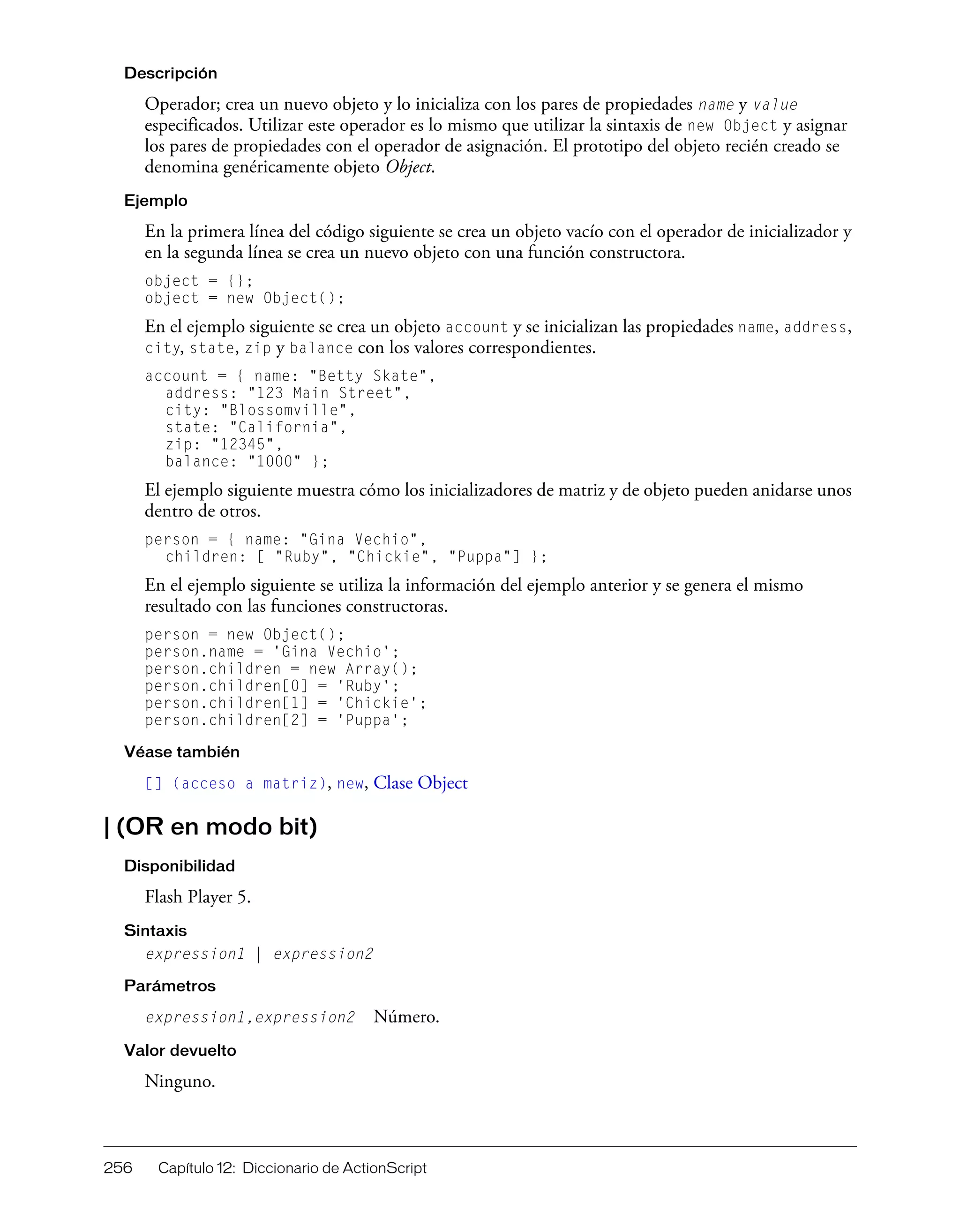 256 Capítulo 12: Diccionario de ActionScript
Descripción
Operador; crea un nuevo objeto y lo inicializa con los pares de propiedades name y value
especificados. Utilizar este operador es lo mismo que utilizar la sintaxis de new Object y asignar
los pares de propiedades con el operador de asignación. El prototipo del objeto recién creado se
denomina genéricamente objeto Object.
Ejemplo
En la primera línea del código siguiente se crea un objeto vacío con el operador de inicializador y
en la segunda línea se crea un nuevo objeto con una función constructora.
object = {};
object = new Object();
En el ejemplo siguiente se crea un objeto account y se inicializan las propiedades name, address,
city, state, zip y balance con los valores correspondientes.
account = { name: "Betty Skate",
address: "123 Main Street",
city: "Blossomville",
state: "California",
zip: "12345",
balance: "1000" };
El ejemplo siguiente muestra cómo los inicializadores de matriz y de objeto pueden anidarse unos
dentro de otros.
person = { name: "Gina Vechio",
children: [ "Ruby", "Chickie", "Puppa"] };
En el ejemplo siguiente se utiliza la información del ejemplo anterior y se genera el mismo
resultado con las funciones constructoras.
person = new Object();
person.name = 'Gina Vechio';
person.children = new Array();
person.children[0] = 'Ruby';
person.children[1] = 'Chickie';
person.children[2] = 'Puppa';
Véase también
[] (acceso a matriz), new, Clase Object
| (OR en modo bit)
Disponibilidad
Flash Player 5.
Sintaxis
expression1 | expression2
Parámetros
expression1,expression2 Número.
Valor devuelto
Ninguno.
 