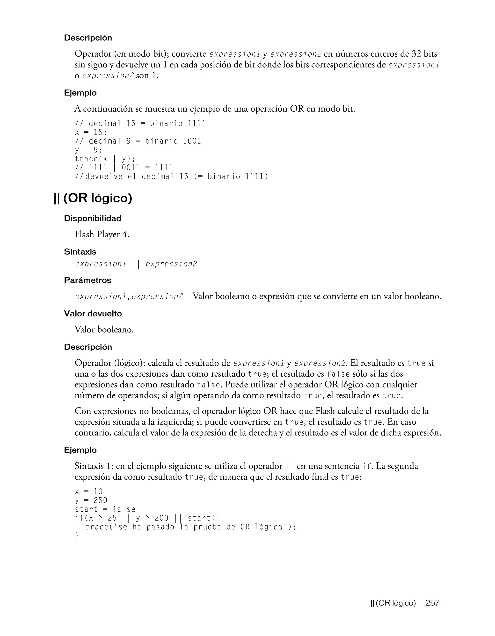 || (OR lógico) 257
Descripción
Operador (en modo bit); convierte expression1 y expression2 en números enteros de 32 bits
sin signo y devuelve un 1 en cada posición de bit donde los bits correspondientes de expression1
o expression2 son 1.
Ejemplo
A continuación se muestra un ejemplo de una operación OR en modo bit.
// decimal 15 = binario 1111
x = 15;
// decimal 9 = binario 1001
y = 9;
trace(x | y);
// 1111 | 0011 = 1111
// devuelve el decimal 15 (= binario 1111)
|| (OR lógico)
Disponibilidad
Flash Player 4.
Sintaxis
expression1 || expression2
Parámetros
expression1,expression2 Valor booleano o expresión que se convierte en un valor booleano.
Valor devuelto
Valor booleano.
Descripción
Operador (lógico); calcula el resultado de expression1 y expression2. El resultado es true si
una o las dos expresiones dan como resultado true; el resultado es false sólo si las dos
expresiones dan como resultado false. Puede utilizar el operador OR lógico con cualquier
número de operandos; si algún operando da como resultado true, el resultado es true.
Con expresiones no booleanas, el operador lógico OR hace que Flash calcule el resultado de la
expresión situada a la izquierda; si puede convertirse en true, el resultado es true. En caso
contrario, calcula el valor de la expresión de la derecha y el resultado es el valor de dicha expresión.
Ejemplo
Sintaxis 1: en el ejemplo siguiente se utiliza el operador || en una sentencia if. La segunda
expresión da como resultado true, de manera que el resultado final es true:
x = 10
y = 250
start = false
if(x > 25 || y > 200 || start){
trace('se ha pasado la prueba de OR lógico');
}
 