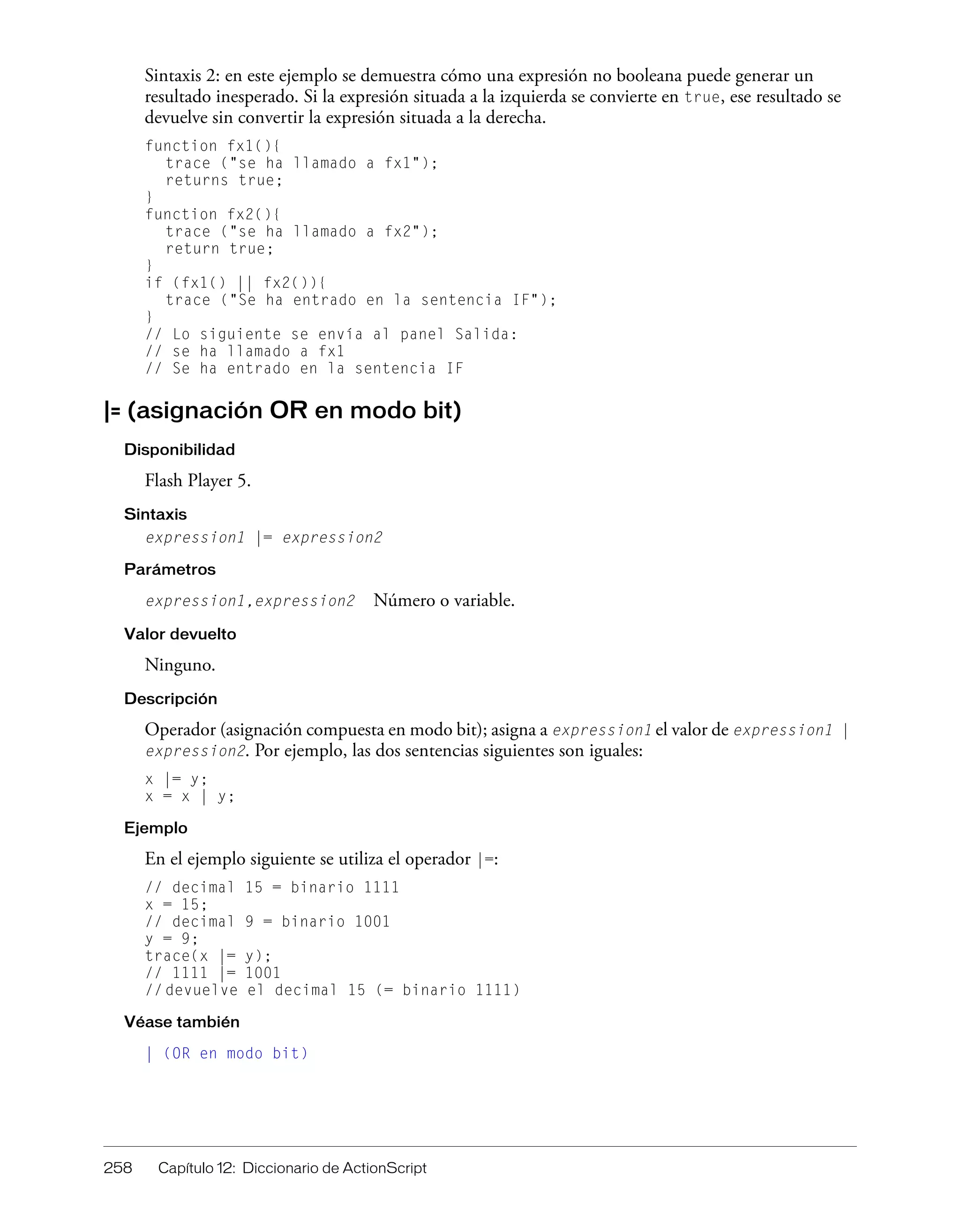 258 Capítulo 12: Diccionario de ActionScript
Sintaxis 2: en este ejemplo se demuestra cómo una expresión no booleana puede generar un
resultado inesperado. Si la expresión situada a la izquierda se convierte en true, ese resultado se
devuelve sin convertir la expresión situada a la derecha.
function fx1(){
trace ("se ha llamado a fx1");
returns true;
}
function fx2(){
trace ("se ha llamado a fx2");
return true;
}
if (fx1() || fx2()){
trace ("Se ha entrado en la sentencia IF");
}
// Lo siguiente se envía al panel Salida:
// se ha llamado a fx1
// Se ha entrado en la sentencia IF
|= (asignación OR en modo bit)
Disponibilidad
Flash Player 5.
Sintaxis
expression1 |= expression2
Parámetros
expression1,expression2 Número o variable.
Valor devuelto
Ninguno.
Descripción
Operador (asignación compuesta en modo bit); asigna a expression1 el valor de expression1 |
expression2. Por ejemplo, las dos sentencias siguientes son iguales:
x |= y;
x = x | y;
Ejemplo
En el ejemplo siguiente se utiliza el operador |=:
// decimal 15 = binario 1111
x = 15;
// decimal 9 = binario 1001
y = 9;
trace(x |= y);
// 1111 |= 1001
// devuelve el decimal 15 (= binario 1111)
Véase también
| (OR en modo bit)
 