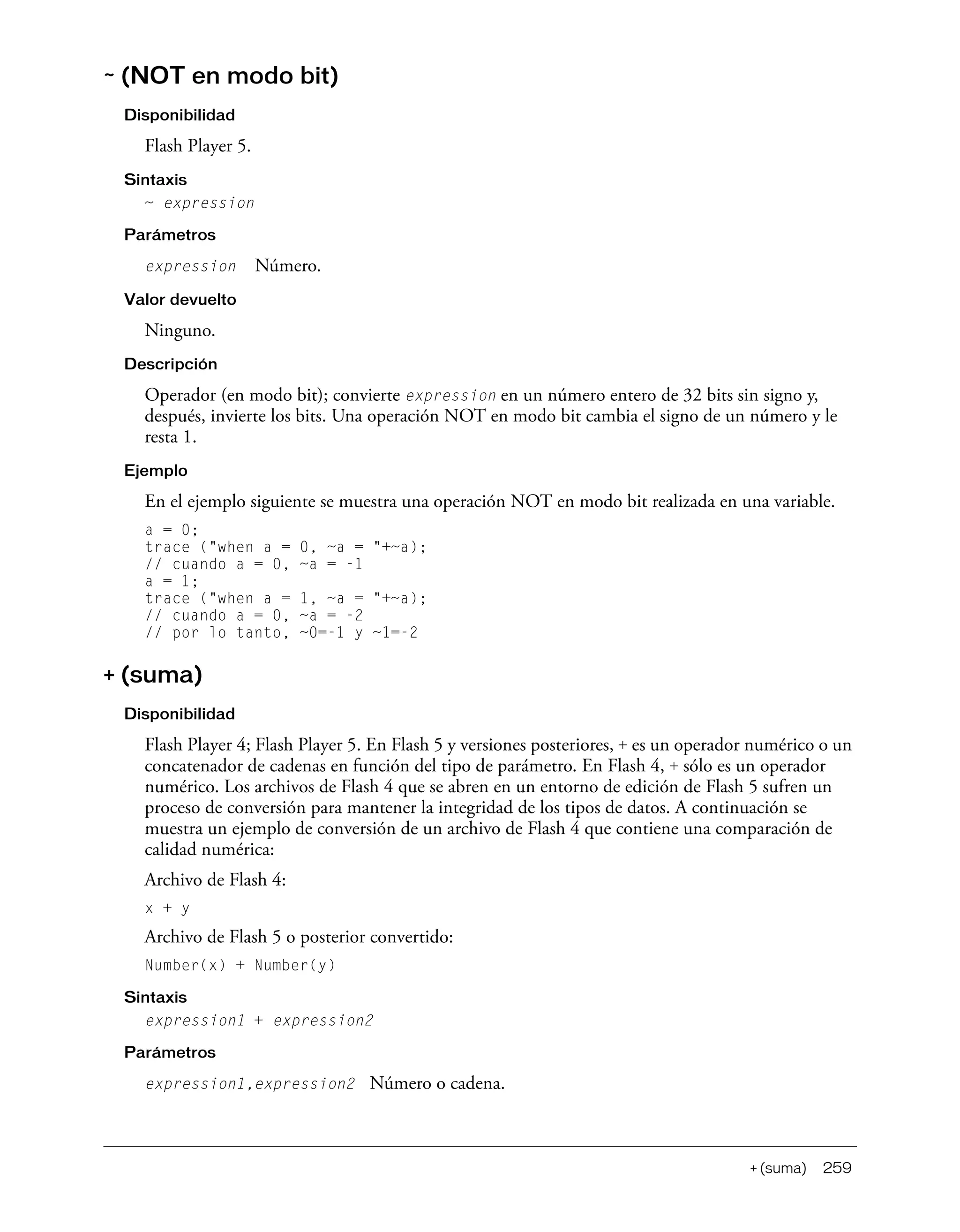+ (suma) 259
~ (NOT en modo bit)
Disponibilidad
Flash Player 5.
Sintaxis
~ expression
Parámetros
expression Número.
Valor devuelto
Ninguno.
Descripción
Operador (en modo bit); convierte expression en un número entero de 32 bits sin signo y,
después, invierte los bits. Una operación NOT en modo bit cambia el signo de un número y le
resta 1.
Ejemplo
En el ejemplo siguiente se muestra una operación NOT en modo bit realizada en una variable.
a = 0;
trace ("when a = 0, ~a = "+~a);
// cuando a = 0, ~a = -1
a = 1;
trace ("when a = 1, ~a = "+~a);
// cuando a = 0, ~a = -2
// por lo tanto, ~0=-1 y ~1=-2
+ (suma)
Disponibilidad
Flash Player 4; Flash Player 5. En Flash 5 y versiones posteriores, + es un operador numérico o un
concatenador de cadenas en función del tipo de parámetro. En Flash 4, + sólo es un operador
numérico. Los archivos de Flash 4 que se abren en un entorno de edición de Flash 5 sufren un
proceso de conversión para mantener la integridad de los tipos de datos. A continuación se
muestra un ejemplo de conversión de un archivo de Flash 4 que contiene una comparación de
calidad numérica:
Archivo de Flash 4:
x + y
Archivo de Flash 5 o posterior convertido:
Number(x) + Number(y)
Sintaxis
expression1 + expression2
Parámetros
expression1,expression2 Número o cadena.
 