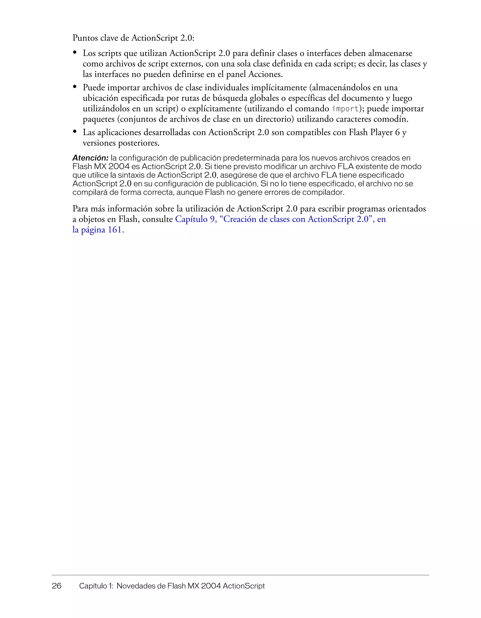 26 Capítulo 1: Novedades de Flash MX 2004 ActionScript
Puntos clave de ActionScript 2.0:
• Los scripts que utilizan ActionScript 2.0 para definir clases o interfaces deben almacenarse
como archivos de script externos, con una sola clase definida en cada script; es decir, las clases y
las interfaces no pueden definirse en el panel Acciones.
• Puede importar archivos de clase individuales implícitamente (almacenándolos en una
ubicación especificada por rutas de búsqueda globales o específicas del documento y luego
utilizándolos en un script) o explícitamente (utilizando el comando import); puede importar
paquetes (conjuntos de archivos de clase en un directorio) utilizando caracteres comodín.
• Las aplicaciones desarrolladas con ActionScript 2.0 son compatibles con Flash Player 6 y
versiones posteriores.
Atención: la configuración de publicación predeterminada para los nuevos archivos creados en
Flash MX 2004 es ActionScript 2.0. Si tiene previsto modificar un archivo FLA existente de modo
que utilice la sintaxis de ActionScript 2.0, asegúrese de que el archivo FLA tiene especificado
ActionScript 2.0 en su configuración de publicación. Si no lo tiene especificado, el archivo no se
compilará de forma correcta, aunque Flash no genere errores de compilador.
Para más información sobre la utilización de ActionScript 2.0 para escribir programas orientados
a objetos en Flash, consulte Capítulo 9, “Creación de clases con ActionScript 2.0”, en
la página 161.
 