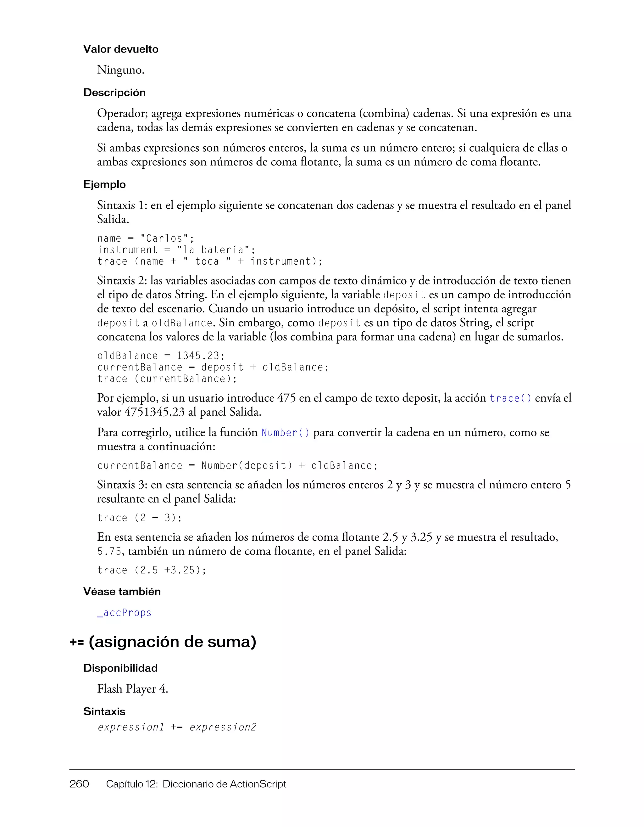 260 Capítulo 12: Diccionario de ActionScript
Valor devuelto
Ninguno.
Descripción
Operador; agrega expresiones numéricas o concatena (combina) cadenas. Si una expresión es una
cadena, todas las demás expresiones se convierten en cadenas y se concatenan.
Si ambas expresiones son números enteros, la suma es un número entero; si cualquiera de ellas o
ambas expresiones son números de coma flotante, la suma es un número de coma flotante.
Ejemplo
Sintaxis 1: en el ejemplo siguiente se concatenan dos cadenas y se muestra el resultado en el panel
Salida.
name = "Carlos";
instrument = "la batería";
trace (name + " toca " + instrument);
Sintaxis 2: las variables asociadas con campos de texto dinámico y de introducción de texto tienen
el tipo de datos String. En el ejemplo siguiente, la variable deposit es un campo de introducción
de texto del escenario. Cuando un usuario introduce un depósito, el script intenta agregar
deposit a oldBalance. Sin embargo, como deposit es un tipo de datos String, el script
concatena los valores de la variable (los combina para formar una cadena) en lugar de sumarlos.
oldBalance = 1345.23;
currentBalance = deposit + oldBalance;
trace (currentBalance);
Por ejemplo, si un usuario introduce 475 en el campo de texto deposit, la acción trace() envía el
valor 4751345.23 al panel Salida.
Para corregirlo, utilice la función Number() para convertir la cadena en un número, como se
muestra a continuación:
currentBalance = Number(deposit) + oldBalance;
Sintaxis 3: en esta sentencia se añaden los números enteros 2 y 3 y se muestra el número entero 5
resultante en el panel Salida:
trace (2 + 3);
En esta sentencia se añaden los números de coma flotante 2.5 y 3.25 y se muestra el resultado,
5.75, también un número de coma flotante, en el panel Salida:
trace (2.5 +3.25);
Véase también
_accProps
+= (asignación de suma)
Disponibilidad
Flash Player 4.
Sintaxis
expression1 += expression2
 