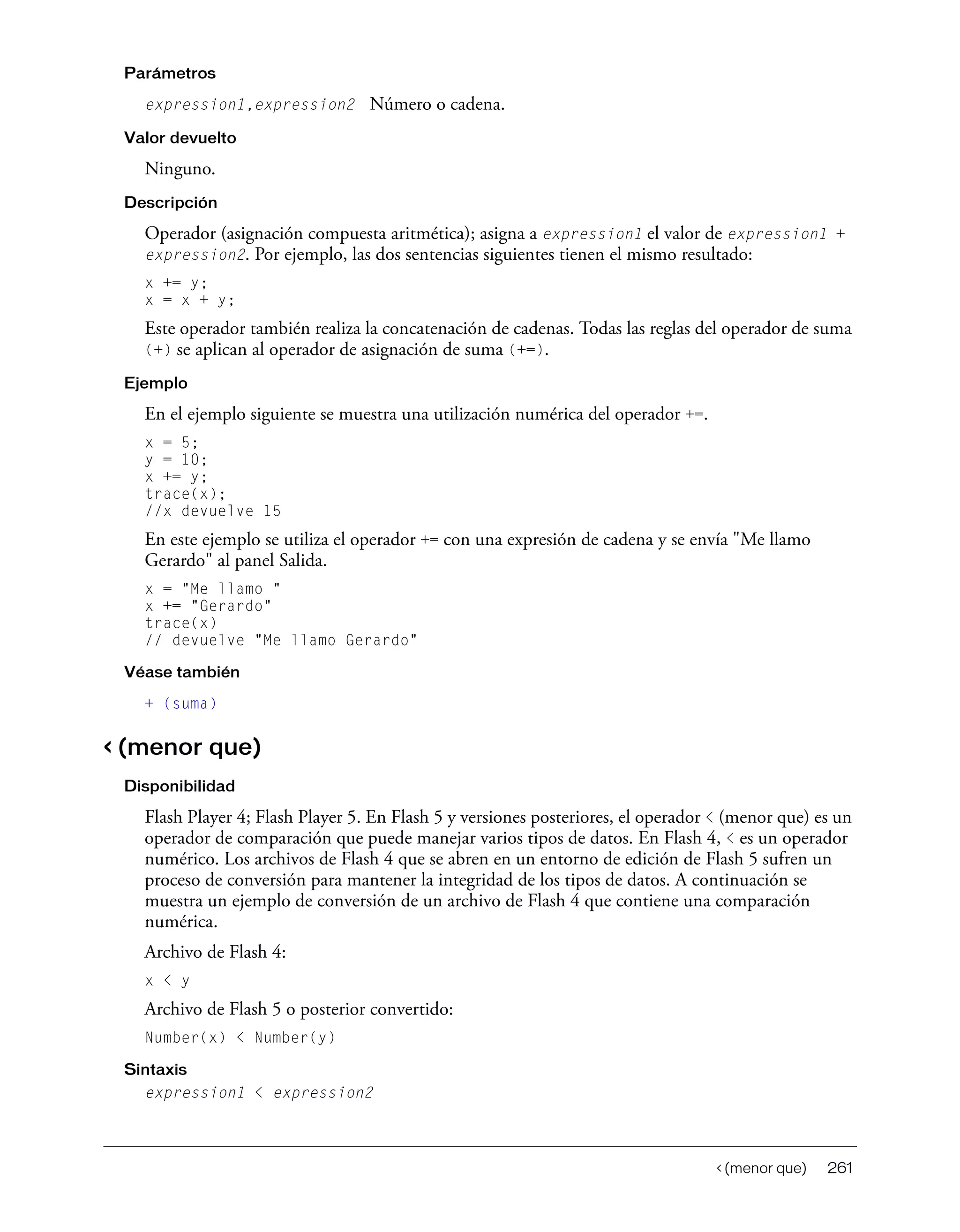 < (menor que) 261
Parámetros
expression1,expression2 Número o cadena.
Valor devuelto
Ninguno.
Descripción
Operador (asignación compuesta aritmética); asigna a expression1 el valor de expression1 +
expression2. Por ejemplo, las dos sentencias siguientes tienen el mismo resultado:
x += y;
x = x + y;
Este operador también realiza la concatenación de cadenas. Todas las reglas del operador de suma
(+) se aplican al operador de asignación de suma (+=).
Ejemplo
En el ejemplo siguiente se muestra una utilización numérica del operador +=.
x = 5;
y = 10;
x += y;
trace(x);
//x devuelve 15
En este ejemplo se utiliza el operador += con una expresión de cadena y se envía "Me llamo
Gerardo" al panel Salida.
x = "Me llamo "
x += "Gerardo"
trace(x)
// devuelve "Me llamo Gerardo"
Véase también
+ (suma)
< (menor que)
Disponibilidad
Flash Player 4; Flash Player 5. En Flash 5 y versiones posteriores, el operador < (menor que) es un
operador de comparación que puede manejar varios tipos de datos. En Flash 4, < es un operador
numérico. Los archivos de Flash 4 que se abren en un entorno de edición de Flash 5 sufren un
proceso de conversión para mantener la integridad de los tipos de datos. A continuación se
muestra un ejemplo de conversión de un archivo de Flash 4 que contiene una comparación
numérica.
Archivo de Flash 4:
x < y
Archivo de Flash 5 o posterior convertido:
Number(x) < Number(y)
Sintaxis
expression1 < expression2
 