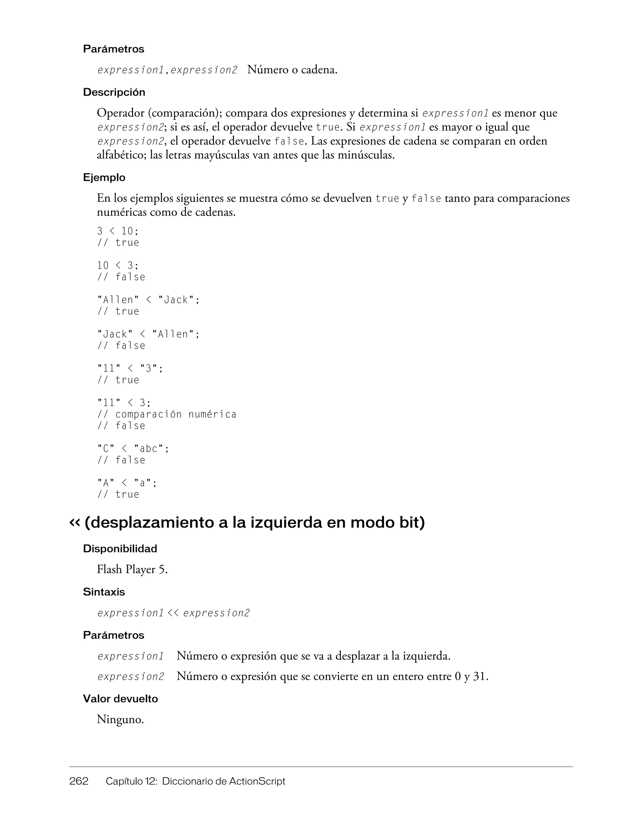 262 Capítulo 12: Diccionario de ActionScript
Parámetros
expression1,expression2 Número o cadena.
Descripción
Operador (comparación); compara dos expresiones y determina si expression1 es menor que
expression2; si es así, el operador devuelve true. Si expression1 es mayor o igual que
expression2, el operador devuelve false. Las expresiones de cadena se comparan en orden
alfabético; las letras mayúsculas van antes que las minúsculas.
Ejemplo
En los ejemplos siguientes se muestra cómo se devuelven true y false tanto para comparaciones
numéricas como de cadenas.
3 < 10;
// true
10 < 3;
// false
"Allen" < "Jack";
// true
"Jack" < "Allen";
// false
"11" < "3";
// true
"11" < 3;
// comparación numérica
// false
"C" < "abc";
// false
"A" < "a";
// true
<< (desplazamiento a la izquierda en modo bit)
Disponibilidad
Flash Player 5.
Sintaxis
expression1 << expression2
Parámetros
expression1 Número o expresión que se va a desplazar a la izquierda.
expression2 Número o expresión que se convierte en un entero entre 0 y 31.
Valor devuelto
Ninguno.
 