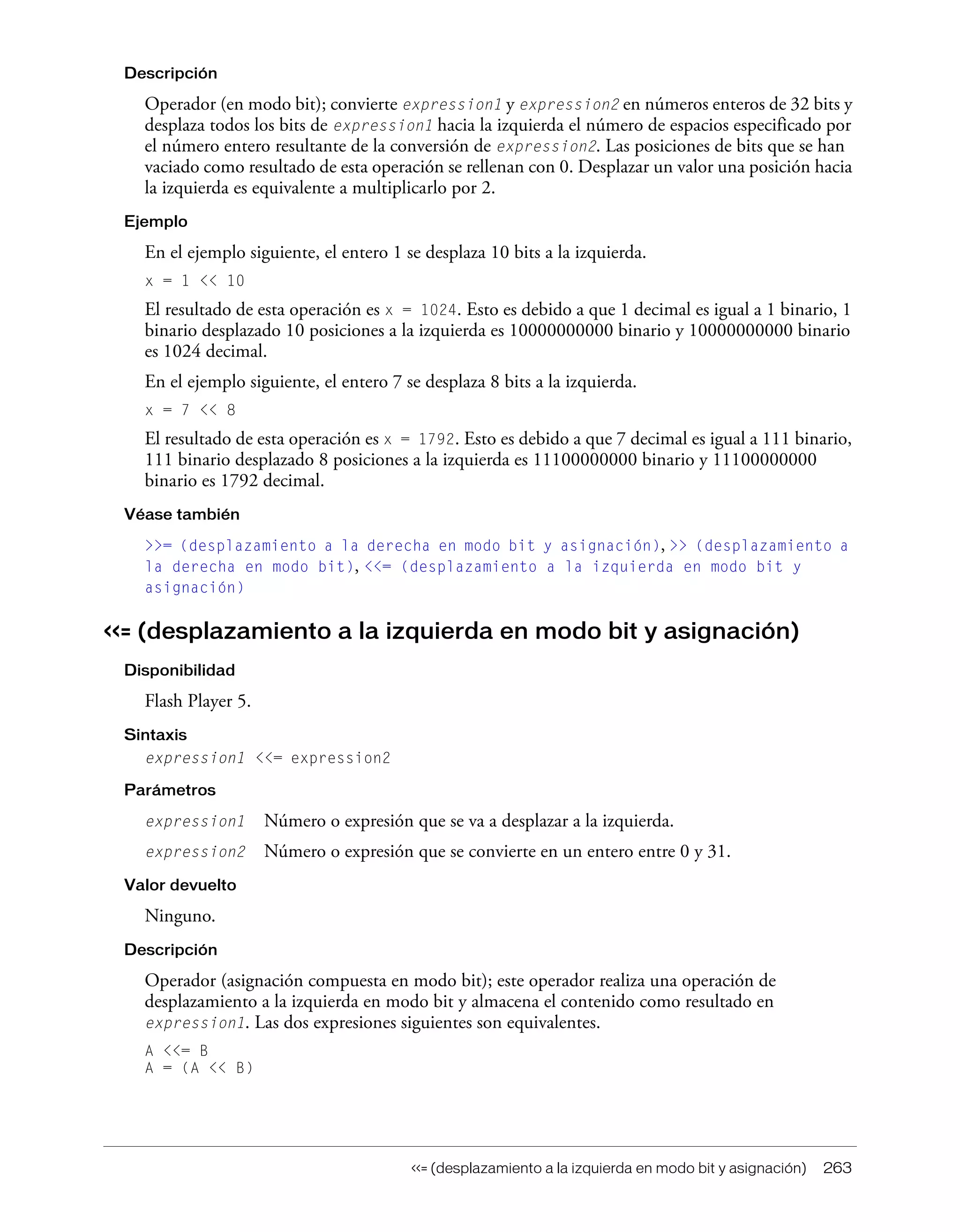 <<= (desplazamiento a la izquierda en modo bit y asignación) 263
Descripción
Operador (en modo bit); convierte expression1 y expression2 en números enteros de 32 bits y
desplaza todos los bits de expression1 hacia la izquierda el número de espacios especificado por
el número entero resultante de la conversión de expression2. Las posiciones de bits que se han
vaciado como resultado de esta operación se rellenan con 0. Desplazar un valor una posición hacia
la izquierda es equivalente a multiplicarlo por 2.
Ejemplo
En el ejemplo siguiente, el entero 1 se desplaza 10 bits a la izquierda.
x = 1 << 10
El resultado de esta operación es x = 1024. Esto es debido a que 1 decimal es igual a 1 binario, 1
binario desplazado 10 posiciones a la izquierda es 10000000000 binario y 10000000000 binario
es 1024 decimal.
En el ejemplo siguiente, el entero 7 se desplaza 8 bits a la izquierda.
x = 7 << 8
El resultado de esta operación es x = 1792. Esto es debido a que 7 decimal es igual a 111 binario,
111 binario desplazado 8 posiciones a la izquierda es 11100000000 binario y 11100000000
binario es 1792 decimal.
Véase también
>>= (desplazamiento a la derecha en modo bit y asignación), >> (desplazamiento a
la derecha en modo bit), <<= (desplazamiento a la izquierda en modo bit y
asignación)
<<= (desplazamiento a la izquierda en modo bit y asignación)
Disponibilidad
Flash Player 5.
Sintaxis
expression1 <<= expression2
Parámetros
expression1 Número o expresión que se va a desplazar a la izquierda.
expression2 Número o expresión que se convierte en un entero entre 0 y 31.
Valor devuelto
Ninguno.
Descripción
Operador (asignación compuesta en modo bit); este operador realiza una operación de
desplazamiento a la izquierda en modo bit y almacena el contenido como resultado en
expression1. Las dos expresiones siguientes son equivalentes.
A <<= B
A = (A << B)
 