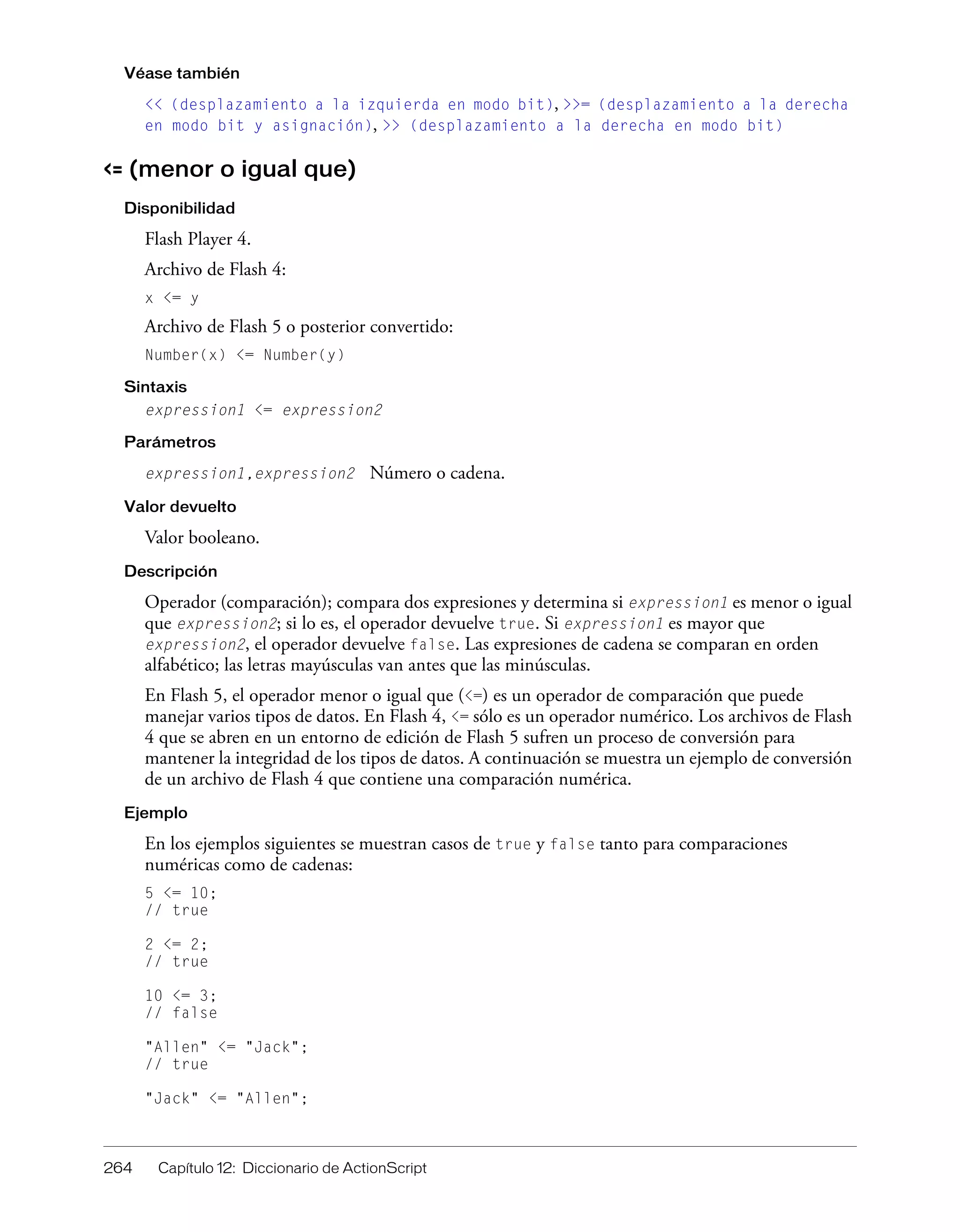 264 Capítulo 12: Diccionario de ActionScript
Véase también
<< (desplazamiento a la izquierda en modo bit), >>= (desplazamiento a la derecha
en modo bit y asignación), >> (desplazamiento a la derecha en modo bit)
<= (menor o igual que)
Disponibilidad
Flash Player 4.
Archivo de Flash 4:
x <= y
Archivo de Flash 5 o posterior convertido:
Number(x) <= Number(y)
Sintaxis
expression1 <= expression2
Parámetros
expression1,expression2 Número o cadena.
Valor devuelto
Valor booleano.
Descripción
Operador (comparación); compara dos expresiones y determina si expression1 es menor o igual
que expression2; si lo es, el operador devuelve true. Si expression1 es mayor que
expression2, el operador devuelve false. Las expresiones de cadena se comparan en orden
alfabético; las letras mayúsculas van antes que las minúsculas.
En Flash 5, el operador menor o igual que (<=) es un operador de comparación que puede
manejar varios tipos de datos. En Flash 4, <= sólo es un operador numérico. Los archivos de Flash
4 que se abren en un entorno de edición de Flash 5 sufren un proceso de conversión para
mantener la integridad de los tipos de datos. A continuación se muestra un ejemplo de conversión
de un archivo de Flash 4 que contiene una comparación numérica.
Ejemplo
En los ejemplos siguientes se muestran casos de true y false tanto para comparaciones
numéricas como de cadenas:
5 <= 10;
// true
2 <= 2;
// true
10 <= 3;
// false
"Allen" <= "Jack";
// true
"Jack" <= "Allen";
 