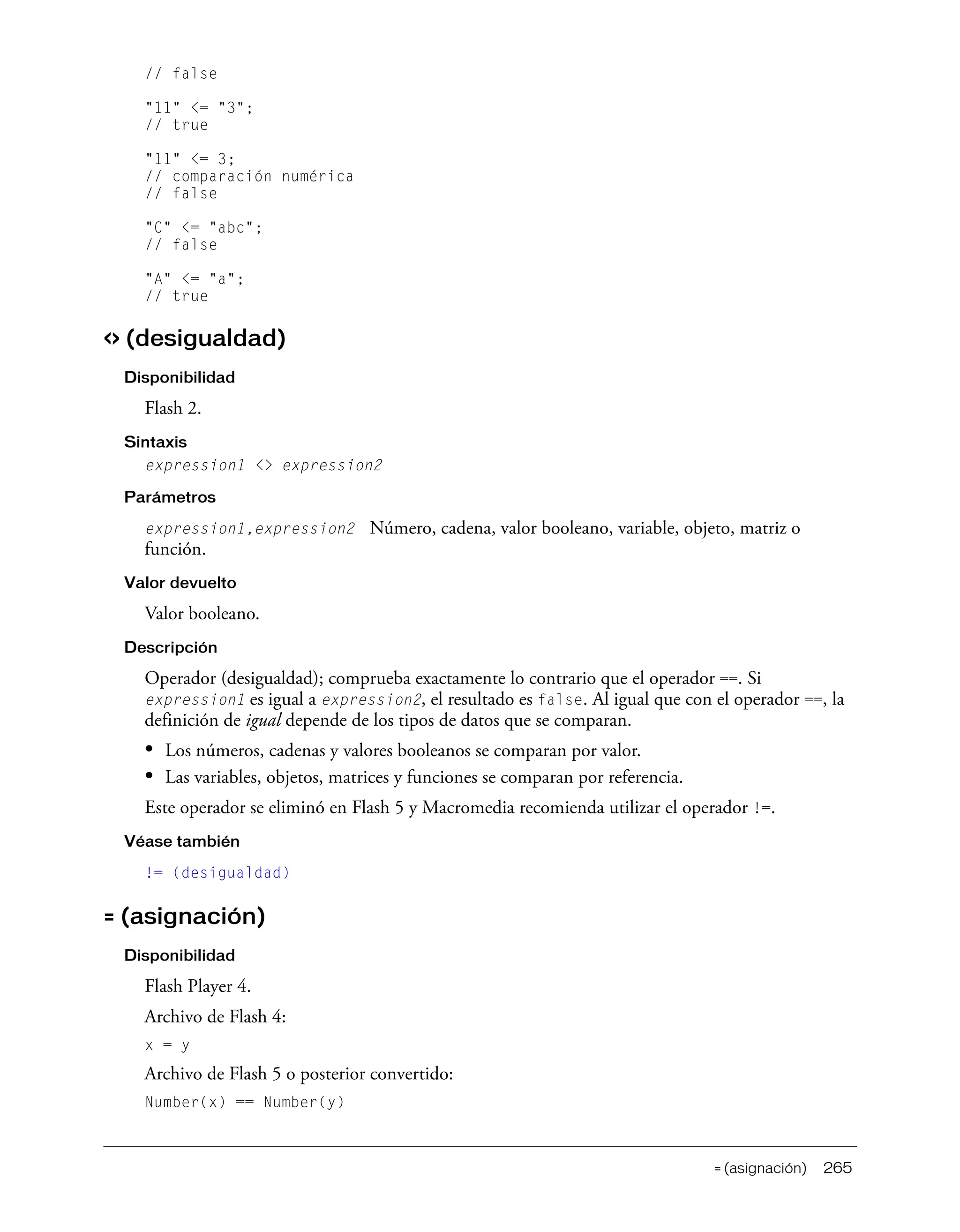= (asignación) 265
// false
"11" <= "3";
// true
"11" <= 3;
// comparación numérica
// false
"C" <= "abc";
// false
"A" <= "a";
// true
<> (desigualdad)
Disponibilidad
Flash 2.
Sintaxis
expression1 <> expression2
Parámetros
expression1,expression2 Número, cadena, valor booleano, variable, objeto, matriz o
función.
Valor devuelto
Valor booleano.
Descripción
Operador (desigualdad); comprueba exactamente lo contrario que el operador ==. Si
expression1 es igual a expression2, el resultado es false. Al igual que con el operador ==, la
definición de igual depende de los tipos de datos que se comparan.
• Los números, cadenas y valores booleanos se comparan por valor.
• Las variables, objetos, matrices y funciones se comparan por referencia.
Este operador se eliminó en Flash 5 y Macromedia recomienda utilizar el operador !=.
Véase también
!= (desigualdad)
= (asignación)
Disponibilidad
Flash Player 4.
Archivo de Flash 4:
x = y
Archivo de Flash 5 o posterior convertido:
Number(x) == Number(y)
 