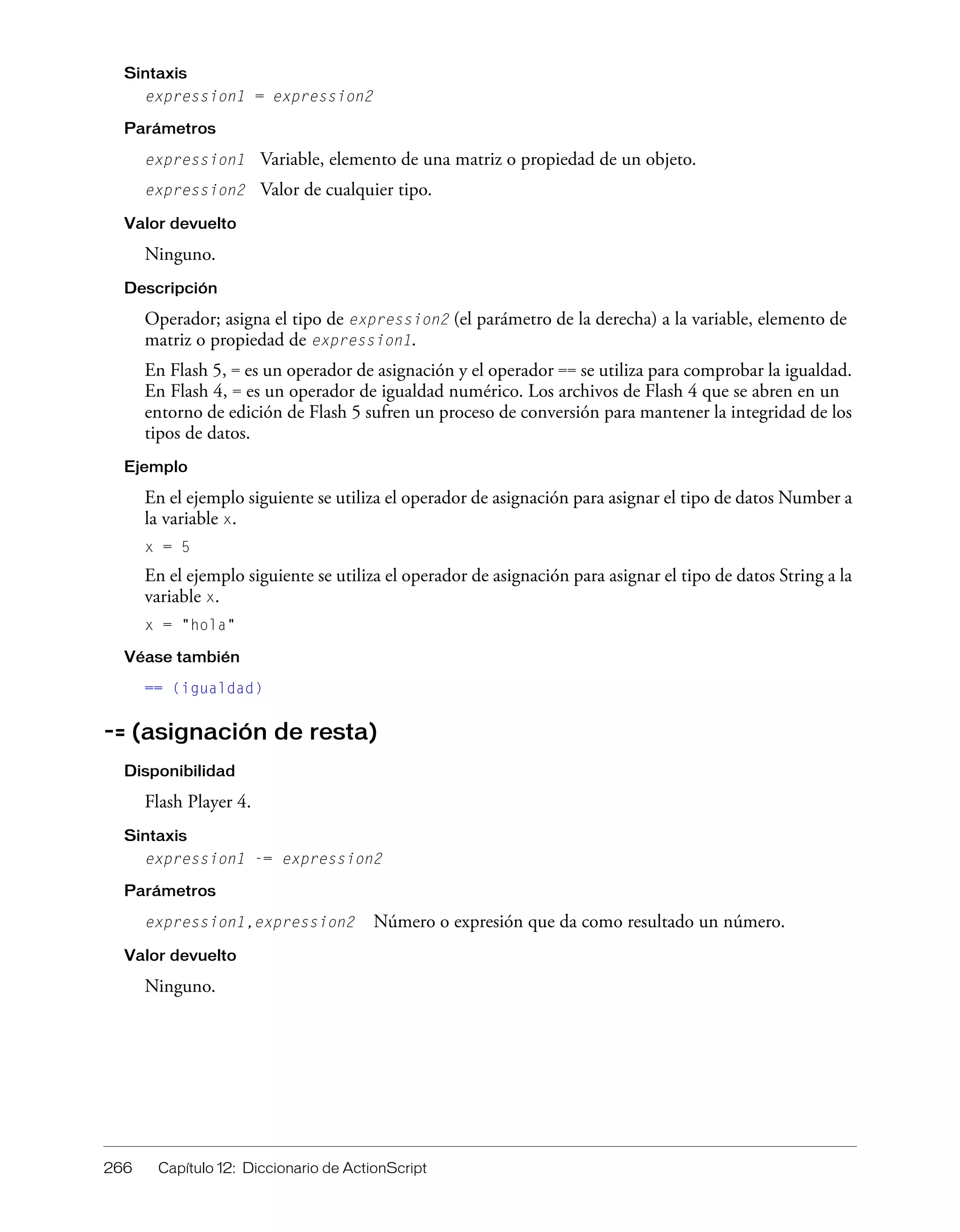 266 Capítulo 12: Diccionario de ActionScript
Sintaxis
expression1 = expression2
Parámetros
expression1 Variable, elemento de una matriz o propiedad de un objeto.
expression2 Valor de cualquier tipo.
Valor devuelto
Ninguno.
Descripción
Operador; asigna el tipo de expression2 (el parámetro de la derecha) a la variable, elemento de
matriz o propiedad de expression1.
En Flash 5, = es un operador de asignación y el operador == se utiliza para comprobar la igualdad.
En Flash 4, = es un operador de igualdad numérico. Los archivos de Flash 4 que se abren en un
entorno de edición de Flash 5 sufren un proceso de conversión para mantener la integridad de los
tipos de datos.
Ejemplo
En el ejemplo siguiente se utiliza el operador de asignación para asignar el tipo de datos Number a
la variable x.
x = 5
En el ejemplo siguiente se utiliza el operador de asignación para asignar el tipo de datos String a la
variable x.
x = "hola"
Véase también
== (igualdad)
-= (asignación de resta)
Disponibilidad
Flash Player 4.
Sintaxis
expression1 -= expression2
Parámetros
expression1,expression2 Número o expresión que da como resultado un número.
Valor devuelto
Ninguno.
 