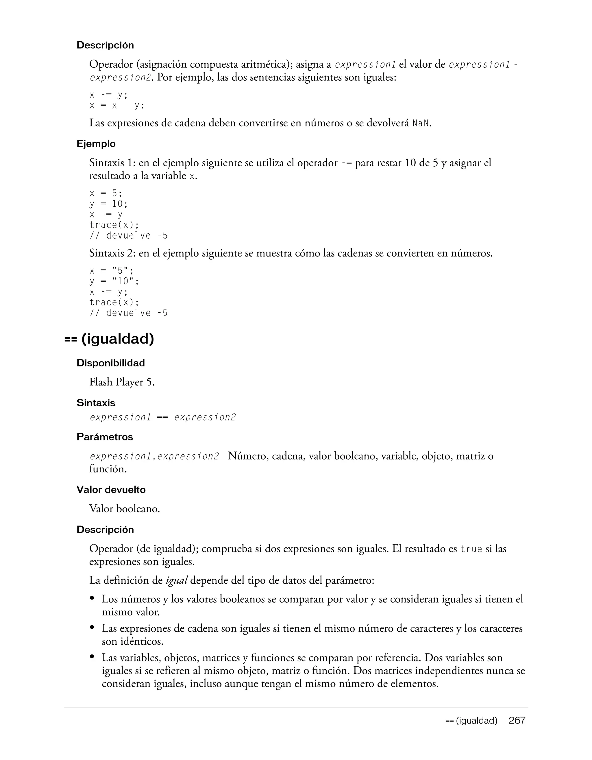 == (igualdad) 267
Descripción
Operador (asignación compuesta aritmética); asigna a expression1 el valor de expression1 -
expression2. Por ejemplo, las dos sentencias siguientes son iguales:
x -= y;
x = x - y;
Las expresiones de cadena deben convertirse en números o se devolverá NaN.
Ejemplo
Sintaxis 1: en el ejemplo siguiente se utiliza el operador -= para restar 10 de 5 y asignar el
resultado a la variable x.
x = 5;
y = 10;
x -= y
trace(x);
// devuelve -5
Sintaxis 2: en el ejemplo siguiente se muestra cómo las cadenas se convierten en números.
x = "5";
y = "10";
x -= y;
trace(x);
// devuelve -5
== (igualdad)
Disponibilidad
Flash Player 5.
Sintaxis
expression1 == expression2
Parámetros
expression1,expression2 Número, cadena, valor booleano, variable, objeto, matriz o
función.
Valor devuelto
Valor booleano.
Descripción
Operador (de igualdad); comprueba si dos expresiones son iguales. El resultado es true si las
expresiones son iguales.
La definición de igual depende del tipo de datos del parámetro:
• Los números y los valores booleanos se comparan por valor y se consideran iguales si tienen el
mismo valor.
• Las expresiones de cadena son iguales si tienen el mismo número de caracteres y los caracteres
son idénticos.
• Las variables, objetos, matrices y funciones se comparan por referencia. Dos variables son
iguales si se refieren al mismo objeto, matriz o función. Dos matrices independientes nunca se
consideran iguales, incluso aunque tengan el mismo número de elementos.
 