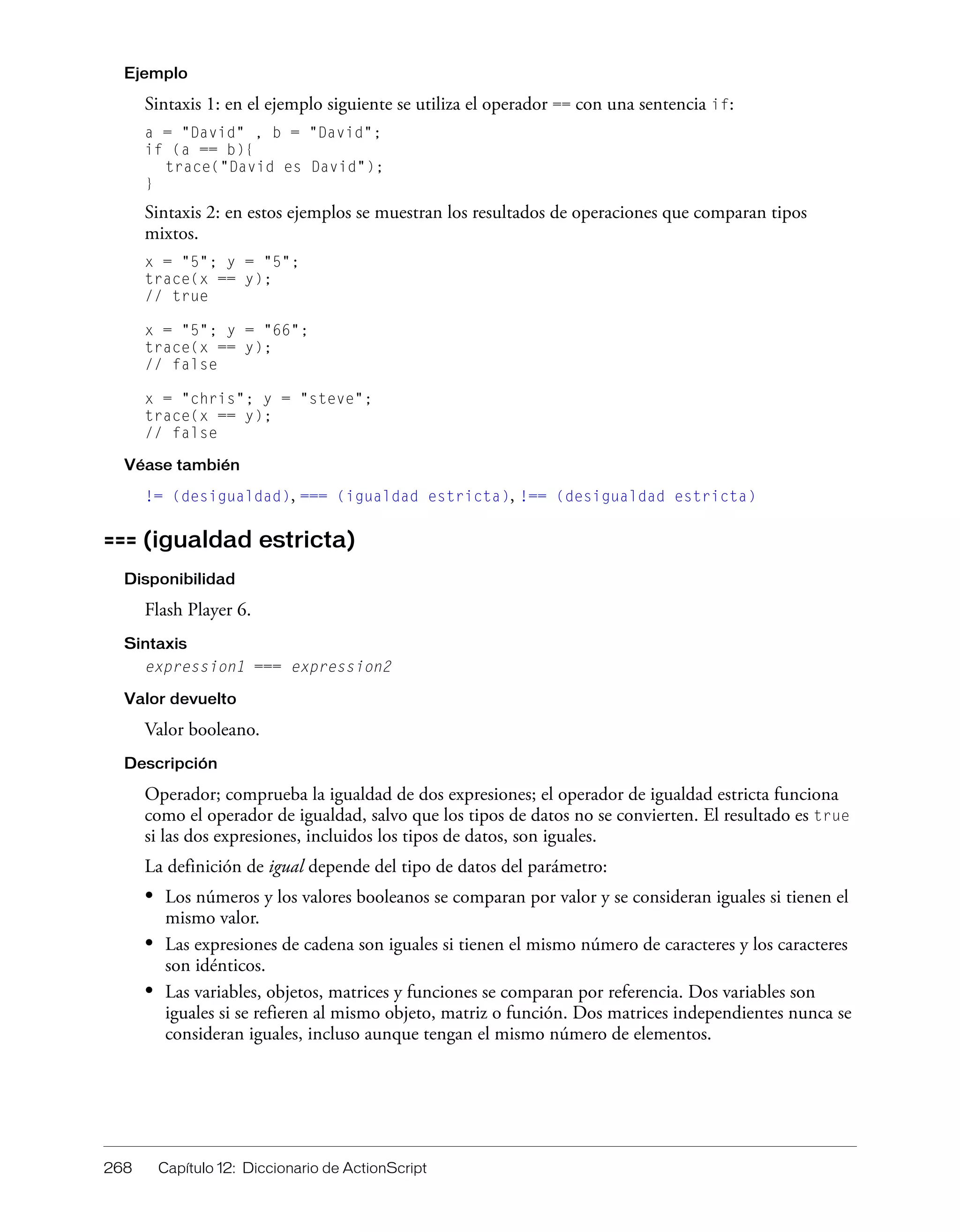 268 Capítulo 12: Diccionario de ActionScript
Ejemplo
Sintaxis 1: en el ejemplo siguiente se utiliza el operador == con una sentencia if:
a = "David" , b = "David";
if (a == b){
trace("David es David");
}
Sintaxis 2: en estos ejemplos se muestran los resultados de operaciones que comparan tipos
mixtos.
x = "5"; y = "5";
trace(x == y);
// true
x = "5"; y = "66";
trace(x == y);
// false
x = "chris"; y = "steve";
trace(x == y);
// false
Véase también
!= (desigualdad), === (igualdad estricta), !== (desigualdad estricta)
=== (igualdad estricta)
Disponibilidad
Flash Player 6.
Sintaxis
expression1 === expression2
Valor devuelto
Valor booleano.
Descripción
Operador; comprueba la igualdad de dos expresiones; el operador de igualdad estricta funciona
como el operador de igualdad, salvo que los tipos de datos no se convierten. El resultado es true
si las dos expresiones, incluidos los tipos de datos, son iguales.
La definición de igual depende del tipo de datos del parámetro:
• Los números y los valores booleanos se comparan por valor y se consideran iguales si tienen el
mismo valor.
• Las expresiones de cadena son iguales si tienen el mismo número de caracteres y los caracteres
son idénticos.
• Las variables, objetos, matrices y funciones se comparan por referencia. Dos variables son
iguales si se refieren al mismo objeto, matriz o función. Dos matrices independientes nunca se
consideran iguales, incluso aunque tengan el mismo número de elementos.
 