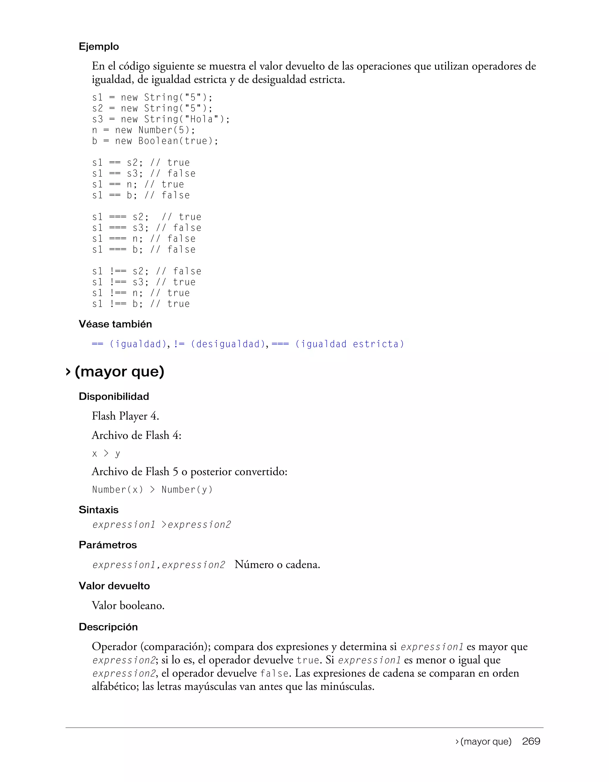 > (mayor que) 269
Ejemplo
En el código siguiente se muestra el valor devuelto de las operaciones que utilizan operadores de
igualdad, de igualdad estricta y de desigualdad estricta.
s1 = new String("5");
s2 = new String("5");
s3 = new String("Hola");
n = new Number(5);
b = new Boolean(true);
s1 == s2; // true
s1 == s3; // false
s1 == n; // true
s1 == b; // false
s1 === s2; // true
s1 === s3; // false
s1 === n; // false
s1 === b; // false
s1 !== s2; // false
s1 !== s3; // true
s1 !== n; // true
s1 !== b; // true
Véase también
== (igualdad), != (desigualdad), === (igualdad estricta)
> (mayor que)
Disponibilidad
Flash Player 4.
Archivo de Flash 4:
x > y
Archivo de Flash 5 o posterior convertido:
Number(x) > Number(y)
Sintaxis
expression1 >expression2
Parámetros
expression1,expression2 Número o cadena.
Valor devuelto
Valor booleano.
Descripción
Operador (comparación); compara dos expresiones y determina si expression1 es mayor que
expression2; si lo es, el operador devuelve true. Si expression1 es menor o igual que
expression2, el operador devuelve false. Las expresiones de cadena se comparan en orden
alfabético; las letras mayúsculas van antes que las minúsculas.
 