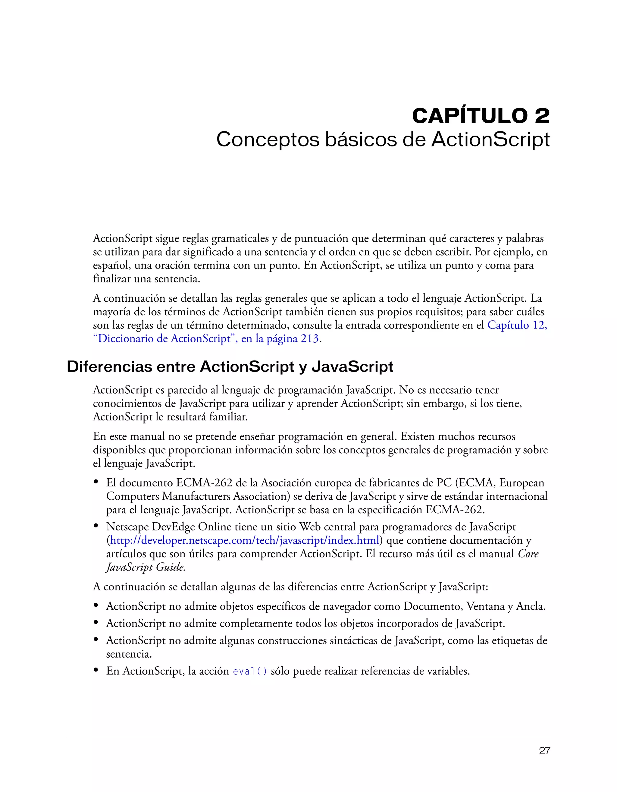 27
CAPÍTULO 2
Conceptos básicos de ActionScript
ActionScript sigue reglas gramaticales y de puntuación que determinan qué caracteres y palabras
se utilizan para dar significado a una sentencia y el orden en que se deben escribir. Por ejemplo, en
español, una oración termina con un punto. En ActionScript, se utiliza un punto y coma para
finalizar una sentencia.
A continuación se detallan las reglas generales que se aplican a todo el lenguaje ActionScript. La
mayoría de los términos de ActionScript también tienen sus propios requisitos; para saber cuáles
son las reglas de un término determinado, consulte la entrada correspondiente en el Capítulo 12,
“Diccionario de ActionScript”, en la página 213.
Diferencias entre ActionScript y JavaScript
ActionScript es parecido al lenguaje de programación JavaScript. No es necesario tener
conocimientos de JavaScript para utilizar y aprender ActionScript; sin embargo, si los tiene,
ActionScript le resultará familiar.
En este manual no se pretende enseñar programación en general. Existen muchos recursos
disponibles que proporcionan información sobre los conceptos generales de programación y sobre
el lenguaje JavaScript.
• El documento ECMA-262 de la Asociación europea de fabricantes de PC (ECMA, European
Computers Manufacturers Association) se deriva de JavaScript y sirve de estándar internacional
para el lenguaje JavaScript. ActionScript se basa en la especificación ECMA-262.
• Netscape DevEdge Online tiene un sitio Web central para programadores de JavaScript
(http://developer.netscape.com/tech/javascript/index.html) que contiene documentación y
artículos que son útiles para comprender ActionScript. El recurso más útil es el manual Core
JavaScript Guide.
A continuación se detallan algunas de las diferencias entre ActionScript y JavaScript:
• ActionScript no admite objetos específicos de navegador como Documento, Ventana y Ancla.
• ActionScript no admite completamente todos los objetos incorporados de JavaScript.
• ActionScript no admite algunas construcciones sintácticas de JavaScript, como las etiquetas de
sentencia.
• En ActionScript, la acción eval() sólo puede realizar referencias de variables.
 